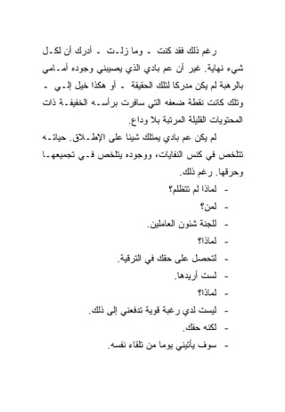 ‫ﺭﻏﻡ ﺫﻟﻙ ﻓﻘﺩ ﻜﻨﺕ ـ ﻭﻤﺎ ﺯﻟـﺕ ـ ﺃﺩﺭﻙ ﺃﻥ ﻟﻜـل‬
‫ﺸﻲﺀ ﻨﻬﺎﻴﺔ. ﻏﻴﺭ ﺃﻥ ﻋﻡ ﺒﺎﺩﻱ ﺍﻟﺫﻱ ﻴﺼﻴﺒﻨﻲ ﻭﺠﻭﺩﻩ ﺃﻤـﺎﻤﻲ‬
‫ﺒﺎﻟﺭﻫﺒﺔ ﻟﻡ ﻴﻜﻥ ﻤﺩﺭﻜﺎ ﻟﺘﻠﻙ ﺍﻟﺤﻘﻴﻘﺔ ـ ﺃﻭ ﻫﻜﺫﺍ ﺨﻴل ﺇﻟـﻲ ـ‬
‫ﻭﺘﻠﻙ ﻜﺎﻨﺕ ﻨﻘﻁﺔ ﻀﻌﻔﻪ ﺍﻟﺘﻲ ﺴﺎﻓﺭﺕ ﺒﺭﺃﺴـﻪ ﺍﻟﺨﻔﻴﻔـﺔ ﺫﺍﺕ‬
                       ‫ﺍﻟﻤﺤﺘﻭﻴﺎﺕ ﺍﻟﻘﻠﻴﻠﺔ ﺍﻟﻤﺭﺘﺒﺔ ﺒﻼ ﻭﺩﺍﻉ.‬
‫ﻟﻡ ﻴﻜﻥ ﻋﻡ ﺒﺎﺩﻱ ﻴﻤﺘﻠﻙ ﺸﻴﺌﺎ ﻋﻠﻰ ﺍﻹﻁـﻼﻕ. ﺤﻴﺎﺘـﻪ‬
‫ﺘﺘﻠﺨﺹ ﻓﻲ ﻜﻨﺱ ﺍﻟﻨﻔﺎﻴﺎﺕ، ﻭﻭﺠﻭﺩﻩ ﻴﺘﻠﺨﺹ ﻓـﻲ ﺘﺠﻤﻴﻌﻬـﺎ‬
                                      ‫ﻭﺤﺭﻗﻬﺎ. ﺭﻏﻡ ﺫﻟﻙ.‬
                                   ‫- ﻟﻤﺎﺫﺍ ﻟﻡ ﺘﺘﻅﻠﻡ؟‬
                                            ‫- ﻟﻤﻥ؟‬
                            ‫- ﻟﻠﺠﻨﺔ ﺸﺌﻭﻥ ﺍﻟﻌﺎﻤﻠﻴﻥ.‬
                                           ‫- ﻟﻤﺎﺫﺍ؟‬
                    ‫- ﻟﺘﺤﺼل ﻋﻠﻰ ﺤﻘﻙ ﻓﻲ ﺍﻟﺘﺭﻗﻴﺔ.‬
                                    ‫- ﻟﺴﺕ ﺃﺭﻴﺩﻫﺎ.‬
                                           ‫- ﻟﻤﺎﺫﺍ؟‬
            ‫- ﻟﻴﺴﺕ ﻟﺩﻱ ﺭﻏﺒﺔ ﻗﻭﻴﺔ ﺘﺩﻓﻌﻨﻲ ﺇﻟﻰ ﺫﻟﻙ.‬
                                       ‫- ﻟﻜﻨﻪ ﺤﻘﻙ.‬
                 ‫- ﺴﻭﻑ ﻴﺄﺘﻴﻨﻲ ﻴﻭﻤﺎ ﻤﻥ ﺘﻠﻘﺎﺀ ﻨﻔﺴﻪ.‬
 