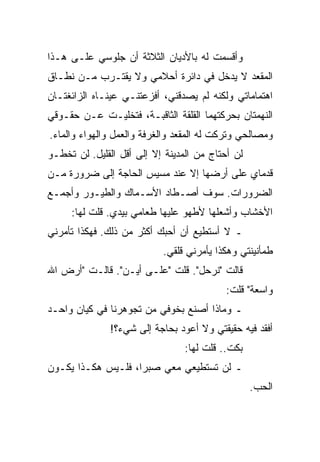 ‫ﻭﺃﻗﺴﻤﺕ ﻟﻪ ﺒﺎﻷﺩﻴﺎﻥ ﺍﻟﺜﻼﺜﺔ ﺃﻥ ﺠﻠﻭﺴﻲ ﻋﻠـﻰ ﻫـﺫﺍ‬
‫ﺍﻟﻤﻘﻌﺩ ﻻ ﻴﺩﺨل ﻓﻲ ﺩﺍﺌﺭﺓ ﺃﺤﻼﻤﻲ ﻭﻻ ﻴﻘﺘـﺭﺏ ﻤـﻥ ﻨﻁـﺎﻕ‬
‫ﺍﻫﺘﻤﺎﻤﺎﺘﻲ ﻭﻟﻜﻨﻪ ﻟﻡ ﻴﺼﺩﻗﻨﻲ، ﺃﻓﺯﻋﺘﻨـﻲ ﻋﻴﻨـﺎﻩ ﺍﻟﺯﺍﺌﻐﺘـﺎﻥ‬
‫ﺍﻟﻨﻬﻤﺘﺎﻥ ﺒﺤﺭﻜﺘﻬﻤﺎ ﺍﻟﻘﻠﻘﺔ ﺍﻟﺜﺎﻗﺒـﺔ، ﻓﺘﺨﻠﻴـﺕ ﻋـﻥ ﺤﻘـﻭﻗﻲ‬
‫ﻭﻤﺼﺎﻟﺤﻲ ﻭﺘﺭﻜﺕ ﻟﻪ ﺍﻟﻤﻘﻌﺩ ﻭﺍﻟﻐﺭﻓﺔ ﻭﺍﻟﻌﻤل ﻭﺍﻟﻬﻭﺍﺀ ﻭﺍﻟﻤﺎﺀ.‬
‫ﻟﻥ ﺃﺤﺘﺎﺝ ﻤﻥ ﺍﻟﻤﺩﻴﻨﺔ ﺇﻻ ﺇﻟﻰ ﺃﻗل ﺍﻟﻘﻠﻴل. ﻟﻥ ﺘﺨﻁـﻭ‬
‫ﻗﺩﻤﺎﻱ ﻋﻠﻰ ﺃﺭﻀﻬﺎ ﺇﻻ ﻋﻨﺩ ﻤﺴﻴﺱ ﺍﻟﺤﺎﺠﺔ ﺇﻟﻰ ﻀﺭﻭﺭﺓ ﻤـﻥ‬
‫ﺍﻟﻀﺭﻭﺭﺍﺕ. ﺴﻭﻑ ﺃﺼـﻁﺎﺩ ﺍﻷﺴـﻤﺎﻙ ﻭﺍﻟﻁﻴـﻭﺭ ﻭﺃﺠﻤـﻊ‬
     ‫ﺍﻷﺨﺸﺎﺏ ﻭﺃﺸﻌﻠﻬﺎ ﻷﻁﻬﻭ ﻋﻠﻴﻬﺎ ﻁﻌﺎﻤﻲ ﺒﻴﺩﻱ. ﻗﻠﺕ ﻟﻬﺎ:‬
‫ـ ﻻ ﺃﺴﺘﻁﻴﻊ ﺃﻥ ﺃﺤﺒﻙ ﺃﻜﺜﺭ ﻤﻥ ﺫﻟﻙ. ﻓﻬﻜﺫﺍ ﺘﺄﻤﺭﻨﻲ‬
                           ‫ﻁﻤﺄﻨﻴﻨﺘﻲ ﻭﻫﻜﺫﺍ ﻴﺄﻤﺭﻨﻲ ﻗﻠﻘﻲ.‬
‫ﻗﺎﻟﺕ "ﻨﺭﺤل". ﻗﻠﺕ "ﻋﻠـﻰ ﺃﻴـﻥ". ﻗﺎﻟـﺕ "ﺃﺭﺽ ﺍﷲ‬
                                           ‫ﻭﺍﺴﻌﺔ" ﻗﻠﺕ:‬
‫ـ ﻭﻤﺎﺫﺍ ﺃﺼﻨﻊ ﺒﺨﻭﻓﻲ ﻤﻥ ﺘﺠﻭﻫﺭﻨﺎ ﻓﻲ ﻜﻴﺎﻥ ﻭﺍﺤـﺩ‬
               ‫ﺃﻓﻘﺩ ﻓﻴﻪ ﺤﻘﻴﻘﺘﻲ ﻭﻻ ﺃﻋﻭﺩ ﺒﺤﺎﺠﺔ ﺇﻟﻰ ﺸﻲﺀ؟!‬
                                 ‫ﺒﻜﺕ.. ﻗﻠﺕ ﻟﻬﺎ:‬
‫ـ ﻟﻥ ﺘﺴﺘﻁﻴﻌﻲ ﻤﻌﻲ ﺼﺒﺭﺍ، ﻓﻠـﻴﺱ ﻫﻜـﺫﺍ ﻴﻜـﻭﻥ‬
                                                  ‫ﺍﻟﺤﺏ.‬
 