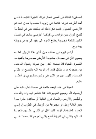 ‫ﺍﻟﺼﻐﻴﺭﺓ ﺍﻟﻜﺎﺌﻨﺔ ﻓﻲ ﺃﻗﺼﻰ ﺸﻤﺎل ﺩﻭﻟﺘﻨﺎ ﺍﻟﻔﻘﻴﺭﺓ ﺍﻟﻘﺎﺒﻌـﺔ ﻓـﻲ‬
‫ﺃﺤﺩ ﺃﻁﺭﺍﻑ ﻗﺎﺭﺘﻨﺎ ﺍﻟﻨﺎﺌﻤﺔ ﻓﻲ ﺯﺍﻭﻴـﺔ ﻤﻨﺴـﻴﺔ ﻤـﻥ ﺍﻟﻌـﺎﻟﻡ‬
‫ﺍﻷﺭﻀﻲ ﺍﻟﻀﺌﻴل. ﻜﺎﻨﺕ ﻓﻜﺭﺓ ﻗﺘﻠﻪ ﻗﺩ ﺘﻤﻜﻨﺕ ﻤﻨﻲ ﻓﻲ ﻟﺤﻅـﺔ‬
‫ﻜﻠﻤﺢ ﺍﻟﺒﺭﻕ ﺤﻴﻥ ﺘﺭﺍﺀﻯ ﻟﻲ ﻜﻭﻜﺒﻨﺎ ﺍﻷﺭﻀﻲ ﺴﺎﺒﺤﺎ ﻓﻲ ﻓﻀﺎﺀ‬
‫ﺍﻟﻜﻭﻥ ﻜﻨﻘﻁﺔ ﻤﺠﻬﺭﻴﺔ ﻴﺤﺘﺎﺝ ﺍﻟﻤﺭﺀ ﺇﻟﻰ ﺠﻬﺩ ﻜﻲ ﻴﺩﻋﻲ ﺭﺅﻴﺘﻪ‬
                                               ‫ﺒﻭﻀﻭﺡ.‬
‫ﺃﺒﺘﺴﻡ ﺍﻟﻴﻭﻡ ﻓﻲ ﻋﻁﻑ ﺤﻴﻥ ﺃﺫﻜﺭ ﻫﺫﺍ ﺍﻟﺭﺠل. ﻟﻌﻠـﻪ‬
‫ﻴﺼﻴﺢ ﺍﻵﻥ ﻓﻲ ﻤﺠـﺎل ﺠﺎﺫﺒﻴـﺔ ﺍﻷﺭﺽ ﺼـﺎﺭﺨﺎ ﺒﺄﻫﻤﻴﺘـﻪ‬
‫ﺍﻟﻘﺼﻭﻯ ﻟﻠﺤﻴﺎﺓ ﻓﻼ ﻴﺴﻤﻌﻪ ﺃﺤﺩ.. ﻴﺒﺢ ﺼﻭﺘﻪ ﻭﺘﺴﻴل ﺍﻟـﺩﻤﺎﺀ‬
‫ﻤﻥ ﺤﻨﺠﺭﺘﻪ ﺩﻭﻥ ﻤﻘﺎﺒل ﻓﺄﻭﺩ ﺃﻥ ﺃﺘﻭﺠﻪ ﺇﻟﻴﻪ ﺒﺎﻟﻨﺼﺢ ﺃﻥ ﻴﻠﺘﺯﻡ‬
‫ﺍﻟﺼﻤﺕ ﻭﻟﻜﻥ.. ﺃﻴﻥ ﻫﻭ ﺍﻵﻥ ﻤﻨﻲ ﻭﻟﻴﺱ ﺒﻤﻘﺩﻭﺭﻱ ﺃﻥ ﺃﻋﺜـﺭ‬
                                                   ‫ﻋﻠﻴﻪ.‬
‫ﺍﻟﺤﻴﺎﺓ ﻓﻲ ﻫﺫﻩ ﺍﻟﺒﻘﻌﺔ ﻤﺘﺎﺤﺔ ﻓﻲ ﺼﻤﺕ ﻟﻜل ﺩﺍﺒﺔ ﻋﻠﻰ‬
‫ﺃﺭﻀﻬﺎ، ﻓﺄﻨﺎ ﻭﺠﻤﻴﻊ ﺍﻟﻤﻭﺠﻭﺩﺍﺕ ﻫﻨﺎ ﻨﺘﻘﺎﺴﻡ ﺍﻟﻬـﻭﺍﺀ ﻭﺍﻟﻤـﺎﺀ‬
‫ﻭﺍﻟﻁﻌﺎﻡ ﻭﺍﻷﺭﺽ ﻭﺍﻟﺴﻤﺎﺀ ﺩﻭﻥ ﺍﺘﻔﺎﻗﻴﺔ ﺃﻭ ﻤﻌﺎﻫﺩﺓ. ﻨﺎﺩﺭﺍ ﻤـﺎ‬
‫ﻴﻌﺒﺭ ﺍﻟﻐﺎﺒﺔ ﺭﺠل ﺃﻭ ﻤﺠﻤﻭﻋﺔ ﻤﻥ ﺍﻟﺭﺠﺎل ﻓﻲ ﺍﻟﻁﺭﻴـﻕ ﺇﻟـﻰ‬
‫ﺍﻟﺤﺩﻭﺩ ﺍﻟﻤﺘﺎﺨﻤﺔ. ﺃﺘﺭﺩﺩ ﻜﺜﻴﺭﺍ ﻗﺒل ﺃﻥ ﺃﻟﻘـﻲ ﻋﻠـﻴﻬﻡ ﺒﺘﺤﻴـﺔ‬
‫ﺍﻟﺴﻼﻡ، ﻭﻟﻜﻨﻲ ﻓﻲ ﺍﻟﻨﻬﺎﻴﺔ ﺃﻨﺩﻓﻊ ﺒﻘﻠﺒﻲ ﻨﺤﻭﻫﻡ ﻓﻘﺩ ﺴﻤﻌﺕ ﻓـﻲ‬
 