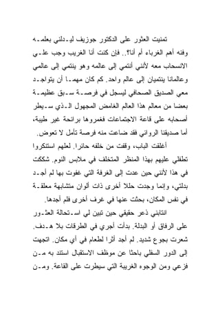 ‫ﺘﻤﻨﻴﺕ ﺍﻟﻌﺜﻭﺭ ﻋﻠﻰ ﺍﻟﺩﻜﺘﻭﺭ ﺠﻭﺯﻴﻑ ﻟﻴـﺩﻟﻨﻲ ﺒﻌﻠﻤـﻪ‬
‫ﻭﻓﻨﻪ ﺃﻫﻡ ﺍﻟﻐﺭﺒﺎﺀ ﺃﻡ ﺃﻨﺎ؟.. ﻓﺈﻥ ﻜﻨﺕ ﺃﻨﺎ ﺍﻟﻐﺭﻴﺏ ﻭﺠﺏ ﻋﻠـﻲ‬
‫ﺍﻻﻨﺴﺤﺎﺏ ﻤﻌﻪ ﻷﻨﻨﻲ ﺃﻨﺘﻤﻲ ﺇﻟﻰ ﻋﺎﻟﻤﻪ ﻭﻫﻭ ﻴﻨﺘﻤﻲ ﺇﻟﻰ ﻋﺎﻟﻤﻲ‬
‫ﻭﻋﺎﻟﻤﺎﻨﺎ ﻴﻨﺘﻤﻴﺎﻥ ﺇﻟﻰ ﻋﺎﻟﻡ ﻭﺍﺤﺩ. ﻜﻡ ﻜﺎﻥ ﻤﻬﻤـﺎ ﺃﻥ ﻴﺘﻭﺍﺠـﺩ‬
‫ﻤﻌﻲ ﺍﻟﺼﺩﻴﻕ ﺍﻟﺼﺤﺎﻓﻲ ﻟﻴﺴﺠل ﻓﻲ ﻓﺭﺼـﺔ ﺴـﺒﻕ ﻋﻅﻴﻤـﺔ‬
‫ﺒﻌﻀﺎ ﻤﻥ ﻤﻌﺎﻟﻡ ﻫﺫﺍ ﺍﻟﻌﺎﻟﻡ ﺍﻟﻐﺎﻤﺽ ﺍﻟﻤﺠﻬﻭل ﺍﻟـﺫﻱ ﺴـﻴﻁﺭ‬
‫ﺃﺼﺤﺎﺒﻪ ﻋﻠﻰ ﻗﺎﻋﺔ ﺍﻻﺠﺘﻤﺎﻋﺎﺕ ﻓﻐﻤﺭﻭﻫﺎ ﺒﺭﺍﺌﺤﺔ ﻏﻴﺭ ﻁﻴﺒﺔ،‬
 ‫ﺃﻤﺎ ﺼﺩﻴﻘﻨﺎ ﺍﻟﺭﻭﺍﺌﻲ ﻓﻘﺩ ﻀﺎﻋﺕ ﻤﻨﻪ ﻓﺭﺼﺔ ﺘﺄﻤل ﻻ ﺘﻌﻭﺽ.‬
‫ﺃﻏﻠﻘﺕ ﺍﻟﺒﺎﺏ، ﻭﻗﻔﺕ ﻤﻥ ﺨﻠﻔﻪ ﺤﺎﺌﺭﺍ. ﻟﻌﻠﻬﻡ ﺍﺴﺘﻨﻜﺭﻭﺍ‬
‫ﺘﻁﻔﻠﻲ ﻋﻠﻴﻬﻡ ﺒﻬﺫﺍ ﺍﻟﻤﻨﻅﺭ ﺍﻟﻤﺘﺨﻠﻑ ﻓﻲ ﻤﻼﺒﺱ ﺍﻟﻨﻭﻡ. ﺸﻜﻜﺕ‬
‫ﻓﻲ ﻫﺫﺍ ﻷﻨﻨﻲ ﺤﻴﻥ ﻋﺩﺕ ﺇﻟﻰ ﺍﻟﻐﺭﻓﺔ ﺍﻟﺘﻲ ﻏﻔﻭﺕ ﺒﻬﺎ ﻟﻡ ﺃﺠـﺩ‬
‫ﺒﺩﻟﺘﻲ، ﻭﺇﻨﻤﺎ ﻭﺠﺩﺕ ﺤﻠﻼ ﺃﺨﺭﻯ ﺫﺍﺕ ﺃﻟﻭﺍﻥ ﻤﺘﺸﺎﺒﻬﺔ ﻤﻌﻠﻘـﺔ‬
    ‫ﻓﻲ ﻨﻔﺱ ﺍﻟﻤﻜﺎﻥ، ﺒﺤﺜﺕ ﻋﻨﻬﺎ ﻓﻲ ﻏﺭﻑ ﺃﺨﺭﻯ ﻓﻠﻡ ﺃﺠﺩﻫﺎ.‬
‫ﺍﻨﺘﺎﺒﻨﻲ ﺫﻋﺭ ﺤﻘﻴﻘﻲ ﺤﻴﻥ ﺘﺒﻴﻥ ﻟﻲ ﺍﺴـﺘﺤﺎﻟﺔ ﺍﻟﻌﺜـﻭﺭ‬
‫ﻋﻠﻰ ﺍﻟﺭﻓﺎﻕ ﺃﻭ ﺍﻟﺒﺩﻟﺔ. ﺒﺩﺃﺕ ﺃﺠﺭﻱ ﻓﻲ ﺍﻟﻁﺭﻗﺎﺕ ﺒﻼ ﻫـﺩﻑ.‬
‫ﺸﻌﺭﺕ ﺒﺠﻭﻉ ﺸﺩﻴﺩ. ﻟﻡ ﺃﺠﺩ ﺃﺜﺭﺍ ﻟﻁﻌﺎﻡ ﻓﻲ ﺃﻱ ﻤﻜﺎﻥ. ﺍﺘﺠﻬﺕ‬
‫ﺇﻟﻰ ﺍﻟﺩﻭﺭ ﺍﻟﺴﻔﻠﻲ ﺒﺎﺤﺜﺎ ﻋﻥ ﻤﻭﻅﻑ ﺍﻻﺴﺘﻘﺒﺎل ﺍﺴﺘﻨﺩ ﺒﻪ ﻤـﻥ‬
‫ﻓﺯﻋﻲ ﻭﻤﻥ ﺍﻟﻭﺠﻭﻩ ﺍﻟﻐﺭﻴﺒﺔ ﺍﻟﺘﻲ ﺴﻴﻁﺭﺕ ﻋﻠﻰ ﺍﻟﻘﺎﻋﺔ. ﻭﻤـﻥ‬
 