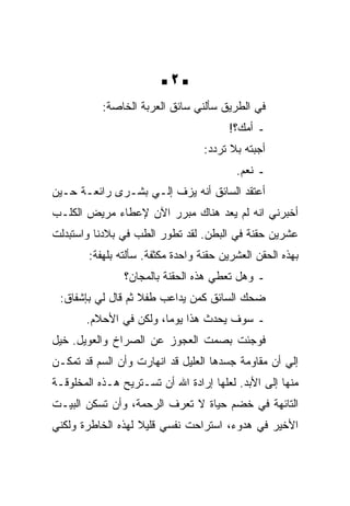 ‫‪2‬‬
           ‫ﻓﻲ ﺍﻟﻁﺭﻴﻕ ﺴﺄﻟﻨﻲ ﺴﺎﺌﻕ ﺍﻟﻌﺭﺒﺔ ﺍﻟﺨﺎﺼﺔ:‬
                                        ‫ـ ﺃﻤﻙ؟!‬
                                  ‫ﺃﺠﺒﺘﻪ ﺒﻼ ﺘﺭﺩﺩ:‬
                                          ‫ـ ﻨﻌﻡ.‬
‫ﺃﻋﺘﻘﺩ ﺍﻟﺴﺎﺌﻕ ﺃﻨﻪ ﻴﺯﻑ ﺇﻟـﻲ ﺒﺸـﺭﻯ ﺭﺍﺌﻌـﺔ ﺤـﻴﻥ‬
‫ﺃﺨﺒﺭﻨﻲ ﺍﻨﻪ ﻟﻡ ﻴﻌﺩ ﻫﻨﺎﻙ ﻤﺒﺭﺭ ﺍﻵﻥ ﻹﻋﻁﺎﺀ ﻤﺭﻴﺽ ﺍﻟﻜﻠـﺏ‬
‫ﻋﺸﺭﻴﻥ ﺤﻘﻨﺔ ﻓﻲ ﺍﻟﺒﻁﻥ. ﻟﻘﺩ ﺘﻁﻭﺭ ﺍﻟﻁﺏ ﻓﻲ ﺒﻼﺩﻨﺎ ﻭﺍﺴﺘﺒﺩﻟﺕ‬
        ‫ﺒﻬﺫﻩ ﺍﻟﺤﻘﻥ ﺍﻟﻌﺸﺭﻴﻥ ﺤﻘﻨﺔ ﻭﺍﺤﺩﺓ ﻤﻜﺜﻔﺔ. ﺴﺄﻟﺘﻪ ﺒﻠﻬﻔﺔ:‬
                ‫ـ ﻭﻫل ﺘﻌﻁﻲ ﻫﺫﻩ ﺍﻟﺤﻘﻨﺔ ﺒﺎﻟﻤﺠﺎﻥ؟‬
 ‫ﻀﺤﻙ ﺍﻟﺴﺎﺌﻕ ﻜﻤﻥ ﻴﺩﺍﻋﺏ ﻁﻔﻼ ﺜﻡ ﻗﺎل ﻟﻲ ﺒﺈﺸﻔﺎﻕ:‬
       ‫ـ ﺴﻭﻑ ﻴﺤﺩﺙ ﻫﺫﺍ ﻴﻭﻤﺎ، ﻭﻟﻜﻥ ﻓﻲ ﺍﻷﺤﻼﻡ.‬
‫ﻓﻭﺠﺌﺕ ﺒﺼﻤﺕ ﺍﻟﻌﺠﻭﺯ ﻋﻥ ﺍﻟﺼﺭﺍﺥ ﻭﺍﻟﻌﻭﻴل. ﺨﻴل‬
‫ﺇﻟﻲ ﺃﻥ ﻤﻘﺎﻭﻤﺔ ﺠﺴﺩﻫﺎ ﺍﻟﻌﻠﻴل ﻗﺩ ﺍﻨﻬﺎﺭﺕ ﻭﺃﻥ ﺍﻟﺴﻡ ﻗﺩ ﺘﻤﻜـﻥ‬
‫ﻤﻨﻬﺎ ﺇﻟﻰ ﺍﻷﺒﺩ. ﻟﻌﻠﻬﺎ ﺇﺭﺍﺩﺓ ﺍﷲ ﺃﻥ ﺘﺴـﺘﺭﻴﺢ ﻫـﺫﻩ ﺍﻟﻤﺨﻠﻭﻗـﺔ‬
‫ﺍﻟﺘﺎﺌﻬﺔ ﻓﻲ ﺨﻀﻡ ﺤﻴﺎﺓ ﻻ ﺘﻌﺭﻑ ﺍﻟﺭﺤﻤﺔ، ﻭﺃﻥ ﺘﺴﻜﻥ ﺍﻟﺒﻴـﺕ‬
‫ﺍﻷﺨﻴﺭ ﻓﻲ ﻫﺩﻭﺀ، ﺍﺴﺘﺭﺍﺤﺕ ﻨﻔﺴﻲ ﻗﻠﻴﻼ ﻟﻬﺫﻩ ﺍﻟﺨﺎﻁﺭﺓ ﻭﻟﻜﻨﻲ‬
 