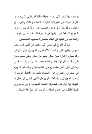 ‫ﻓﻭﺠﺌﺕ ﺒﻬﺎ ﺘﻨﻅﺭ ﺇﻟﻲ ﻨﻅﺭﺓ ﻋﻤﻴﻘﺔ ﻨﺎﻓﺫﺓ ﺃﺼﺎﺒﺘﻨﻲ ﺒﺸﻲﺀ ﻤـﻥ‬
‫ﺍﻟﻔﺯﻉ. ﺘﺠﻠﺕ ﻓﻲ ﻨﻅﺭﺍﺘﻬﺎ ﺃﻤﺎﺭﺍﺕ ﺍﻟﺩﻫﺸﺔ ﻭﺍﻟﺸﻙ ﻭﺍﻟﻌﺭﻓـﺎﻥ‬
‫ﻭﺍﻟﻴﺄﺱ ﻭﺍﻟﻔﺭﺤﺔ ﻭﺍﻟﺯﻫـﺩ ﻭﺍﻟﻼﻤﺒـﺎﻻﺓ.. ﻭﻷﻭل ﻤـﺭﺓ ﺃﺭﻯ‬
‫ﺍﻟﺩﻤﻭﻉ ﺘﺘﺴﺎﻗﻁ ﻤﻥ ﻋﻴﻨﻴﻬﺎ ﻓﻲ ﻨـﺩﺭﺓ ﺘﺸـﻑ ﻋـﻥ ﻏﻠﻭﻫـﺎ‬
   ‫ﻭﺍﻤﺘﻨﺎﻋﻬﺎ ﻭﺭﻏﺒﺘﻬﺎ ﻓﻲ ﺍﻟﺒﻘﺎﺀ ﻤﺘﺤﺠﺭﺓ ﺒﻤﻘﻠﺘﻴﻬﺎ ﺍﻟﻤﻨﻁﻔﺌﺘﻴﻥ.‬
‫ﺘﺤﻭل ﺍﻟﻔﺯﻉ ﻓﻲ ﻨﻔﺴﻲ ﺇﻟﻰ ﻭﺠﻴﺏ ﻓﻲ ﻗﻠﺒﻲ ﻓﻤﺴـﺤﺕ‬
‫ﺩﻤﻭﻋﻲ ﺒﻅﻬﺭ ﻜﻔﻲ ﻭﺘﺒﺩﺩﺕ ﺁﻻﻡ ﺍﻟﻭﺭﻡ ﺍﻟﻤﺠﻬﻭل ﻓﺭﺃﻴﺕ ﺃﺒﻨﺎﺌﻲ‬
‫ﻭﻗﺩ ﺼﺎﺭﻭﺍ ﻜﺒﺎﺭﺍ ﺤﻴﻥ ﺴﺎﻓﺭ ﻤﻨﻬﻡ ﻤﻥ ﺴﺎﻓﺭ ﻭﺒﻘﻲ ﻤﻨﻬﻡ ﻤـﻥ‬
‫ﺒﻘﻲ ﻭﻗﺩ ﺍﺴﺘﻘل ﺒﺯﻭﺠﺘﻪ. ﻭﺃﺒﻨﺎﺌﻪ ﺒﻌﻴﺩﺍ ﻋﻨـﻲ، ﻭﺒﻘﻴـﺕ ﻓـﻲ‬
‫ﻭﺤﺩﺘﻲ ﺃﺠﺘﺭ ﺁﻻﻡ ﻋﻀﺔ ﺯﻭﺠﻲ ﺍﻟﻘﺎﺴﻴﺔ ﻟﻴﺩﻱ ﻭﺘﻀﺨﻡ ﺍﻟـﻭﺭﻡ‬
‫ﻓﻲ ﺼﺩﺭﻱ ﻭﻋﺠﺯﻱ ﻋﻥ ﺍﻻﺤﺘﻤﺎﺀ ﺒﺄﺤﺩ ﻤﻥ ﺃﻓﺎﻋﻴل ﺍﻟﺯﻤـﺎﻥ‬
‫ﻭﻏﺩﺭ ﺍﻟﻤﺠﻬﻭل.. ﻭﺘﺴﺎﺀﻟﺕ ﺘﺭﻯ ﻫل ﺘﻨﺘﻬﻲ ﺃﻴﺎﻤﻲ ﺇﻟﻰ ﻤﺜل ﻤﺎ‬
‫ﺍﻨﺘﻬﺕ ﺇﻟﻴﻪ ﺃﻴﺎﻡ ﻫﺫﻩ ﺍﻟﻤﺨﻠﻭﻗﺔ ﺍﻟﺘﻌﺴﺔ ﺍﻟﻘﺎﺒﻌـﺔ ﺇﻟـﻰ ﺠـﻭﺍﺭﻱ‬
  ‫ﻜﻨﻔﺎﻴﺔ ﻟﻔﻅﺕ ﺒﻬﺎ ﻫﻤﻭﻡ ﺍﻟﻤﻜﺎﻥ ﻭﺍﻟﺯﻤﺎﻥ ﺇﻟﻰ ﺒﺎﻟﻭﻋﺔ ﺍﻟﻨﺴﻴﺎﻥ.‬
 