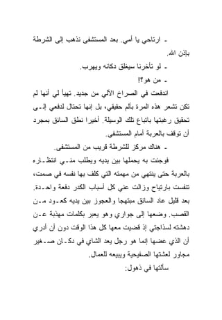 ‫ـ ﺍﺭﺘﺎﺤﻲ ﻴﺎ ﺃﻤﻲ. ﺒﻌﺩ ﺍﻟﻤﺴﺘﺸﻔﻰ ﻨﺫﻫﺏ ﺇﻟﻰ ﺍﻟﺸﺭﻁﺔ‬
                                               ‫ﺒﺈﺫﻥ ﺍﷲ.‬
                ‫ـ ﻟﻭ ﺘﺄﺨﺭﻨﺎ ﺴﻴﻐﻠﻕ ﺩﻜﺎﻨﻪ ﻭﻴﻬﺭﺏ.‬
                                    ‫ـ ﻤﻥ ﻫﻭ؟!‬
‫ﺍﻨﺩﻓﻌﺕ ﻓﻲ ﺍﻟﺼﺭﺍﺥ ﺍﻵﻟﻲ ﻤﻥ ﺠﺩﻴﺩ. ﺘﻬﻴﺄ ﻟﻲ ﺃﻨﻬﺎ ﻟﻡ‬
‫ﺘﻜﻥ ﺘﺸﻌﺭ ﻫﺫﻩ ﺍﻟﻤﺭﺓ ﺒﺄﻟﻡ ﺤﻘﻴﻘﻲ، ﺒل ﺇﻨﻬﺎ ﺘﺤﺘﺎل ﻟﺩﻓﻌﻲ ﺇﻟـﻰ‬
‫ﺘﺤﻘﻴﻕ ﺭﻏﺒﺘﻬﺎ ﺒﺎﺘﺒﺎﻉ ﺘﻠﻙ ﺍﻟﻭﺴﻴﻠﺔ. ﺃﺨﻴﺭﺍ ﻨﻁﻕ ﺍﻟﺴﺎﺌﻕ ﺒﻤﺠﺭﺩ‬
                         ‫ﺃﻥ ﺘﻭﻗﻑ ﺒﺎﻟﻌﺭﺒﺔ ﺃﻤﺎﻡ ﺍﻟﻤﺴﺘﺸﻔﻰ.‬
       ‫ـ ﻫﻨﺎﻙ ﻤﺭﻜﺯ ﻟﻠﺸﺭﻁﺔ ﻗﺭﻴﺏ ﻤﻥ ﺍﻟﻤﺴﺘﺸﻔﻰ.‬
‫ﻓﻭﺠﺌﺕ ﺒﻪ ﻴﺤﻤﻠﻬﺎ ﺒﻴﻥ ﻴﺩﻴﻪ ﻭﻴﻁﻠﺏ ﻤﻨـﻲ ﺍﻨﺘﻅـﺎﺭﻩ‬
‫ﺒﺎﻟﻌﺭﺒﺔ ﺤﺘﻰ ﻴﻨﺘﻬﻲ ﻤﻥ ﻤﻬﻤﺘﻪ ﺍﻟﺘﻲ ﻜﻠﻑ ﺒﻬﺎ ﻨﻔﺴﻪ ﻓﻲ ﺼﻤﺕ،‬
‫ﺘﻨﻔﺴﺕ ﺒﺎﺭﺘﻴﺎﺡ ﻭﺯﺍﻟﺕ ﻋﻨﻲ ﻜل ﺃﺴﺒﺎﺏ ﺍﻟﻜﺩﺭ ﺩﻓﻌﺔ ﻭﺍﺤـﺩﺓ.‬
‫ﺒﻌﺩ ﻗﻠﻴل ﻋﺎﺩ ﺍﻟﺴﺎﺌﻕ ﻤﺒﺘﻬﺠﺎ ﻭﺍﻟﻌﺠﻭﺯ ﺒﻴﻥ ﻴﺩﻴﻪ ﻜﻌـﻭﺩ ﻤـﻥ‬
‫ﺍﻟﻘﺼﺏ. ﻭﻀﻌﻬﺎ ﺇﻟﻰ ﺠﻭﺍﺭﻱ ﻭﻫﻭ ﻴﻌﺒﺭ ﺒﻜﻠﻤﺎﺕ ﻤﻬﺫﺒﺔ ﻋـﻥ‬
‫ﺩﻫﺸﺘﻪ ﻟﺴﺫﺍﺠﺘﻲ ﺇﺫ ﻗﻀﻴﺕ ﻤﻌﻬﺎ ﻜل ﻫﺫﺍ ﺍﻟﻭﻗﺕ ﺩﻭﻥ ﺃﻥ ﺃﺩﺭﻱ‬
‫ﺃﻥ ﺍﻟﺫﻱ ﻋﻀﻬﺎ ﺇﻨﻤﺎ ﻫﻭ ﺭﺠل ﻴﻌﺩ ﺍﻟﺸﺎﻱ ﻓﻲ ﺩﻜـﺎﻥ ﺼـﻐﻴﺭ‬
                   ‫ﻤﺠﺎﻭﺭ ﻟﻌﺸﺘﻬﺎ ﺍﻟﺼﻔﻴﺤﻴﺔ ﻭﻴﺒﻴﻌﻪ ﻟﻠﻌﻤﺎل.‬
                                ‫ﺴﺄﻟﺘﻬﺎ ﻓﻲ ﺫﻫﻭل:‬
 