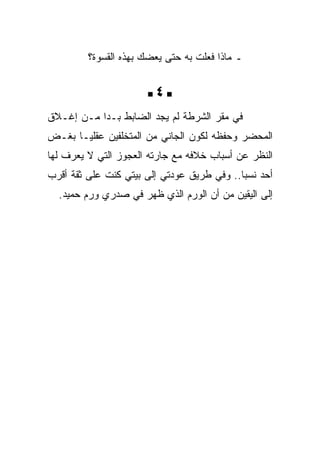 ‫ـ ﻤﺎﺫﺍ ﻓﻌﻠﺕ ﺒﻪ ﺤﺘﻰ ﻴﻌﻀﻙ ﺒﻬﺫﻩ ﺍﻟﻘﺴﻭﺓ؟‬


                       ‫‪4‬‬
‫ﻓﻲ ﻤﻘﺭ ﺍﻟﺸﺭﻁﺔ ﻟﻡ ﻴﺠﺩ ﺍﻟﻀﺎﺒﻁ ﺒـﺩﺍ ﻤـﻥ ﺇﻏـﻼﻕ‬
‫ﺍﻟﻤﺤﻀﺭ ﻭﺤﻔﻅﻪ ﻟﻜﻭﻥ ﺍﻟﺠﺎﻨﻲ ﻤﻥ ﺍﻟﻤﺘﺨﻠﻔﻴﻥ ﻋﻘﻠﻴـﺎ ﺒﻐـﺽ‬
‫ﺍﻟﻨﻅﺭ ﻋﻥ ﺃﺴﺒﺎﺏ ﺨﻼﻓﻪ ﻤﻊ ﺠﺎﺭﺘﻪ ﺍﻟﻌﺠﻭﺯ ﺍﻟﺘﻲ ﻻ ﻴﻌﺭﻑ ﻟﻬﺎ‬
‫ﺃﺤﺩ ﻨﺴﺒﺎ.. ﻭﻓﻲ ﻁﺭﻴﻕ ﻋﻭﺩﺘﻲ ﺇﻟﻰ ﺒﻴﺘﻲ ﻜﻨﺕ ﻋﻠﻰ ﺜﻘﺔ ﺃﻗﺭﺏ‬
  ‫ﺇﻟﻰ ﺍﻟﻴﻘﻴﻥ ﻤﻥ ﺃﻥ ﺍﻟﻭﺭﻡ ﺍﻟﺫﻱ ﻅﻬﺭ ﻓﻲ ﺼﺩﺭﻱ ﻭﺭﻡ ﺤﻤﻴﺩ.‬
 