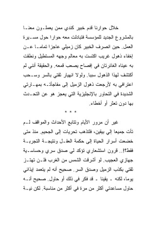 ‫ﺨﻼل ﺤﻭﺍﺭﻨﺎ ﻗﺩﻡ ﺨﺒﻴﺭ ﻜﻨﺩﻱ ﻤﻤﻥ ﻴﻌﻤﻠـﻭﻥ ﻤﻌﻨـﺎ‬
‫ﺒﺎﻟﻤﺸﺭﻭﻉ ﺍﻟﺠﺩﻴﺩ ﻟﻠﻤﺅﺴﺴﺔ ﻓﺘﺒﺎﺩﻟﺕ ﻤﻌﻪ ﺤﻭﺍﺭﺍ ﺤﻭل ﻤﺴـﻴﺭﺓ‬
‫ﺍﻟﻌﻤل. ﺤﻴﻥ ﺍﻨﺼﺭﻑ ﺍﻟﺨﺒﻴﺭ ﻜﺎﻥ ﺯﻤﻴﻠﻲ ﻋﺎﺠﺯﺍ ﺘﻤﺎﻤـﺎ ﻋـﻥ‬
‫ﺇﺨﻔﺎﺀ ﺫﻫﻭل ﻏﺭﻴﺏ ﺍﻜﺘﺴﺕ ﺒﻪ ﻤﻌﺎﻟﻡ ﻭﺠﻬﻪ ﺍﻟﻤﺴﺘﻁﻴل ﻭﻨﻁﻘﺕ‬
‫ﺒﻪ ﻋﻴﻨﺎﻩ ﺍﻟﻐﺎﺌﺭﺘﺎﻥ ﻓﻲ ﺇﻓﺼﺎﺡ ﻴﺼﻌﺏ ﻗﻤﻌﻪ. ﻭﺍﻟﺤﻘﻴﻘﺔ ﺃﻨﻨﻲ ﻟﻡ‬
‫ﺃﻜﺘﺸﻑ ﻟﻬﺫﺍ ﺍﻟﺫﻫﻭل ﺴﺒﺒﺎ. ﻭﻟﻭﻻ ﺍﻨﻬﻴﺎﺭ ﺜﻘﺘﻲ ﺒﺎﻟﺴﺭ ﻭﺴـﺤﺏ‬
‫ﺍﻋﺘﺭﺍﻓﻲ ﺒﻪ ﻷﺭﺠﻌﺕ ﺫﻫﻭل ﺍﻟﺯﻤﻴل ﺇﻟﻰ ﻤﻔﺎﺠﺄﺘـﻪ ﺒﻤﻬـﺎﺭﺘﻲ‬
‫ﺍﻟﺸﺩﻴﺩﺓ ﻓﻲ ﺍﻟﺘﺤﺎﻭﺭ ﺒﺎﻹﻨﺠﻠﻴﺯﻴﺔ ﺍﻟﺘﻲ ﻴﻌﺠﺯ ﻫﻭ ﻋﻥ ﺍﻟﺘﺤـﺩﺙ‬
                                ‫ﺒﻬﺎ ﺩﻭﻥ ﺘﻌﺜﺭ ﺃﻭ ﺃﺨﻁﺎﺀ.‬
                    ‫***‬
‫ﻏﻴﺭ ﺃﻥ ﻤﺭﻭﺭ ﺍﻷﻴﺎﻡ ﻭﺘﺘﺎﺒﻊ ﺍﻷﺤﺩﺍﺙ ﻭﺍﻟﻤﻭﺍﻗﻑ ﻟـﻡ‬
‫ﺘﺄﺕ ﺠﻤﻴﻌﺎ ﺇﻟﻲ ﺒﻴﻘﻴﻥ، ﻓﻠﺘﺫﻫﺏ ﺘﺤﺭﻴﺎﺕ ﺇﻟﻰ ﺍﻟﺠﺤﻴﻡ. ﻤﻨﺫ ﻤﺘﻰ‬
‫ﺨﻀﻌﺕ ﺃﺴﺭﺍﺭ ﺍﻟﺤﻴﺎﺓ ﺇﻟﻰ ﺤﻜﻤﺔ ﺍﻟﻌﻘـل ﻭﻨﺘﻴﺠـﺔ ﺍﻟﺘﺠﺭﺒـﺔ‬
‫ﻓﻘﻁ؟!.. ﻗﺭﻭﻥ ﺍﺴﺘﺸﻌﺎﺭﻱ ﺘﺅﻜﺩ ﻟﻲ ﺼﺩﻕ ﺴﺭﻱ ﻭﺤﺴﺎﺴـﻴﺔ‬
‫ﺠﻬﺎﺯﻱ ﺍﻟﻌﺠﻴﺏ. ﻟﻭ ﺃﺸﺭﻗﺕ ﺍﻟﺸﻤﺱ ﻤﻥ ﺍﻟﻐﺭﺏ ﻓﻠـﻥ ﺘﻬﺘـﺯ‬
‫ﺜﻘﺘﻲ ﺒﻜﺫﺏ ﺍﻟﺯﻤﻴل ﻭﺼﺩﻕ ﺍﻟﺴﺭ. ﺼﺤﻴﺢ ﺃﻨﻪ ﻟﻡ ﻴﺘﻌﻤﺩ ﺇﻴﺫﺍﺌﻲ‬
‫ﻴﻭﻤﺎ، ﻟﻜﻨﻪ ـ ﻴﻘﻴﻨﺎ ـ ﻗﺩ ﻓﻜﺭ ﻓﻲ ﺫﻟﻙ ﺃﻭ ﺤﺎﻭل. ﺼﺤﻴﺢ ﺃﻨـﻪ‬
‫ﺤﺎﻭل ﻤﺴﺎﻋﺩﺘﻲ ﺃﻜﺜﺭ ﻤﻥ ﻤﺭﺓ ﻓﻲ ﺃﻜﺜﺭ ﻤﻥ ﻤﻨﺎﺴﺒﺔ. ﻟﻜﻥ ﻨﻴـﺔ‬
 