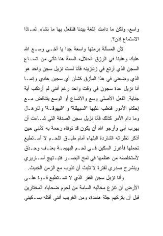 ‫ﻭﺍﺴﻊ، ﻭﻟﻜﻥ ﻤﺎ ﺩﺍﻤﺕ ﺍﻟﻠﻐﺔ ﺒﻴﺩﻨﺎ ﻓﻠﻨﻔﻌل ﺒﻬﺎ ﻤﺎ ﻨﺸﺎﺀ. ﻟﻤـﺎﺫﺍ‬
                                          ‫ﺍﻻﺴﺘﻤﺎﻉ ﺇﺫﻥ؟.‬
‫ﻷﻥ ﺍﻟﻤﺴﺄﻟﺔ ﺒﺭﻤﺘﻬﺎ ﻭﺍﺴﻌﺔ ﺠﺩﺍ ﻴﺎ ﺃﺨـﻲ ﻭﺴـﻊ ﺍﷲ‬
‫ﻋﻠﻴﻙ ﻭﻋﻠﻴﻨﺎ ﻓﻲ ﺍﻟﺭﺯﻕ ﺍﻟﺤﻼل، ﺍﻟﺴﻌﺔ ﻫﻨﺎ ﺘﺄﺘﻲ ﻤﻥ ﺍﺘﺴـﺎﻉ‬
‫ﺍﻟﺴﺠﻥ ﺍﻟﺫﻱ ﺃﺭﺘﻊ ﻓﻲ ﺯﻨﺎﺯﻴﻨﻪ ﻓﺄﻨﺎ ﻟﺴﺕ ﻨﺯﻴل ﺴﺠﻥ ﻭﺍﺤﺩ ﻫﻭ‬
‫ﺍﻟﺫﻱ ﻭﻀﻌﻨﻲ ﻓﻲ ﻫﺫﺍ ﺍﻟﻤﺄﺯﻕ ﻜﺸﺄﻥ ﺃﻱ ﺴﺠﻴﻥ ﻋﺎﺩﻱ ﻭﺇﻨﻤـﺎ‬
‫ﺃﻨﺎ ﻨﺯﻴل ﻋﺩﺓ ﺴﺠﻭﻥ ﻓﻲ ﻭﻗﺕ ﻭﺍﺤﺩ ﺭﻏﻡ ﺃﻨﻨﻲ ﻟﻡ ﺃﺭﺘﻜﺏ ﺃﻴﺔ‬
‫ﺠﻨﺎﻴﺔ. ﺍﻟﻔﻌل ﺍﻷﺼﻠﻲ ﻭﺴﻊ ﻭﺍﻻﺘﺴﺎﻉ ﺃﻭ ﺍﻟﻭﺴﻊ ﻴﺘﻨﺎﻗﺽ ﻤـﻊ‬
‫ﺇﺤﻜﺎﻡ ﺍﻷﻤﻭﺭ ﻓﺘﻐﻠﺏ ﻋﻠﻴﻬﺎ "ﺍﻟﺴﺒﻬﻠﻠﺔ" ﻭ "ﺍﻟﺒﻬﻭﻗـﺔ" ﻭﺍﻟﺘﺭﻫـل‬
‫ﻭﻤﺎ ﺩﺍﻡ ﺍﻷﻤﺭ ﻜﺫﻟﻙ ﻓﺄﻨﺎ ﻨﺯﻴل ﺴﺠﻥ ﺍﻟﺼﺩﻓﺔ ﺍﻟﺘﻲ ﺸـﺎﺀﺕ ﺃﻥ‬
‫ﻴﻬﺭﺏ ﺃﺒﻲ ﻭﺃﺭﺠﻭ ﺍﷲ ﺃﻥ ﻴﻜﻭﻥ ﻗﺩ ﺘﻭﻓﺎﻩ ﺭﺤﻤﺔ ﺒﻪ ﻷﻨﻨﻲ ﺤﻴﻥ‬
‫ﺃﺫﻜﺭ ﻨﻅﺭﺍﺘﻪ ﺍﻟﺸﺎﺭﺩﺓ ﺍﻟﺒﻠﻬﺎﺀ ﺃﻤﺎﻡ ﻁﺒـﻕ ﺍﻟﻠﺤـﻡ ﻻ ﺃﺴـﺘﻁﻴﻊ‬
‫ﺘﺤﻤﻠﻬﺎ ﻓﺄﻏﺭﺯ ﺍﻟﺴﻜﻴﻥ ﻓـﻲ ﻟﺤـﻡ ﺍﻟﺒﻬﻴﻤـﺔ ﺒﻌﻨـﻑ ﻭﺤـﺫﻕ‬
‫ﻷﺴﺘﺨﻠﺼﻪ ﻤﻥ ﻋﻅﻤﻬﺎ ﻓﻲ ﻟﻤﺢ ﺍﻟﺒﺼـﺭ ﻓﺘﺒـﺘﻬﺞ ﺃﺴـﺎﺭﻴﺭﻱ‬
 ‫ﻭﻴﻨﺸﺭﺡ ﺼﺩﺭﻱ ﻟﻔﺘﺭﺓ ﻻ ﺘﻠﺒﺙ ﺃﻥ ﺘﺫﻭﺏ ﻤﻊ ﺍﻟﺯﻤﻥ ﺍﻟﺨﺒﻴﺙ.‬
‫ﻭﺃﻨﺎ ﻨﺯﻴل ﺴﺠﻥ ﺍﻟﻔﻘﺭ ﺍﻟﺫﻱ ﻻ ﺘﺴـﺘﻁﻴﻊ ﻗـﻭﺓ ﻋﻠـﻰ‬
‫ﺍﻷﺭﺽ ﺃﻥ ﺘﻨﺯﻉ ﻤﺨﺎﻟﺒﻪ ﺍﻟﺴﺎﻤﺔ ﻤﻥ ﻟﺤﻭﻡ ﻀﺤﺎﻴﺎﻩ ﺍﻟﻤﺨﺘﺎﺭﻴﻥ‬
‫ﻗﺒل ﺃﻥ ﻴﺘﺭﻜﻬﻡ ﺠﺜﺔ ﻫﺎﻤﺩﺓ، ﻭﻤﻥ ﺍﻟﻐﺭﻴﺏ ﺃﻨﻨﻲ ﺃﻗﺘﻠﻪ ﺒﺴـﻜﻴﻨﻲ‬
 