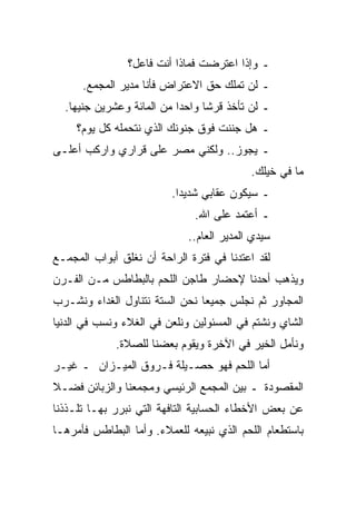 ‫ـ ﻭﺇﺫﺍ ﺍﻋﺘﺭﻀﺕ ﻓﻤﺎﺫﺍ ﺃﻨﺕ ﻓﺎﻋل؟‬
      ‫ـ ﻟﻥ ﺘﻤﻠﻙ ﺤﻕ ﺍﻻﻋﺘﺭﺍﺽ ﻓﺄﻨﺎ ﻤﺩﻴﺭ ﺍﻟﻤﺠﻤﻊ.‬
  ‫ـ ﻟﻥ ﺘﺄﺨﺫ ﻗﺭﺸﺎ ﻭﺍﺤﺩﺍ ﻤﻥ ﺍﻟﻤﺎﺌﺔ ﻭﻋﺸﺭﻴﻥ ﺠﻨﻴﻬﺎ.‬
     ‫ـ ﻫل ﺠﻨﻨﺕ ﻓﻭﻕ ﺠﻨﻭﻨﻙ ﺍﻟﺫﻱ ﻨﺘﺤﻤﻠﻪ ﻜل ﻴﻭﻡ؟‬
‫ـ ﻴﺠﻭﺯ.. ﻭﻟﻜﻨﻲ ﻤﺼﺭ ﻋﻠﻰ ﻗﺭﺍﺭﻱ ﻭﺍﺭﻜﺏ ﺃﻋﻠـﻰ‬
                                           ‫ﻤﺎ ﻓﻲ ﺨﻴﻠﻙ.‬
                         ‫ـ ﺴﻴﻜﻭﻥ ﻋﻘﺎﺒﻲ ﺸﺩﻴﺩﺍ.‬
                              ‫ـ ﺃﻋﺘﻤﺩ ﻋﻠﻰ ﺍﷲ.‬
                             ‫ﺴﻴﺩﻱ ﺍﻟﻤﺩﻴﺭ ﺍﻟﻌﺎﻡ..‬
‫ﻟﻘﺩ ﺍﻋﺘﺩﻨﺎ ﻓﻲ ﻓﺘﺭﺓ ﺍﻟﺭﺍﺤﺔ ﺃﻥ ﻨﻐﻠﻕ ﺃﺒﻭﺍﺏ ﺍﻟﻤﺠﻤـﻊ‬
‫ﻭﻴﺫﻫﺏ ﺃﺤﺩﻨﺎ ﻹﺤﻀﺎﺭ ﻁﺎﺠﻥ ﺍﻟﻠﺤﻡ ﺒﺎﻟﺒﻁﺎﻁﺱ ﻤـﻥ ﺍﻟﻔـﺭﻥ‬
‫ﺍﻟﻤﺠﺎﻭﺭ ﺜﻡ ﻨﺠﻠﺱ ﺠﻤﻴﻌﺎ ﻨﺤﻥ ﺍﻟﺴﺘﺔ ﻨﺘﻨﺎﻭل ﺍﻟﻐﺩﺍﺀ ﻭﻨﺸـﺭﺏ‬
‫ﺍﻟﺸﺎﻱ ﻭﻨﺸﺘﻡ ﻓﻲ ﺍﻟﻤﺴﺌﻭﻟﻴﻥ ﻭﻨﻠﻌﻥ ﻓﻲ ﺍﻟﻐﻼﺀ ﻭﻨﺴﺏ ﻓﻲ ﺍﻟﺩﻨﻴﺎ‬
             ‫ﻭﻨﺄﻤل ﺍﻟﺨﻴﺭ ﻓﻲ ﺍﻵﺨﺭﺓ ﻭﻴﻘﻭﻡ ﺒﻌﻀﻨﺎ ﻟﻠﺼﻼﺓ.‬
‫ﺃﻤﺎ ﺍﻟﻠﺤﻡ ﻓﻬﻭ ﺤﺼـﻴﻠﺔ ﻓـﺭﻭﻕ ﺍﻟﻤﻴـﺯﺍﻥ ـ ﻏﻴـﺭ‬
‫ﺍﻟﻤﻘﺼﻭﺩﺓ ـ ﺒﻴﻥ ﺍﻟﻤﺠﻤﻊ ﺍﻟﺭﺌﻴﺴﻲ ﻭﻤﺠﻤﻌﻨﺎ ﻭﺍﻟﺯﺒﺎﺌﻥ ﻓﻀـﻼ‬
‫ﻋﻥ ﺒﻌﺽ ﺍﻷﺨﻁﺎﺀ ﺍﻟﺤﺴﺎﺒﻴﺔ ﺍﻟﺘﺎﻓﻬﺔ ﺍﻟﺘﻲ ﻨﺒﺭﺭ ﺒﻬـﺎ ﺘﻠـﺫﺫﻨﺎ‬
‫ﺒﺎﺴﺘﻁﻌﺎﻡ ﺍﻟﻠﺤﻡ ﺍﻟﺫﻱ ﻨﺒﻴﻌﻪ ﻟﻠﻌﻤﻼﺀ. ﻭﺃﻤﺎ ﺍﻟﺒﻁﺎﻁﺱ ﻓﺄﻤﺭﻫـﺎ‬
 