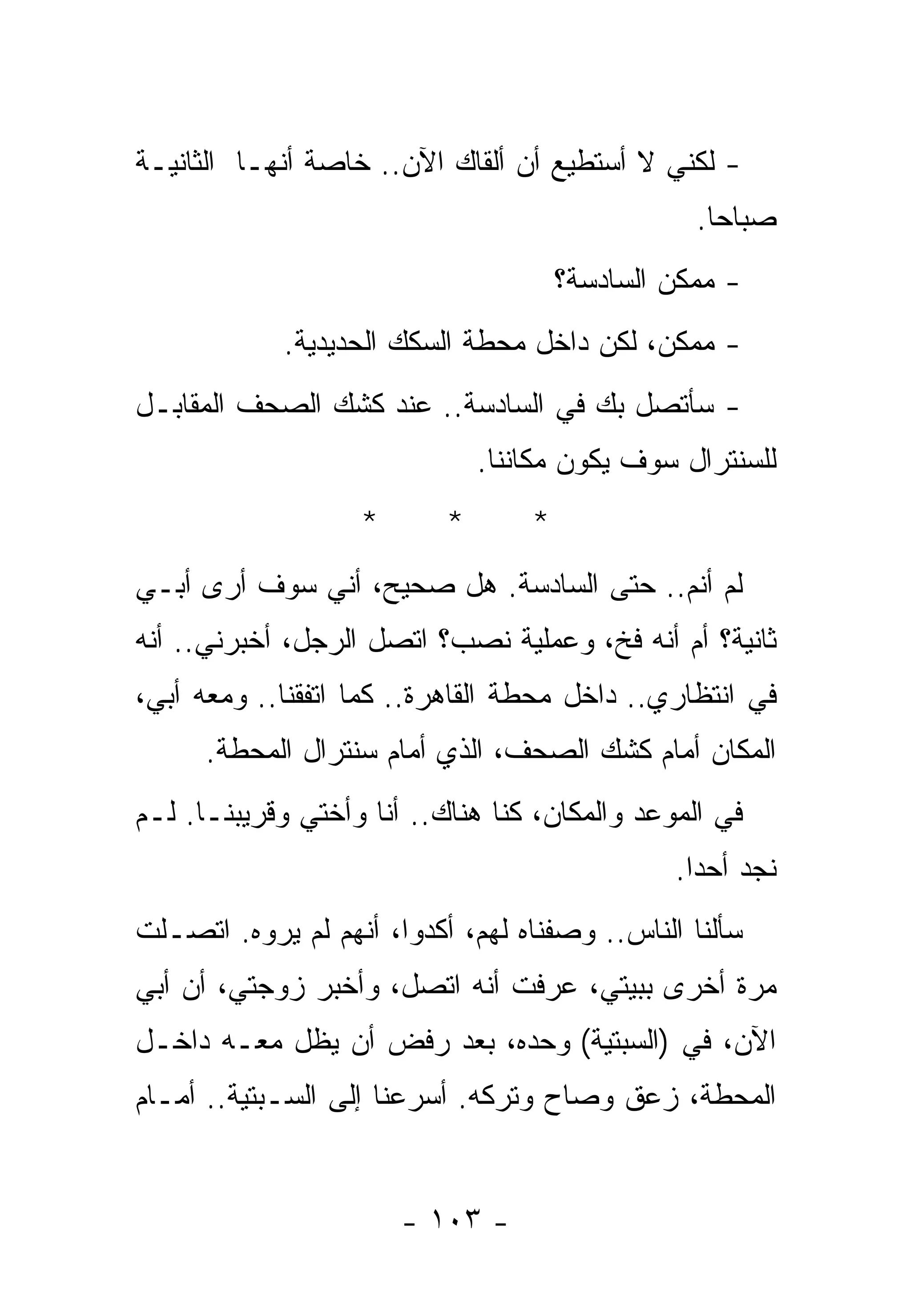 ‫- ﻟﻜﻨﻲ ﻻ ﺃﺴﺘﻁﻴﻊ ﺃﻥ ﺃﻟﻘﺎﻙ ﺍﻵﻥ.. ﺨﺎﺼﺔ ﺃﻨﻬـﺎ ﺍﻟﺜﺎﻨﻴـﺔ‬
                                                  ‫ﺼﺒﺎﺤﺎ.‬
                                       ‫- ﻤﻤﻜﻥ ﺍﻟﺴﺎﺩﺴﺔ؟‬
            ‫- ﻤﻤﻜﻥ، ﻟﻜﻥ ﺩﺍﺨل ﻤﺤﻁﺔ ﺍﻟﺴﻜﻙ ﺍﻟﺤﺩﻴﺩﻴﺔ.‬
‫- ﺴﺄﺘﺼل ﺒﻙ ﻓﻲ ﺍﻟﺴﺎﺩﺴﺔ.. ﻋﻨﺩ ﻜﺸﻙ ﺍﻟﺼﺤﻑ ﺍﻟﻤﻘﺎﺒـل‬
                               ‫ﻟﻠﺴﻨﺘﺭﺍل ﺴﻭﻑ ﻴﻜﻭﻥ ﻤﻜﺎﻨﻨﺎ.‬
                   ‫*‬       ‫*‬       ‫*‬
‫ﻟﻡ ﺃﻨﻡ.. ﺤﺘﻰ ﺍﻟﺴﺎﺩﺴﺔ. ﻫل ﺼﺤﻴﺢ، ﺃﻨﻲ ﺴﻭﻑ ﺃﺭﻯ ﺃﺒـﻲ‬
‫ﺜﺎﻨﻴﺔ؟ ﺃﻡ ﺃﻨﻪ ﻓﺦ، ﻭﻋﻤﻠﻴﺔ ﻨﺼﺏ؟ ﺍﺘﺼل ﺍﻟﺭﺠل، ﺃﺨﺒﺭﻨﻲ.. ﺃﻨﻪ‬
‫ﻓﻲ ﺍﻨﺘﻅﺎﺭﻱ.. ﺩﺍﺨل ﻤﺤﻁﺔ ﺍﻟﻘﺎﻫﺭﺓ.. ﻜﻤﺎ ﺍﺘﻔﻘﻨﺎ.. ﻭﻤﻌﻪ ﺃﺒﻲ،‬
      ‫ﺍﻟﻤﻜﺎﻥ ﺃﻤﺎﻡ ﻜﺸﻙ ﺍﻟﺼﺤﻑ، ﺍﻟﺫﻱ ﺃﻤﺎﻡ ﺴﻨﺘﺭﺍل ﺍﻟﻤﺤﻁﺔ.‬
‫ﻓﻲ ﺍﻟﻤﻭﻋﺩ ﻭﺍﻟﻤﻜﺎﻥ، ﻜﻨﺎ ﻫﻨﺎﻙ.. ﺃﻨﺎ ﻭﺃﺨﺘﻲ ﻭﻗﺭﻴﺒﻨـﺎ. ﻟـﻡ‬
                                                ‫ﻨﺠﺩ ﺃﺤﺩﺍ.‬
‫ﺴﺄﻟﻨﺎ ﺍﻟﻨﺎﺱ.. ﻭﺼﻔﻨﺎﻩ ﻟﻬﻡ، ﺃﻜﺩﻭﺍ، ﺃﻨﻬﻡ ﻟﻡ ﻴﺭﻭﻩ. ﺍﺘﺼـﻠﺕ‬
‫ﻤﺭﺓ ﺃﺨﺭﻯ ﺒﺒﻴﺘﻲ، ﻋﺭﻓﺕ ﺃﻨﻪ ﺍﺘﺼل، ﻭﺃﺨﺒﺭ ﺯﻭﺠﺘﻲ، ﺃﻥ ﺃﺒﻲ‬
‫ﺍﻵﻥ، ﻓﻲ )ﺍﻟﺴﺒﺘﻴﺔ( ﻭﺤﺩﻩ، ﺒﻌﺩ ﺭﻓﺽ ﺃﻥ ﻴﻅل ﻤﻌـﻪ ﺩﺍﺨـل‬
‫ﺍﻟﻤﺤﻁﺔ، ﺯﻋﻕ ﻭﺼﺎﺡ ﻭﺘﺭﻜﻪ. ﺃﺴﺭﻋﻨﺎ ﺇﻟﻰ ﺍﻟﺴـﺒﺘﻴﺔ.. ﺃﻤـﺎﻡ‬


                       ‫- ٣٠١ -‬
 