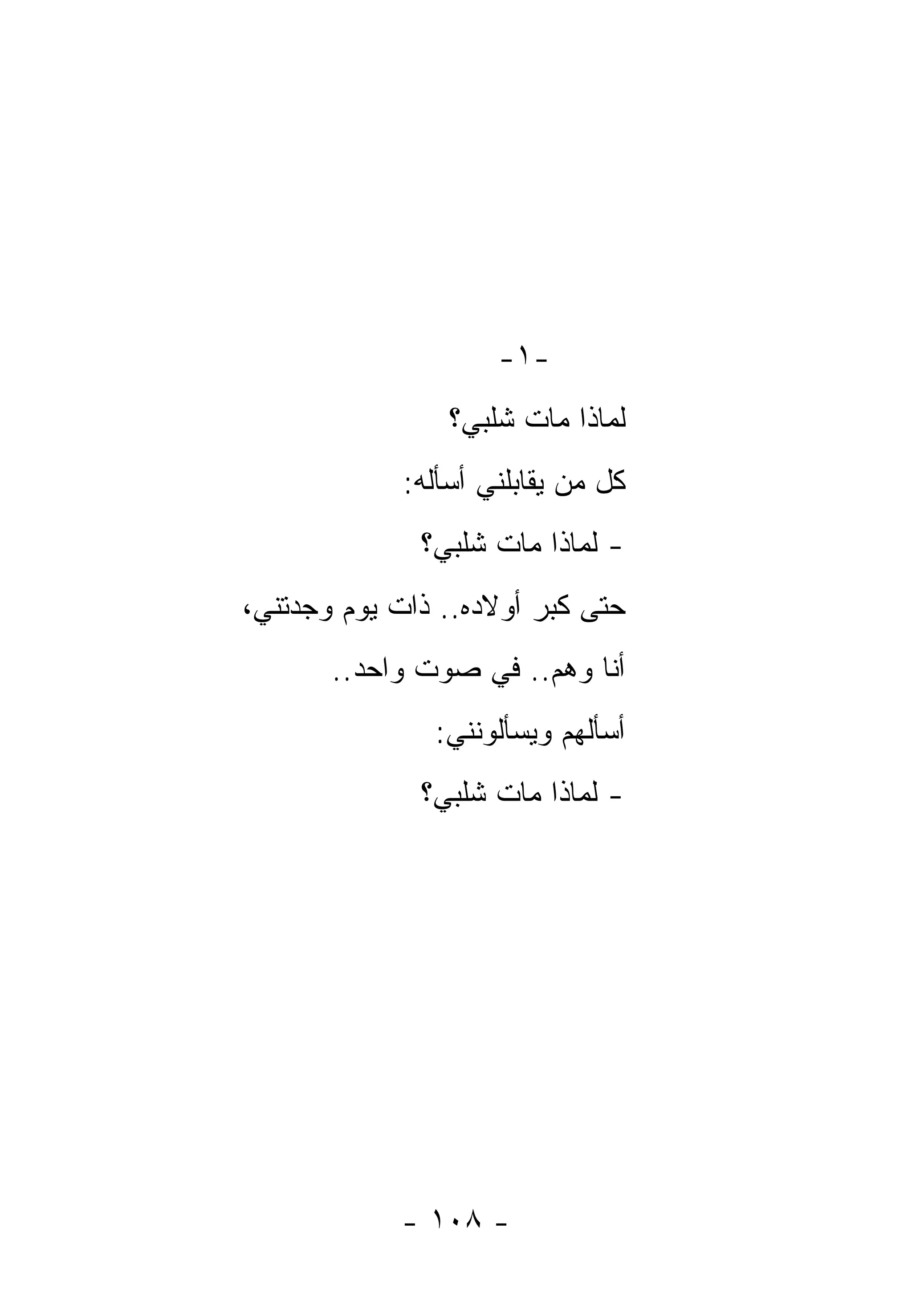 ‫-١-‬
                 ‫ﻟﻤﺎﺫﺍ ﻤﺎﺕ ﺸﻠﺒﻲ؟‬
             ‫ﻜل ﻤﻥ ﻴﻘﺎﺒﻠﻨﻲ ﺃﺴﺄﻟﻪ:‬
              ‫- ﻟﻤﺎﺫﺍ ﻤﺎﺕ ﺸﻠﺒﻲ؟‬
‫ﺤﺘﻰ ﻜﺒﺭ ﺃﻭﻻﺩﻩ.. ﺫﺍﺕ ﻴﻭﻡ ﻭﺠﺩﺘﻨﻲ،‬
       ‫ﺃﻨﺎ ﻭﻫﻡ.. ﻓﻲ ﺼﻭﺕ ﻭﺍﺤﺩ..‬
                       ‫‪‬‬
               ‫ﺃﺴﺄﻟﻬﻡ ﻭﻴﺴﺄﻟﻭﻨﻨﻲ:‬
              ‫- ﻟﻤﺎﺫﺍ ﻤﺎﺕ ﺸﻠﺒﻲ؟‬




            ‫- ٨٠١ -‬
 