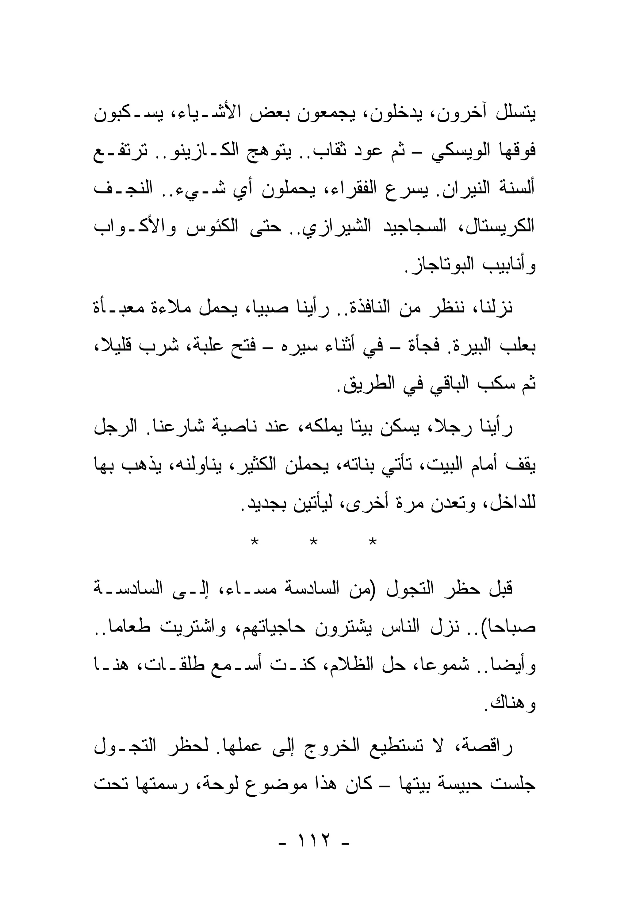 ‫ﻴﺘﺴﻠل ﺁﺨﺭﻭﻥ، ﻴﺩﺨﻠﻭﻥ، ﻴﺠﻤﻌﻭﻥ ﺒﻌﺽ ﺍﻷﺸـﻴﺎﺀ، ﻴﺴـﻜﺒﻭﻥ‬
‫ﻓﻭﻗﻬﺎ ﺍﻟﻭﻴﺴﻜﻲ – ﺜﻡ ﻋﻭﺩ ﺜﻘﺎﺏ.. ﻴﺘﻭﻫﺞ ﺍﻟﻜـﺎﺯﻴﻨﻭ.. ﺘﺭﺘﻔـﻊ‬
‫ﺃﻟﺴﻨﺔ ﺍﻟﻨﻴﺭﺍﻥ. ﻴﺴﺭﻉ ﺍﻟﻔﻘﺭﺍﺀ، ﻴﺤﻤﻠﻭﻥ ﺃﻱ ﺸـﻲﺀ.. ﺍﻟﻨﺠـﻑ‬
‫ﺍﻟﻜﺭﻴﺴﺘﺎل، ﺍﻟﺴﺠﺎﺠﻴﺩ ﺍﻟﺸﻴﺭﺍﺯﻱ.. ﺤﺘﻰ ﺍﻟﻜﺌﻭﺱ ﻭﺍﻷﻜـﻭﺍﺏ‬
                                         ‫ﻭﺃﻨﺎﺒﻴﺏ ﺍﻟﺒﻭﺘﺎﺠﺎﺯ.‬
‫ﻨﺯﻟﻨﺎ، ﻨﻨﻅﺭ ﻤﻥ ﺍﻟﻨﺎﻓﺫﺓ.. ﺭﺃﻴﻨﺎ ﺼﺒﻴﺎ، ﻴﺤﻤل ﻤﻼﺀﺓ ﻤﻌﺒـﺄﺓ‬
‫ﺒﻌﻠﺏ ﺍﻟﺒﻴﺭﺓ. ﻓﺠﺄﺓ – ﻓﻲ ﺃﺜﻨﺎﺀ ﺴﻴﺭﻩ – ﻓﺘﺢ ﻋﻠﺒﺔ، ﺸﺭﺏ ﻗﻠﻴﻼ،‬
                                ‫ﺜﻡ ﺴﻜﺏ ﺍﻟﺒﺎﻗﻲ ﻓﻲ ﺍﻟﻁﺭﻴﻕ.‬
‫ﺭﺃﻴﻨﺎ ﺭﺠﻼ، ﻴﺴﻜﻥ ﺒﻴﺘﺎ ﻴﻤﻠﻜﻪ، ﻋﻨﺩ ﻨﺎﺼﻴﺔ ﺸﺎﺭﻋﻨﺎ. ﺍﻟﺭﺠل‬
‫ﻴﻘﻑ ﺃﻤﺎﻡ ﺍﻟﺒﻴﺕ، ﺘﺄﺘﻲ ﺒﻨﺎﺘﻪ، ﻴﺤﻤﻠﻥ ﺍﻟﻜﺜﻴﺭ، ﻴﻨﺎﻭﻟﻨﻪ، ﻴﺫﻫﺏ ﺒﻬﺎ‬
                   ‫ﻟﻠﺩﺍﺨل، ﻭﺘﻌﺩﻥ ﻤﺭﺓ ﺃﺨﺭﻯ، ﻟﻴﺄﺘﻴﻥ ﺒﺠﺩﻴﺩ.‬
                    ‫*‬       ‫*‬       ‫*‬
‫ﻗﺒل ﺤﻅﺭ ﺍﻟﺘﺠﻭل )ﻤﻥ ﺍﻟﺴﺎﺩﺴﺔ ﻤﺴـﺎﺀ، ﺇﻟـﻰ ﺍﻟﺴﺎﺩﺴـﺔ‬
‫ﺼﺒﺎﺤﺎ(.. ﻨﺯل ﺍﻟﻨﺎﺱ ﻴﺸﺘﺭﻭﻥ ﺤﺎﺠﻴﺎﺘﻬﻡ، ﻭﺍﺸﺘﺭﻴﺕ ﻁﻌﺎﻤﺎ..‬
‫ﻭﺃﻴﻀﺎ.. ﺸﻤﻭﻋﺎ، ﺤل ﺍﻟﻅﻼﻡ، ﻜﻨـﺕ ﺃﺴـﻤﻊ ﻁﻠﻘـﺎﺕ، ﻫﻨـﺎ‬
                                                    ‫ﻭﻫﻨﺎﻙ.‬
‫ﺭﺍﻗﺼﺔ، ﻻ ﺘﺴﺘﻁﻴﻊ ﺍﻟﺨﺭﻭﺝ ﺇﻟﻰ ﻋﻤﻠﻬﺎ. ﻟﺤﻅﺭ ﺍﻟﺘﺠـﻭل‬
‫ﺠﻠﺴﺕ ﺤﺒﻴﺴﺔ ﺒﻴﺘﻬﺎ – ﻜﺎﻥ ﻫﺫﺍ ﻤﻭﻀﻭﻉ ﻟﻭﺤﺔ، ﺭﺴﻤﺘﻬﺎ ﺘﺤﺕ‬

                        ‫- ٢١١ -‬
 