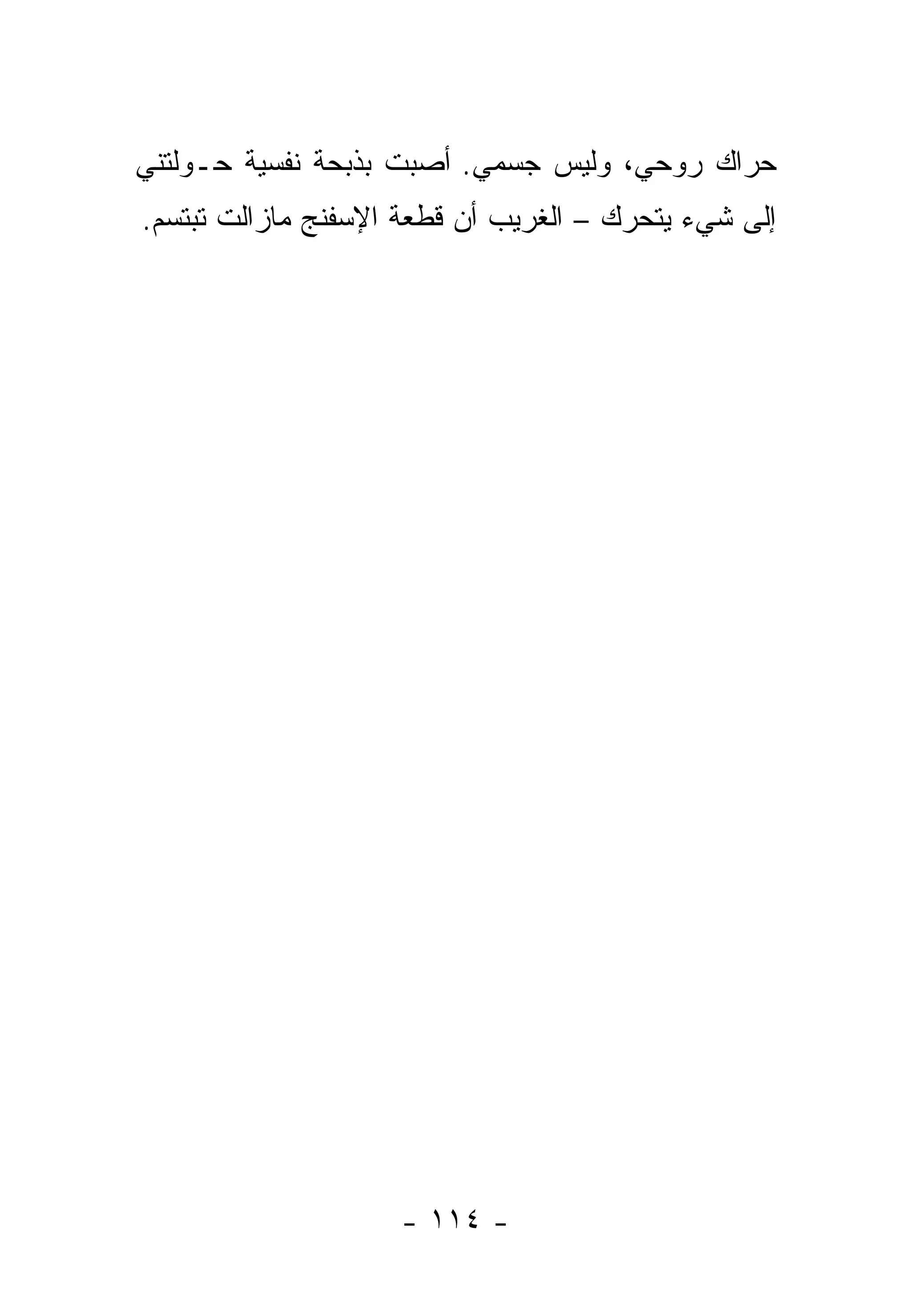 ‫ﺤﺭﺍﻙ ﺭﻭﺤﻲ، ﻭﻟﻴﺱ ﺠﺴﻤﻲ. ﺃﺼﺒﺕ ﺒﺫﺒﺤﺔ ﻨﻔﺴﻴﺔ ﺤـﻭﻟﺘﻨﻲ‬
‫ﺇﻟﻰ ﺸﻲﺀ ﻴﺘﺤﺭﻙ – ﺍﻟﻐﺭﻴﺏ ﺃﻥ ﻗﻁﻌﺔ ﺍﻹﺴﻔﻨﺞ ﻤﺎﺯﺍﻟﺕ ﺘﺒﺘﺴﻡ.‬




                    ‫- ٤١١ -‬
 