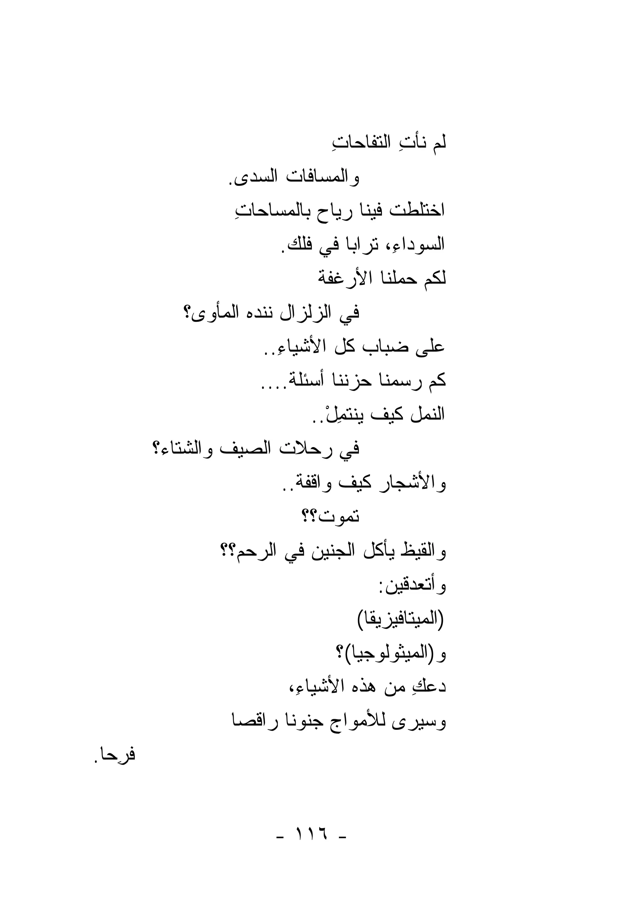 ‫ﻟﻡ ﻨﺄﺕ ﺍﻟﺘﻔﺎﺤﺎﺕ‬
                                        ‫ِ‬          ‫ِ‬
                    ‫ﻭﺍﻟﻤﺴﺎﻓﺎﺕ ﺍﻟﺴ ‪‬ﻯ.‬
                        ‫ﺩ‬
                      ‫ﺍﺨﺘﻠﻁﺕ ﻓﻴﻨﺎ ﺭﻴﺎﺡ ﺒﺎﻟﻤﺴﺎﺤﺎﺕ‬
                      ‫ِ‬              ‫‪‬‬
                             ‫ﺍﻟﺴﻭﺩﺍ ِ، ﺘﺭﺍﺒﺎ ﻓﻲ ﻓﻠﻙ.‬
                              ‫ﹶﹶ ‪‬‬                ‫ﺀ‬
                                     ‫ﻟﻜﻡ ﺤﻤﻠﻨﺎ ﺍﻷﺭﻏﻔﺔ‬
                                     ‫ﹾ‬
              ‫ﻓﻲ ﺍﻟﺯﻟﺯﺍل ﻨﻨﺩﻩ ﺍﻟﻤﺄﻭﻯ؟‬
                          ‫ﻋﻠﻰ ﻀﺒﺎﺏ ﻜل ﺍﻷﺸﻴﺎﺀ..‬
                            ‫ِ‬
                          ‫ﻜﻡ ﺭﺴﻤﻨﺎ ﺤﺯﻨﻨﺎ ﺃﺴﺌﻠﺔ....‬
                              ‫ﹶ‬
                                   ‫ﺍﻟﻨﻤل ﻜﻴﻑ ﻴﻨﺘﻤل..‬
                                       ‫ِْ‬
         ‫ﻓﻲ ﺭﺤﻼﺕ ﺍﻟﺼﻴﻑ ﻭﺍﻟﺸﺘﺎﺀ‪‬؟‬
                             ‫ﻭﺍﻷﺸﺠﺎﺭ ﻜﻴﻑ ﻭﺍﻗﻔﺔ..‬
                                ‫ﹾ‬
                                  ‫ﺘﻤﻭﺕﹾ؟؟‬
                   ‫ﻭﺍﻟﻘﻴﻅ ﻴﺄﻜل ﺍﻟﺠﻨﻴﻥ ﻓﻲ ﺍﻟﺭﺤﻡ‪‬؟؟‬
                                   ‫‪‬‬
                                               ‫ﻭﺃﺘﻌﺩﻗﻴﻥ:‬
                                                ‫‪‬‬
                                            ‫)ﺍﻟﻤﻴﺘﺎﻓﻴﺯﻴﻘﺎ(‬
                                         ‫ﻭ)ﺍﻟﻤﻴﺜﻭﻟﻭﺠﻴﺎ(؟‬
                              ‫ﺩﻋﻙ ﻤﻥ ﻫﺫﻩ ﺍﻷﺸﻴﺎ ِ،‬
                                ‫ﺀ‬                    ‫‪ِ‬‬
                     ‫ﻭﺴﻴﺭﻯ ﻟﻸﻤﻭﺍﺝ ﺠﻨﻭﻨﺎ ﺭﺍﻗﺼﺎ‬
‫ﻓ ِﺤﺎ.‬
   ‫ﹶﺭ‬


                             ‫- ٦١١ -‬
 