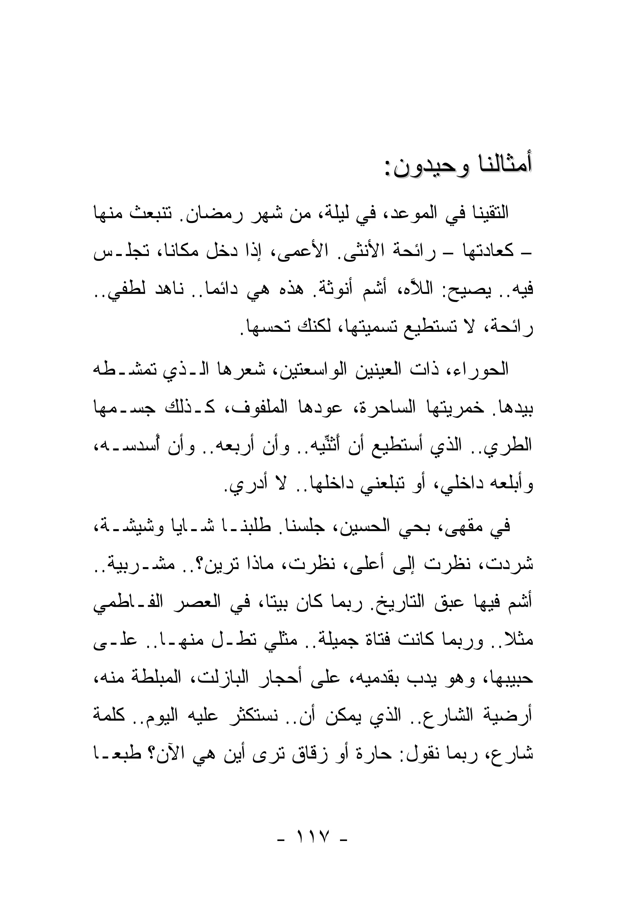 ‫ﺃﻤﺜﺎﻟﻨﺎ ﻭﺤﻴﺩﻭﻥ:‬
‫ﺍﻟﺘﻘﻴﻨﺎ ﻓﻲ ﺍﻟﻤﻭﻋﺩ، ﻓﻲ ﻟﻴﻠﺔ، ﻤﻥ ﺸﻬﺭ ﺭﻤﻀﺎﻥ. ﺘﻨﺒﻌﺙ ﻤﻨﻬﺎ‬
‫– ﻜﻌﺎﺩﺘﻬﺎ – ﺭﺍﺌﺤﺔ ﺍﻷﻨﺜﻰ. ﺍﻷﻋﻤﻰ، ﺇﺫﺍ ﺩﺨل ﻤﻜﺎﻨﺎ، ﺘﺠﻠـﺱ‬
‫ﻓﻴﻪ.. ﻴﺼﻴﺢ: ﺍﻟﻼﻩ، ﺃﺸﻡ ﺃﻨﻭﺜﺔ. ﻫﺫﻩ ﻫﻲ ﺩﺍﺌﻤﺎ.. ﻨﺎﻫﺩ ﻟﻁﻔﻲ..‬
                                        ‫ﱠ‬
                  ‫ﺭﺍﺌﺤﺔ، ﻻ ﺘﺴﺘﻁﻴﻊ ﺘﺴﻤﻴﺘﻬﺎ، ﻟﻜﻨﻙ ﺘﺤﺴﻬﺎ.‬
‫ﺍﻟﺤﻭﺭﺍﺀ، ﺫﺍﺕ ﺍﻟﻌﻴﻨﻴﻥ ﺍﻟﻭﺍﺴﻌﺘﻴﻥ، ﺸﻌﺭﻫﺎ ﺍﻟـﺫﻱ ﺘﻤﺸـﻁﻪ‬
‫ﺒﻴﺩﻫﺎ. ﺨﻤﺭﻴﺘﻬﺎ ﺍﻟﺴﺎﺤﺭﺓ، ﻋﻭﺩﻫﺎ ﺍﻟﻤﻠﻔﻭﻑ، ﻜـﺫﻟﻙ ﺠﺴـﻤﻬﺎ‬
‫ﺍﻟﻁﺭﻱ.. ﺍﻟﺫﻱ ﺃﺴﺘﻁﻴﻊ ﺃﻥ َﺜﻨﻴﻪ.. ﻭﺃﻥ ﺃﺭ ‪‬ﻌﻪ.. ﻭﺃﻥ ﺃﺴﺩ ‪‬ـ ‪،‬‬
 ‫ُ ‪ ‬ﺴ ﻪ‬       ‫ﺒ ‪‬‬          ‫ﺃﱢ ‪‬‬
                ‫ﻭﺃﺒﻠﻌﻪ ﺩﺍﺨﻠﻲ، ﺃﻭ ﺘﺒﻠﻌﻨﻲ ﺩﺍﺨﻠﻬﺎ.. ﻻ ﺃﺩﺭﻱ.‬
‫ﻓﻲ ﻤﻘﻬﻰ، ﺒﺤﻲ ﺍﻟﺤﺴﻴﻥ، ﺠﻠﺴﻨﺎ. ﻁﻠﺒﻨـﺎ ﺸـﺎﻴﺎ ﻭﺸﻴﺸـﺔ،‬
‫ﺸﺭﺩﺕ، ﻨﻅﺭﺕ ﺇﻟﻰ ﺃﻋﻠﻰ، ﻨﻅﺭﺕ، ﻤﺎﺫﺍ ﺘﺭﻴﻥ؟.. ﻤﺸـﺭﺒﻴﺔ..‬
‫ﺃﺸﻡ ﻓﻴﻬﺎ ﻋﺒﻕ ﺍﻟﺘﺎﺭﻴﺦ. ﺭﺒﻤﺎ ﻜﺎﻥ ﺒﻴﺘﺎ، ﻓﻲ ﺍﻟﻌﺼﺭ ﺍﻟﻔـﺎﻁﻤﻲ‬
‫ﻤﺜﻼ.. ﻭﺭﺒﻤﺎ ﻜﺎﻨﺕ ﻓﺘﺎﺓ ﺠﻤﻴﻠﺔ.. ﻤﺜﻠﻲ ﺘﻁـل ﻤﻨﻬـﺎ.. ﻋﻠـﻰ‬
‫ﺤﺒﻴﺒﻬﺎ، ﻭﻫﻭ ﻴﺩﺏ ﺒﻘﺩﻤﻴﻪ، ﻋﻠﻰ ﺃﺤﺠﺎﺭ ﺍﻟﺒﺎﺯﻟﺕ، ﺍﻟﻤﺒﻠﻁﺔ ﻤﻨﻪ،‬
‫ﺃﺭﻀﻴﺔ ﺍﻟﺸﺎﺭﻉ.. ﺍﻟﺫﻱ ﻴﻤﻜﻥ ﺃﻥ.. ﻨﺴﺘﻜﺜﺭ ﻋﻠﻴﻪ ﺍﻟﻴﻭﻡ.. ﻜﻠﻤﺔ‬
‫ﺸﺎﺭﻉ، ﺭﺒﻤﺎ ﻨﻘﻭل: ﺤﺎﺭﺓ ﺃﻭ ﺯﻗﺎﻕ ﹸﺭﻯ ﺃﻴﻥ ﻫﻲ ﺍﻵﻥ؟ ﻁﺒﻌـﺎ‬
                    ‫ﺘ‬


                       ‫- ٧١١ -‬
 