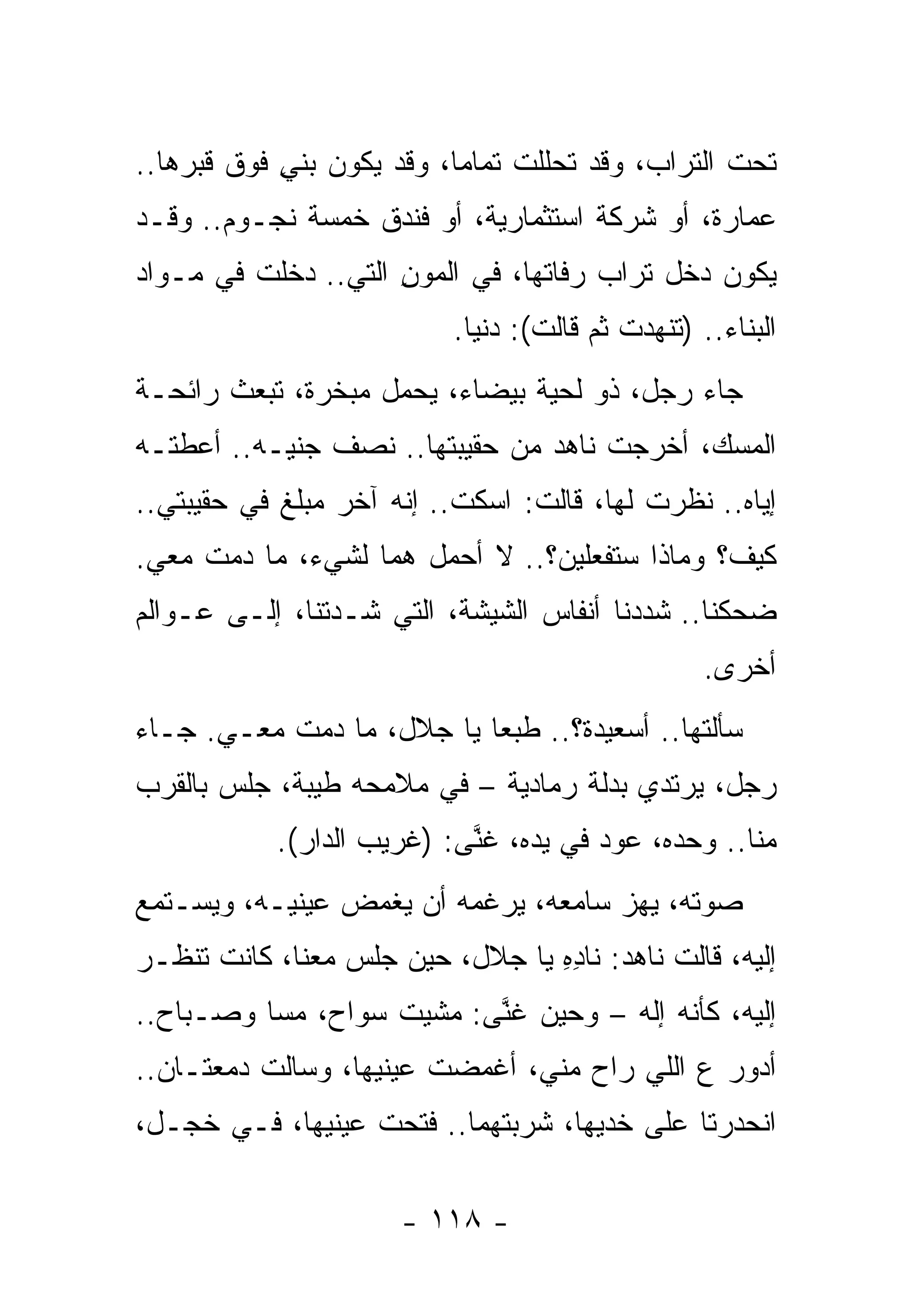 ‫ﺘﺤﺕ ﺍﻟﺘﺭﺍﺏ، ﻭﻗﺩ ﺘﺤﻠﻠﺕ ﺘﻤﺎﻤﺎ، ﻭﻗﺩ ﻴﻜﻭﻥ ‪‬ﻨﻲ ﻓﻭﻕ ﻗﺒﺭﻫﺎ..‬
            ‫ﺒ ِ‬
‫ﻋﻤﺎﺭﺓ، ﺃﻭ ﺸﺭﻜﺔ ﺍﺴﺘﺜﻤﺎﺭﻴﺔ، ﺃﻭ ﻓﻨﺩﻕ ﺨﻤﺴﺔ ﻨﺠـﻭﻡ.. ﻭﻗـﺩ‬
‫ﻴﻜﻭﻥ ﺩﺨل ﺘﺭﺍﺏ ﺭﻓﺎﺘﻬﺎ، ﻓﻲ ﺍﻟﻤﻭﻥ ﺍﻟﺘﻲ.. ﺩﺨﻠﺕ ﻓﻲ ﻤـﻭﺍﺩ‬
                     ‫‪ِ ‬‬
                          ‫ﺍﻟﺒﻨﺎﺀ.. )ﺘﻨﻬﺩﺕ ﺜﻡ ﻗﺎﻟﺕ(: ﺩﻨﻴﺎ.‬
‫ﺠﺎﺀ ﺭﺠل، ﺫﻭ ﻟﺤﻴﺔ ﺒﻴﻀﺎﺀ، ﻴﺤﻤل ﻤﺒﺨﺭﺓ، ﺘﺒﻌﺙ ﺭﺍﺌﺤـﺔ‬
‫ﺍﻟﻤﺴﻙ، ﺃﺨﺭﺠﺕ ﻨﺎﻫﺩ ﻤﻥ ﺤﻘﻴﺒﺘﻬﺎ.. ﻨﺼﻑ ﺠﻨﻴـﻪ.. ﺃﻋﻁﺘـﻪ‬
‫ﺇﻴﺎﻩ.. ﻨﻅﺭﺕ ﻟﻬﺎ، ﻗﺎﻟﺕ: ﺍﺴﻜﺕ.. ﺇﻨﻪ ﺁﺨﺭ ﻤﺒﻠﻎ ﻓﻲ ﺤﻘﻴﺒﺘﻲ..‬
‫ﻜﻴﻑ؟ ﻭﻤﺎﺫﺍ ﺴﺘﻔﻌﻠﻴﻥ؟.. ﻻ ﺃﺤﻤل ﻫﻤﺎ ﻟﺸﻲﺀ، ﻤﺎ ﺩﻤﺕ ﻤﻌﻲ.‬
‫ﻀﺤﻜﻨﺎ.. ﺸﺩﺩﻨﺎ ﺃﻨﻔﺎﺱ ﺍﻟﺸﻴﺸﺔ، ﺍﻟﺘﻲ ﺸـﺩﺘﻨﺎ، ﺇﻟـﻰ ﻋـﻭﺍﻟﻡ‬
                                                  ‫ﺃﺨﺭﻯ.‬
‫ﺴﺄﻟﺘﻬﺎ.. ﺃﺴﻌﻴﺩﺓ؟.. ﻁﺒﻌﺎ ﻴﺎ ﺠﻼل، ﻤﺎ ﺩﻤﺕ ﻤﻌـﻲ. ﺠـﺎﺀ‬
‫ﺭﺠل، ﻴﺭﺘﺩﻱ ﺒﺩﻟﺔ ﺭﻤﺎﺩﻴﺔ – ﻓﻲ ﻤﻼﻤﺤﻪ ﻁﻴﺒﺔ، ﺠﻠﺱ ﺒﺎﻟﻘﺭﺏ‬
           ‫ﻤﻨﺎ.. ﻭﺤﺩﻩ، ﻋﻭﺩ ﻓﻲ ﻴﺩﻩ، ﻏ ﱠﻰ: )ﻏﺭﻴﺏ ﺍﻟﺩﺍﺭ(.‬
                           ‫ﹶﻨ‬
‫ﺼﻭﺘﻪ، ﻴﻬﺯ ﺴﺎﻤﻌﻪ، ﻴﺭﻏﻤﻪ ﺃﻥ ﻴﻐﻤﺽ ﻋﻴﻨﻴـﻪ، ﻭﻴﺴـﺘﻤﻊ‬
‫ﺇﻟﻴﻪ، ﻗﺎﻟﺕ ﻨﺎﻫﺩ: ﻨﺎﺩﻩ ﻴﺎ ﺠﻼل، ﺤﻴﻥ ﺠﻠﺱ ﻤﻌﻨﺎ، ﻜﺎﻨﺕ ﺘﻨﻅـﺭ‬
                                 ‫ِِ‬
‫ﺇﻟﻴﻪ، ﻜﺄﻨﻪ ﺇﻟﻪ – ﻭﺤﻴﻥ ﻏﻨﻰ: ﻤﺸﻴﺕ ﺴﻭﺍﺡ، ﻤﺴﺎ ﻭﺼـﺒﺎﺡ..‬
                          ‫ﱠ‬
‫ﺃﺩﻭﺭ ﻉ ﺍﻟﻠﻲ ﺭﺍﺡ ﻤﻨﻲ، ﺃﻏﻤﻀﺕ ﻋﻴﻨﻴﻬﺎ، ﻭﺴﺎﻟﺕ ﺩﻤﻌﺘـﺎﻥ..‬
‫ﺍﻨﺤﺩﺭﺘﺎ ﻋﻠﻰ ﺨﺩﻴﻬﺎ، ﺸﺭﺒﺘ ‪‬ﻤﺎ.. ﻓ ﹶﺤﺕ ﻋﻴﻨﻴﻬﺎ، ﻓـﻲ ﺨﺠـل،‬
                  ‫ﺘ ﹾ‬       ‫ﹸﻬ‬

                      ‫- ٨١١ -‬
 