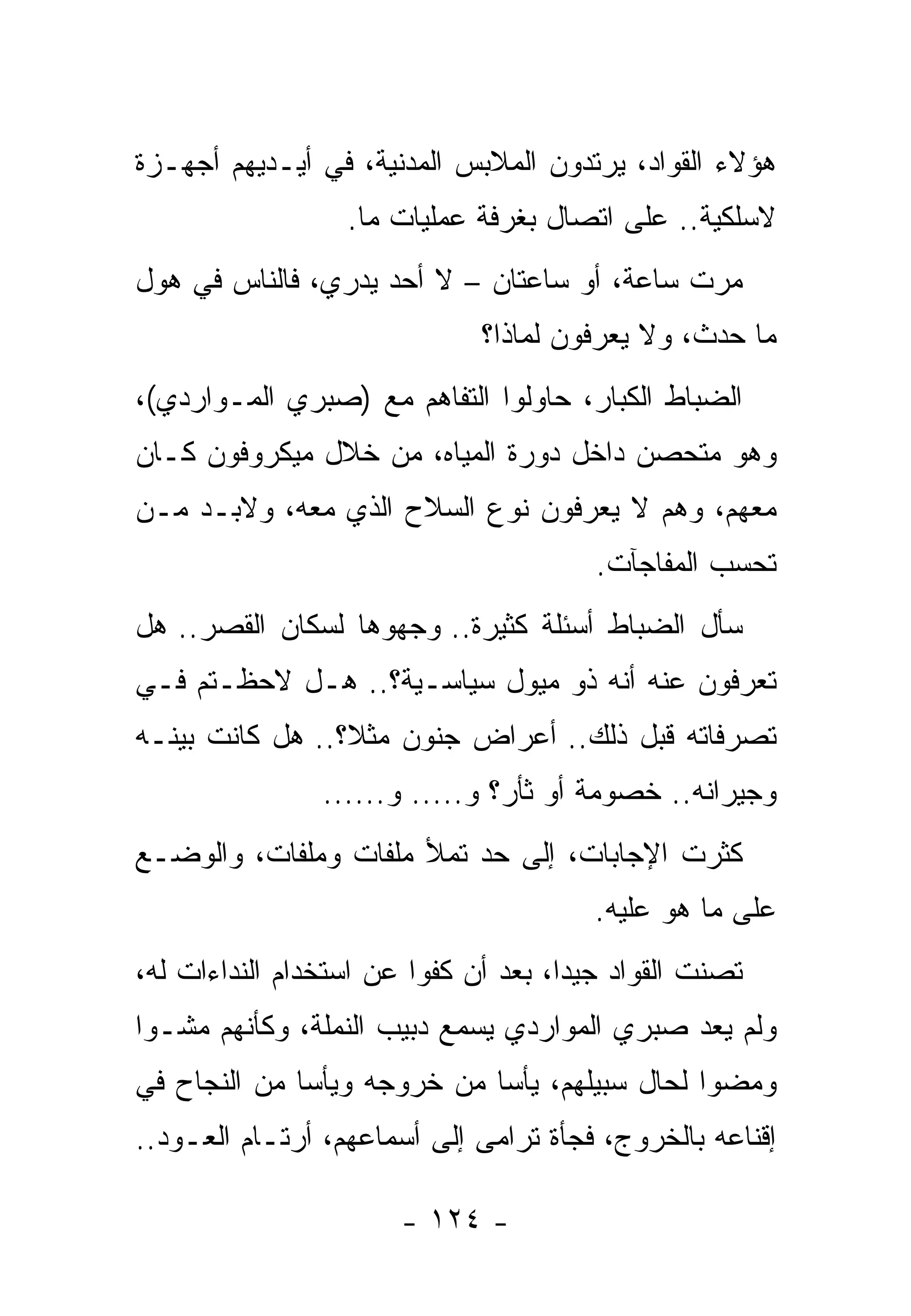 ‫ﻫﺅﻻﺀ ﺍﻟﻘﻭﺍﺩ، ﻴﺭﺘﺩﻭﻥ ﺍﻟﻤﻼﺒﺱ ﺍﻟﻤﺩﻨﻴﺔ، ﻓﻲ ﺃﻴـﺩﻴﻬﻡ ﺃﺠﻬـﺯﺓ‬
                  ‫ﻻﺴﻠﻜﻴﺔ.. ﻋﻠﻰ ﺍﺘﺼﺎل ﺒﻐﺭﻓﺔ ﻋﻤﻠﻴﺎﺕ ﻤﺎ.‬
‫ﻤﺭﺕ ﺴﺎﻋﺔ، ﺃﻭ ﺴﺎﻋﺘﺎﻥ – ﻻ ﺃﺤﺩ ﻴﺩﺭﻱ، ﻓﺎﻟﻨﺎﺱ ﻓﻲ ﻫﻭل‬
                              ‫ﻤﺎ ﺤﺩﺙ، ﻭﻻ ﻴﻌﺭﻓﻭﻥ ﻟﻤﺎﺫﺍ؟‬
‫ﺍﻟﻀﺒﺎﻁ ﺍﻟﻜﺒﺎﺭ، ﺤﺎﻭﻟﻭﺍ ﺍﻟﺘﻔﺎﻫﻡ ﻤﻊ )ﺼﺒﺭﻱ ﺍﻟﻤـﻭﺍﺭﺩﻱ(،‬
‫ﻭﻫﻭ ﻤﺘﺤﺼﻥ ﺩﺍﺨل ﺩﻭﺭﺓ ﺍﻟﻤﻴﺎﻩ، ﻤﻥ ﺨﻼل ﻤﻴﻜﺭﻭﻓﻭﻥ ﻜـﺎﻥ‬
‫ﻤﻌﻬﻡ، ﻭﻫﻡ ﻻ ﻴﻌﺭﻓﻭﻥ ﻨﻭﻉ ﺍﻟﺴﻼﺡ ﺍﻟﺫﻱ ﻤﻌﻪ، ﻭﻻﺒـﺩ ﻤـﻥ‬
                                        ‫ﺘﺤﺴﺏ ﺍﻟﻤﻔﺎﺠﺂﺕ.‬
‫ﺴﺄل ﺍﻟﻀﺒﺎﻁ ﺃﺴﺌﻠﺔ ﻜﺜﻴﺭﺓ.. ﻭﺠﻬﻭﻫﺎ ﻟﺴﻜﺎﻥ ﺍﻟﻘﺼﺭ.. ﻫل‬
‫ﺘﻌﺭﻓﻭﻥ ﻋﻨﻪ ﺃﻨﻪ ﺫﻭ ﻤﻴﻭل ﺴﻴﺎﺴـﻴﺔ؟.. ﻫـل ﻻﺤﻅـﺘﻡ ﻓـﻲ‬
‫ﺘﺼﺭﻓﺎﺘﻪ ﻗﺒل ﺫﻟﻙ.. ﺃﻋﺭﺍﺽ ﺠﻨﻭﻥ ﻤﺜﻼ؟.. ﻫل ﻜﺎﻨﺕ ﺒﻴﻨـﻪ‬
                ‫ﻭﺠﻴﺭﺍﻨﻪ.. ﺨﺼﻭﻤﺔ ﺃﻭ ﺜﺄﺭ؟ ﻭ..... ﻭ......‬
‫ﻜﺜﺭﺕ ﺍﻹﺠﺎﺒﺎﺕ، ﺇﻟﻰ ﺤﺩ ﺘﻤﻸ ﻤﻠﻔﺎﺕ ﻭﻤﻠﻔﺎﺕ، ﻭﺍﻟﻭﻀـﻊ‬
                                        ‫ﻋﻠﻰ ﻤﺎ ﻫﻭ ﻋﻠﻴﻪ.‬
‫ﺘﺼﻨﺕ ﺍﻟﻘﻭﺍﺩ ﺠﻴﺩﺍ، ﺒﻌﺩ ﺃﻥ ﻜﻔﻭﺍ ﻋﻥ ﺍﺴﺘﺨﺩﺍﻡ ﺍﻟﻨﺩﺍﺀﺍﺕ ﻟﻪ،‬
‫ﻭﻟﻡ ﻴﻌﺩ ﺼﺒﺭﻱ ﺍﻟﻤﻭﺍﺭﺩﻱ ﻴﺴﻤﻊ ﺩﺒﻴﺏ ﺍﻟﻨﻤﻠﺔ، ﻭﻜﺄﻨﻬﻡ ﻤﺸـﻭﺍ‬
‫ﻭﻤﻀﻭﺍ ﻟﺤﺎل ﺴﺒﻴﻠﻬﻡ، ﻴﺄﺴﺎ ﻤﻥ ﺨﺭﻭﺠﻪ ﻭﻴﺄﺴﺎ ﻤﻥ ﺍﻟﻨﺠﺎﺡ ﻓﻲ‬
‫ﺇﻗﻨﺎﻋﻪ ﺒﺎﻟﺨﺭﻭﺝ، ﻓﺠﺄﺓ ﺘﺭﺍﻤﻰ ﺇﻟﻰ ﺃﺴﻤﺎﻋﻬﻡ، ﺃﺭﺘـﺎﻡ ﺍﻟﻌـﻭﺩ..‬

                       ‫- ٤٢١ -‬
 