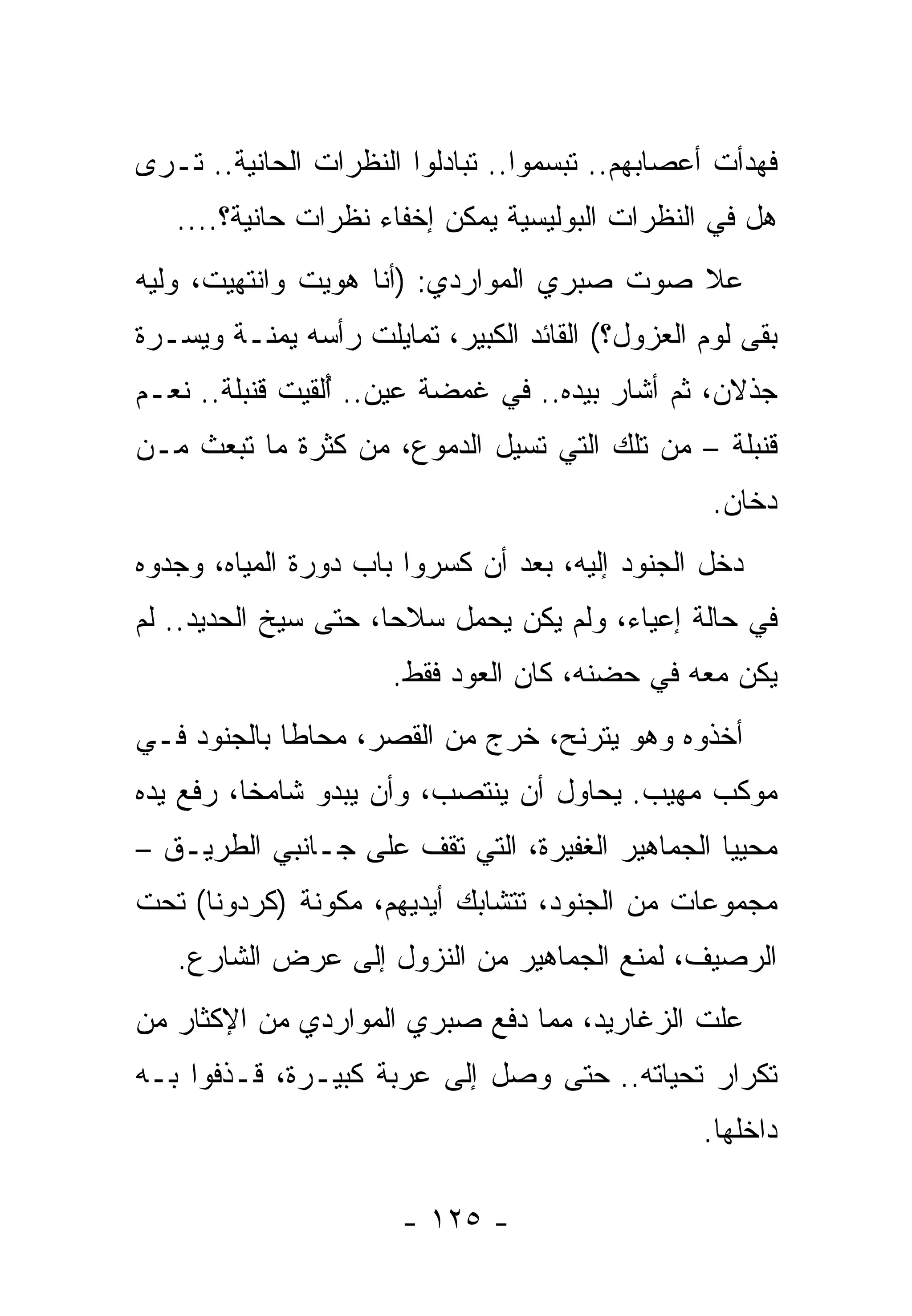 ‫ﻓﻬﺩﺃﺕ ﺃﻋﺼﺎﺒﻬﻡ.. ﺘﺒﺴﻤﻭﺍ.. ﺘﺒﺎﺩﻟﻭﺍ ﺍﻟﻨﻅﺭﺍﺕ ﺍﻟﺤﺎﻨﻴﺔ.. ﺘـﺭﻯ‬
   ‫ﻫل ﻓﻲ ﺍﻟﻨﻅﺭﺍﺕ ﺍﻟﺒﻭﻟﻴﺴﻴﺔ ﻴﻤﻜﻥ ﺇﺨﻔﺎﺀ ﻨﻅﺭﺍﺕ ﺤﺎﻨﻴﺔ؟....‬
‫ﻋﻼ ﺼﻭﺕ ﺼﺒﺭﻱ ﺍﻟﻤﻭﺍﺭﺩﻱ: )ﺃﻨﺎ ﻫﻭﻴﺕ ﻭﺍﻨﺘﻬﻴﺕ، ﻭﻟﻴﻪ‬
‫ﺒﻘﻰ ﻟﻭﻡ ﺍﻟﻌﺯﻭل؟( ﺍﻟﻘﺎﺌﺩ ﺍﻟﻜﺒﻴﺭ، ﺘﻤﺎﻴﻠﺕ ﺭﺃﺴﻪ ﻴﻤﻨـﺔ ﻭﻴﺴـﺭﺓ‬
‫ﺠﺫﻻﻥ، ﺜﻡ ﺃﺸﺎﺭ ﺒﻴﺩﻩ.. ﻓﻲ ﻏﻤﻀﺔ ﻋﻴﻥ.. ﺃﻟﹾﻘﻴﺕ ﻗﻨﺒﻠﺔ.. ﻨﻌـﻡ‬
             ‫ُ ‪ ‬ﹸ‬
‫ﻗﻨﺒﻠﺔ – ﻤﻥ ﺘﻠﻙ ﺍﻟﺘﻲ ﺘﺴﻴل ﺍﻟﺩﻤﻭﻉ، ﻤﻥ ﻜﺜﺭﺓ ﻤﺎ ﺘﺒﻌﺙ ﻤـﻥ‬
                                                  ‫ﺩﺨﺎﻥ.‬
‫ﺩﺨل ﺍﻟﺠﻨﻭﺩ ﺇﻟﻴﻪ، ﺒﻌﺩ ﺃﻥ ﻜﺴﺭﻭﺍ ﺒﺎﺏ ﺩﻭﺭﺓ ﺍﻟﻤﻴﺎﻩ، ﻭﺠﺩﻭﻩ‬
‫ﻓﻲ ﺤﺎﻟﺔ ﺇﻋﻴﺎﺀ، ﻭﻟﻡ ﻴﻜﻥ ﻴﺤﻤل ﺴﻼﺤﺎ، ﺤﺘﻰ ﺴﻴﺦ ﺍﻟﺤﺩﻴﺩ.. ﻟﻡ‬
                      ‫ﻴﻜﻥ ﻤﻌﻪ ﻓﻲ ﺤﻀﻨﻪ، ﻜﺎﻥ ﺍﻟﻌﻭﺩ ﻓﻘﻁ.‬
‫ﺃﺨﺫﻭﻩ ﻭﻫﻭ ﻴﺘﺭﻨﺢ، ﺨﺭﺝ ﻤﻥ ﺍﻟﻘﺼﺭ، ﻤﺤﺎﻁﺎ ﺒﺎﻟﺠﻨﻭﺩ ﻓـﻲ‬
‫ﻤﻭﻜﺏ ﻤﻬﻴﺏ. ﻴﺤﺎﻭل ﺃﻥ ﻴﻨﺘﺼﺏ، ﻭﺃﻥ ﻴﺒﺩﻭ ﺸﺎﻤﺨﺎ، ﺭﻓﻊ ﻴﺩﻩ‬
‫ﻤﺤﻴﻴﺎ ﺍﻟﺠﻤﺎﻫﻴﺭ ﺍﻟﻐﻔﻴﺭﺓ، ﺍﻟﺘﻲ ﺘﻘﻑ ﻋﻠﻰ ﺠـﺎﻨﺒﻲ ﺍﻟﻁﺭﻴـﻕ –‬
‫ﻤﺠﻤﻭﻋﺎﺕ ﻤﻥ ﺍﻟﺠﻨﻭﺩ، ﺘﺘﺸﺎﺒﻙ ﺃﻴﺩﻴﻬﻡ، ﻤﻜﻭﻨﺔ )ﻜﺭﺩﻭﻨﺎ( ﺘﺤﺕ‬
   ‫ﺍﻟﺭﺼﻴﻑ، ﻟﻤﻨﻊ ﺍﻟﺠﻤﺎﻫﻴﺭ ﻤﻥ ﺍﻟﻨﺯﻭل ﺇﻟﻰ ﻋﺭﺽ ﺍﻟﺸﺎﺭﻉ.‬
‫ﻋﻠﺕ ﺍﻟﺯﻏﺎﺭﻴﺩ، ﻤﻤﺎ ﺩﻓﻊ ﺼﺒﺭﻱ ﺍﻟﻤﻭﺍﺭﺩﻱ ﻤﻥ ﺍﻹﻜﺜﺎﺭ ﻤﻥ‬
‫ﺘﻜﺭﺍﺭ ﺘﺤﻴﺎﺘﻪ.. ﺤﺘﻰ ﻭﺼل ﺇﻟﻰ ﻋﺭﺒﺔ ﻜﺒﻴـﺭﺓ، ﻗـﺫﻓﻭﺍ ﺒـﻪ‬
                                                 ‫ﺩﺍﺨﻠﻬﺎ.‬

                       ‫- ٥٢١ -‬
 