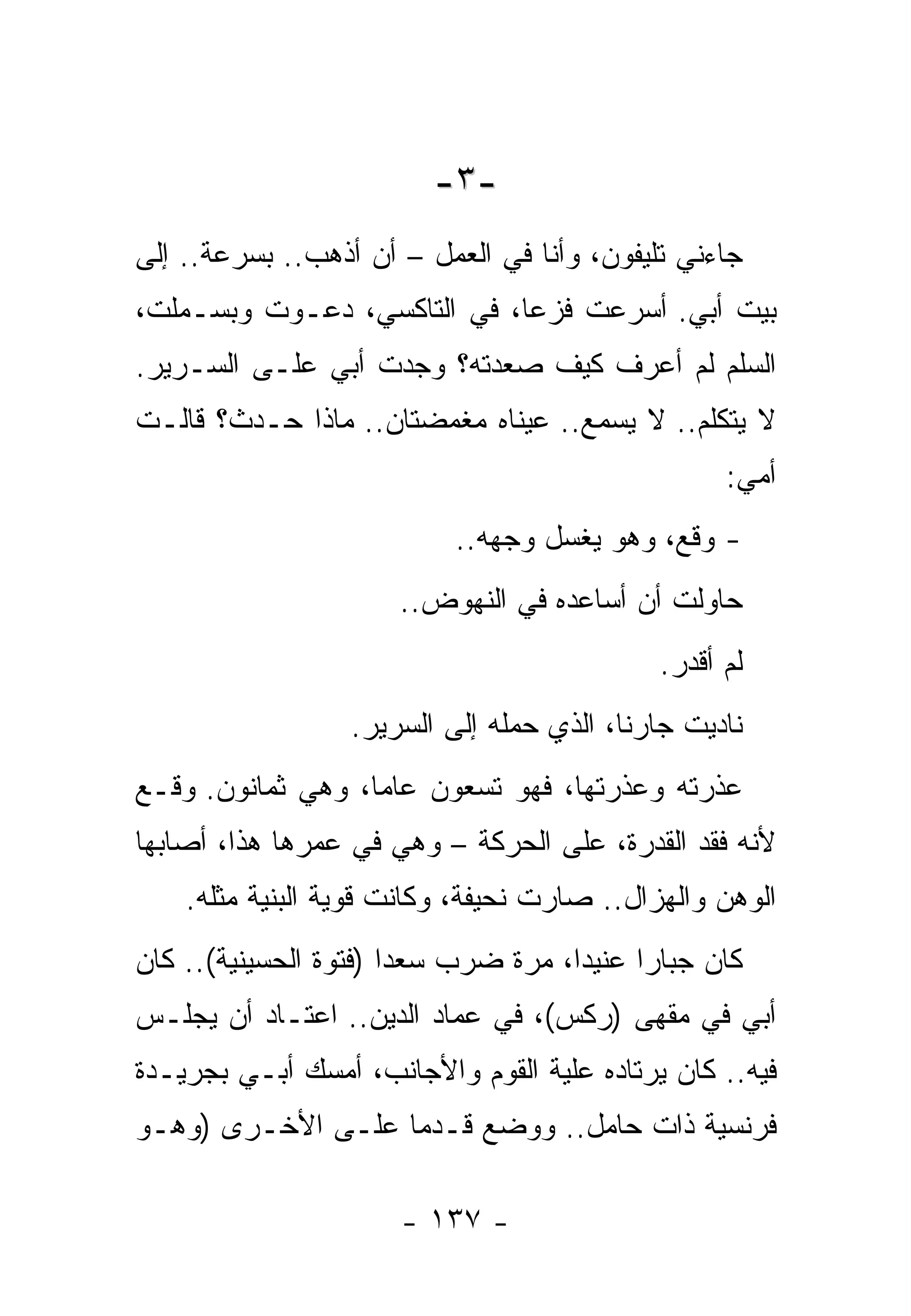 ‫-٣-‬
‫ﺠﺎﺀﻨﻲ ﺘﻠﻴﻔﻭﻥ، ﻭﺃﻨﺎ ﻓﻲ ﺍﻟﻌﻤل – ﺃﻥ ﺃﺫﻫﺏ.. ﺒﺴﺭﻋﺔ.. ﺇﻟﻰ‬
‫ﺒﻴﺕ ﺃﺒﻲ. ﺃﺴﺭﻋﺕ ﻓﺯﻋﺎ، ﻓﻲ ﺍﻟﺘﺎﻜﺴﻲ، ﺩﻋـﻭﺕ ﻭﺒﺴـﻤﻠﺕ،‬
‫ﺍﻟﺴﻠﻡ ﻟﻡ ﺃﻋﺭﻑ ﻜﻴﻑ ﺼﻌﺩﺘﻪ؟ ﻭﺠﺩﺕ ﺃﺒﻲ ﻋﻠـﻰ ﺍﻟﺴـﺭﻴﺭ.‬
‫ﻻ ﻴﺘﻜﻠﻡ.. ﻻ ﻴﺴﻤﻊ.. ﻋﻴﻨﺎﻩ ﻤﻐﻤﻀﺘﺎﻥ.. ﻤﺎﺫﺍ ﺤـﺩﺙ؟ ﻗﺎﻟـﺕ‬
                                                  ‫ﺃﻤﻲ:‬
                           ‫- ﻭﻗﻊ، ﻭﻫﻭ ﻴﻐﺴل ﻭﺠﻬﻪ..‬
                      ‫ﺤﺎﻭﻟﺕ ﺃﻥ ﺃﺴﺎﻋﺩﻩ ﻓﻲ ﺍﻟﻨﻬﻭﺽ..‬
                                            ‫ﻟﻡ ﺃﻗﺩﺭ.‬
                  ‫ﻨﺎﺩﻴﺕ ﺠﺎﺭﻨﺎ، ﺍﻟﺫﻱ ﺤﻤﻠﻪ ﺇﻟﻰ ﺍﻟﺴﺭﻴﺭ.‬
‫ﻋﺫﺭﺘﻪ ﻭﻋﺫﺭﺘﻬﺎ، ﻓﻬﻭ ﺘﺴﻌﻭﻥ ﻋﺎﻤﺎ، ﻭﻫﻲ ﺜﻤﺎﻨﻭﻥ. ﻭﻗـﻊ‬
‫ﻷﻨﻪ ﻓﻘﺩ ﺍﻟﻘﺩﺭﺓ، ﻋﻠﻰ ﺍﻟﺤﺭﻜﺔ – ﻭﻫﻲ ﻓﻲ ﻋﻤﺭﻫﺎ ﻫﺫﺍ، ﺃﺼﺎﺒﻬﺎ‬
    ‫ﺍﻟﻭﻫﻥ ﻭﺍﻟﻬﺯﺍل.. ﺼﺎﺭﺕ ﻨﺤﻴﻔﺔ، ﻭﻜﺎﻨﺕ ﻗﻭﻴﺔ ﺍﻟﺒﻨﻴﺔ ﻤﺜﻠﻪ.‬
‫ﻜﺎﻥ ﺠﺒﺎﺭﺍ ﻋﻨﻴﺩﺍ، ﻤﺭﺓ ﻀﺭﺏ ﺴﻌﺩﺍ )ﻓﺘﻭﺓ ﺍﻟﺤﺴﻴﻨﻴﺔ(.. ﻜﺎﻥ‬
‫ﺃﺒﻲ ﻓﻲ ﻤﻘﻬﻰ )ﺭﻜﺱ(، ﻓﻲ ﻋﻤﺎﺩ ﺍﻟﺩﻴﻥ.. ﺍﻋﺘـﺎﺩ ﺃﻥ ﻴﺠﻠـﺱ‬
‫ﻓﻴﻪ.. ﻜﺎﻥ ﻴﺭﺘﺎﺩﻩ ﻋﻠﻴﺔ ﺍﻟﻘﻭﻡ ﻭﺍﻷﺠﺎﻨﺏ، ﺃﻤﺴﻙ ﺃﺒـﻲ ﺒﺠﺭﻴـﺩﺓ‬
‫ﻓﺭﻨﺴﻴﺔ ﺫﺍﺕ ﺤﺎﻤل.. ﻭﻭﻀﻊ ﻗـﺩﻤﺎ ﻋﻠـﻰ ﺍﻷﺨـﺭﻯ )ﻭﻫـﻭ‬

                      ‫- ٧٣١ -‬
 