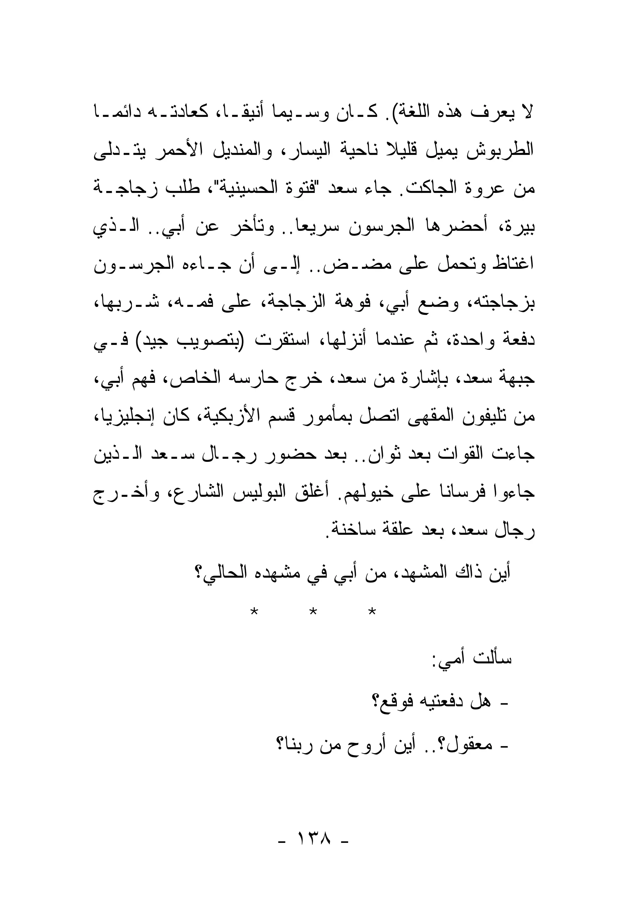 ‫ﻻ ﻴﻌﺭﻑ ﻫﺫﻩ ﺍﻟﻠﻐﺔ(. ﻜـﺎﻥ ﻭﺴـﻴﻤﺎ ﺃﻨﻴﻘـﺎ، ﻜﻌﺎﺩﺘـﻪ ﺩﺍﺌﻤـﺎ‬
‫ﺍﻟﻁﺭﺒﻭﺵ ﻴﻤﻴل ﻗﻠﻴﻼ ﻨﺎﺤﻴﺔ ﺍﻟﻴﺴﺎﺭ، ﻭﺍﻟﻤﻨﺩﻴل ﺍﻷﺤﻤﺭ ﻴﺘـﺩﻟﻰ‬
‫ﻤﻥ ﻋﺭﻭﺓ ﺍﻟﺠﺎﻜﺕ. ﺠﺎﺀ ﺴﻌﺩ "ﻓﺘﻭﺓ ﺍﻟﺤﺴﻴﻨﻴﺔ"، ﻁﻠﺏ ﺯﺠﺎﺠـﺔ‬
‫ﺒﻴﺭﺓ، ﺃﺤﻀﺭﻫﺎ ﺍﻟﺠﺭﺴﻭﻥ ﺴﺭﻴﻌﺎ.. ﻭﺘﺄﺨﺭ ﻋﻥ ﺃﺒﻲ.. ﺍﻟـﺫﻱ‬
‫ﺍﻏﺘﺎﻅ ﻭﺘﺤﻤل ﻋﻠﻰ ﻤﻀـﺽ.. ﺇﻟـﻰ ﺃﻥ ﺠـﺎﺀﻩ ﺍﻟﺠﺭﺴـﻭﻥ‬
‫ﺒﺯﺠﺎﺠﺘﻪ، ﻭﻀﻊ ﺃﺒﻲ، ﻓﻭﻫﺔ ﺍﻟﺯﺠﺎﺠﺔ، ﻋﻠﻰ ﻓﻤـﻪ، ﺸـﺭﺒﻬﺎ،‬
‫ﺩﻓﻌﺔ ﻭﺍﺤﺩﺓ، ﺜﻡ ﻋﻨﺩﻤﺎ ﺃﻨﺯﻟﻬﺎ، ﺍﺴﺘﻘﺭﺕ )ﺒﺘﺼﻭﻴﺏ ﺠﻴﺩ( ﻓـﻲ‬
‫ﺠﺒﻬﺔ ﺴﻌﺩ، ﺒﺈﺸﺎﺭﺓ ﻤﻥ ﺴﻌﺩ، ﺨﺭﺝ ﺤﺎﺭﺴﻪ ﺍﻟﺨﺎﺹ، ﻓﻬﻡ ﺃﺒﻲ،‬
‫ﻤﻥ ﺘﻠﻴﻔﻭﻥ ﺍﻟﻤﻘﻬﻰ ﺍﺘﺼل ﺒﻤﺄﻤﻭﺭ ﻗﺴﻡ ﺍﻷﺯﺒﻜﻴﺔ، ﻜﺎﻥ ﺇﻨﺠﻠﻴﺯﻴﺎ،‬
‫ﺠﺎﺀﺕ ﺍﻟﻘﻭﺍﺕ ﺒﻌﺩ ﺜﻭﺍﻥ.. ﺒﻌﺩ ﺤﻀﻭﺭ ﺭﺠـﺎل ﺴـﻌﺩ ﺍﻟـﺫﻴﻥ‬
‫ﺠﺎﺀﻭﺍ ﻓﺭﺴﺎﻨﺎ ﻋﻠﻰ ﺨﻴﻭﻟﻬﻡ. ﺃﻏﻠﻕ ﺍﻟﺒﻭﻟﻴﺱ ﺍﻟﺸﺎﺭﻉ، ﻭﺃﺨـﺭﺝ‬
                              ‫ﺭﺠﺎل ﺴﻌﺩ، ﺒﻌﺩ ﻋﻠﻘﺔ ﺴﺎﺨﻨﺔ.‬
            ‫ﺃﻴﻥ ﺫﺍﻙ ﺍﻟﻤﺸﻬﺩ، ﻤﻥ ﺃﺒﻲ ﻓﻲ ﻤﺸﻬﺩﻩ ﺍﻟﺤﺎﻟﻲ؟‬
                   ‫*‬      ‫*‬        ‫*‬
                                          ‫ﺴﺄﻟﺕ ﺃﻤﻲ:‬
                                   ‫- ﻫل ﺩﻓﻌﺘﻴﻪ ﻓﻭﻗﻊ؟‬
                       ‫- ﻤﻌﻘﻭل؟.. ﺃﻴﻥ ﺃﺭﻭﺡ ﻤﻥ ﺭﺒﻨﺎ؟‬



                       ‫- ٨٣١ -‬
 