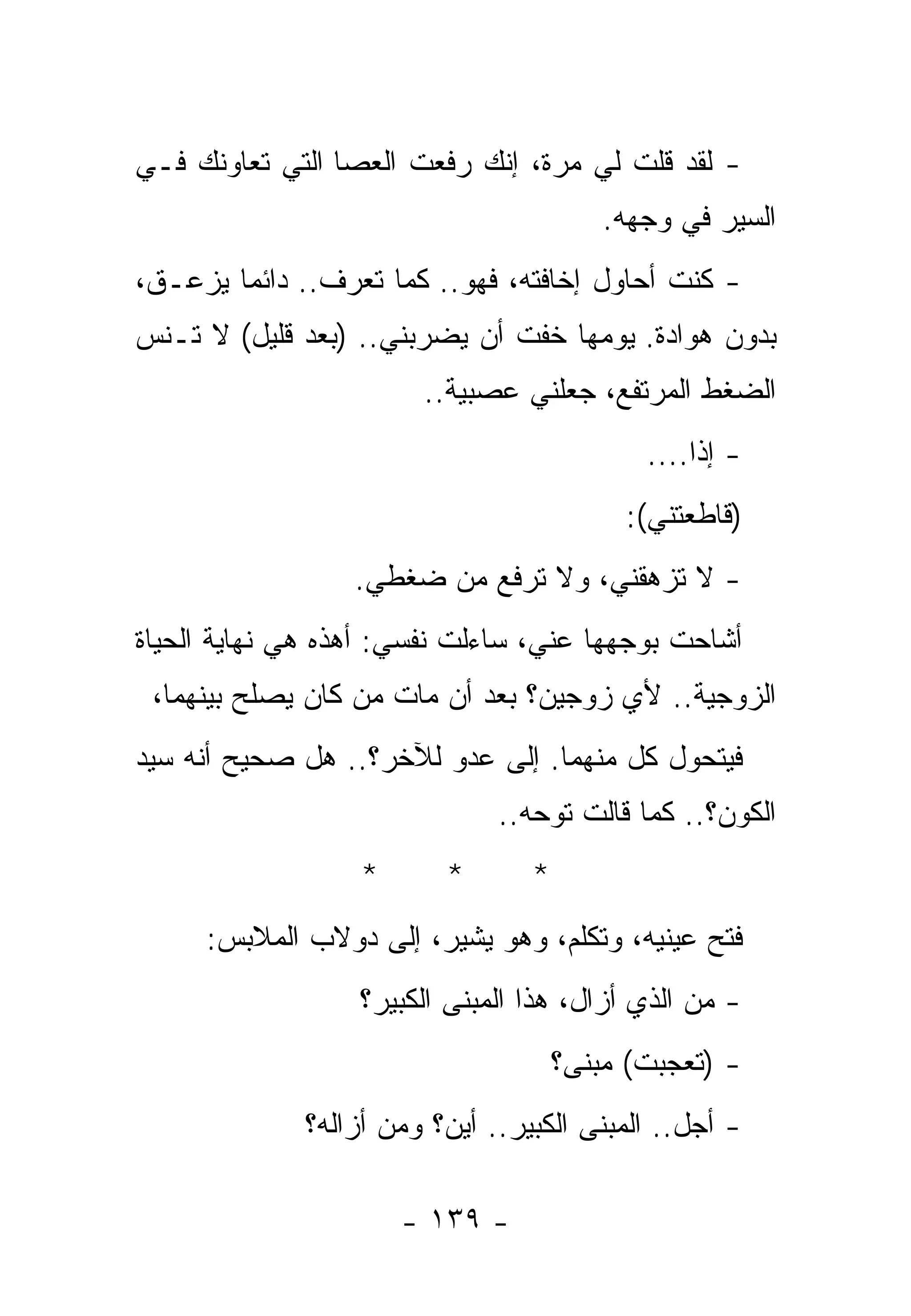 ‫- ﻟﻘﺩ ﻗﻠﺕ ﻟﻲ ﻤﺭﺓ، ﺇﻨﻙ ﺭﻓﻌﺕ ﺍﻟﻌﺼﺎ ﺍﻟﺘﻲ ﺘﻌﺎﻭﻨﻙ ﻓـﻲ‬
                                         ‫ﺍﻟﺴﻴﺭ ﻓﻲ ﻭﺠﻬﻪ.‬
‫- ﻜﻨﺕ ﺃﺤﺎﻭل ﺇﺨﺎﻓﺘﻪ، ﻓﻬﻭ.. ﻜﻤﺎ ﺘﻌﺭﻑ.. ﺩﺍﺌﻤﺎ ﻴﺯﻋـﻕ،‬
‫ﺒﺩﻭﻥ ﻫﻭﺍﺩﺓ. ﻴﻭﻤﻬﺎ ﺨﻔﺕ ﺃﻥ ﻴﻀﺭﺒﻨﻲ.. )ﺒﻌﺩ ﻗﻠﻴل( ﻻ ﺘـﻨﺱ‬
                       ‫ﺍﻟﻀﻐﻁ ﺍﻟﻤﺭﺘﻔﻊ، ﺠﻌﻠﻨﻲ ﻋﺼﺒﻴﺔ..‬
                                            ‫- ﺇﺫﺍ....‬
                                                 ‫ﹰ‬
                                          ‫)ﻗﺎﻁﻌﺘﻨﻲ(:‬
                  ‫- ﻻ ﺘﺯﻫﻘﻨﻲ، ﻭﻻ ﺘﺭﻓﻊ ﻤﻥ ﻀﻐﻁﻲ.‬
‫ﺃﺸﺎﺤﺕ ﺒﻭﺠﻬﻬﺎ ﻋﻨﻲ، ﺴﺎﺀﻟﺕ ﻨﻔﺴﻲ: ﺃﻫﺫﻩ ﻫﻲ ﻨﻬﺎﻴﺔ ﺍﻟﺤﻴﺎﺓ‬
 ‫ﺍﻟﺯﻭﺠﻴﺔ.. ﻷﻱ ﺯﻭﺠﻴﻥ؟ ﺒﻌﺩ ﺃﻥ ﻤﺎﺕ ﻤﻥ ﻜﺎﻥ ﻴﺼﻠﺢ ﺒﻴﻨﻬﻤﺎ،‬
‫ﻓﻴﺘﺤﻭل ﻜل ﻤﻨﻬﻤﺎ. ﺇﻟﻰ ﻋﺩﻭ ﻟﻶﺨﺭ؟.. ﻫل ﺼﺤﻴﺢ ﺃﻨﻪ ﺴﻴﺩ‬
                              ‫ﺍﻟﻜﻭﻥ؟.. ﻜﻤﺎ ﻗﺎﻟﺕ ﺘﻭﺤﻪ..‬
                  ‫*‬      ‫*‬       ‫*‬
     ‫ﻓﺘﺢ ﻋﻴﻨﻴﻪ، ﻭﺘﻜﻠﻡ، ﻭﻫﻭ ﻴﺸﻴﺭ، ﺇﻟﻰ ﺩﻭﻻﺏ ﺍﻟﻤﻼﺒﺱ:‬
                  ‫- ﻤﻥ ﺍﻟﺫﻱ ﺃﺯﺍل، ﻫﺫﺍ ﺍﻟﻤﺒﻨﻰ ﺍﻟﻜﺒﻴﺭ؟‬
                                     ‫- )ﺘﻌﺠﺒﺕ( ﻤﺒﻨﻰ؟‬
             ‫- ﺃﺠل.. ﺍﻟﻤﺒﻨﻰ ﺍﻟﻜﺒﻴﺭ.. ﺃﻴﻥ؟ ﻭﻤﻥ ﺃﺯﺍﻟﻪ؟‬

                      ‫- ٩٣١ -‬
 