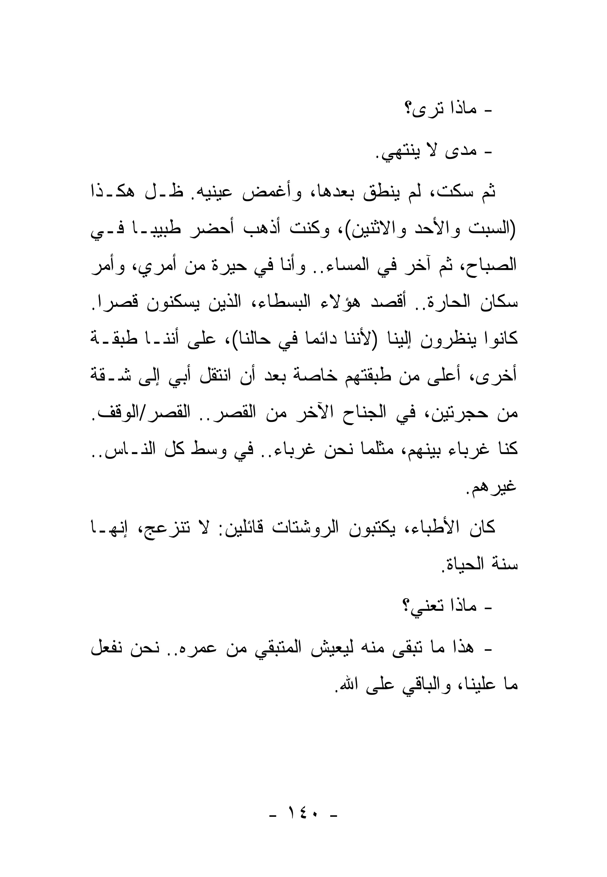 ‫- ﻤﺎﺫﺍ ﺘﺭﻯ؟‬
                                     ‫- ﻤﺩﻯ ﻻ ﻴﻨﺘﻬﻲ.‬
‫ﺜﻡ ﺴﻜﺕ، ﻟﻡ ﻴﻨﻁﻕ ﺒﻌﺩﻫﺎ، ﻭﺃﻏﻤﺽ ﻋﻴﻨﻴﻪ. ﻅـل ﻫﻜـﺫﺍ‬
‫)ﺍﻟﺴﺒﺕ ﻭﺍﻷﺤﺩ ﻭﺍﻻﺜﻨﻴﻥ(، ﻭﻜﻨﺕ ﺃﺫﻫﺏ ﺃﺤﻀﺭ ﻁﺒﻴﺒـﺎ ﻓـﻲ‬
‫ﺍﻟﺼﺒﺎﺡ، ﺜﻡ ﺁﺨﺭ ﻓﻲ ﺍﻟﻤﺴﺎﺀ.. ﻭﺃﻨﺎ ﻓﻲ ﺤﻴﺭﺓ ﻤﻥ ﺃﻤﺭﻱ، ﻭﺃﻤﺭ‬
‫ﺴﻜﺎﻥ ﺍﻟﺤﺎﺭﺓ.. ﺃﻗﺼﺩ ﻫﺅﻻﺀ ﺍﻟﺒﺴﻁﺎﺀ، ﺍﻟﺫﻴﻥ ﻴﺴﻜﻨﻭﻥ ﻗﺼﺭﺍ.‬
‫ﻜﺎﻨﻭﺍ ﻴﻨﻅﺭﻭﻥ ﺇﻟﻴﻨﺎ )ﻷﻨﻨﺎ ﺩﺍﺌﻤﺎ ﻓﻲ ﺤﺎﻟﻨﺎ(، ﻋﻠﻰ ﺃﻨﻨـﺎ ﻁﺒﻘـﺔ‬
‫ﺃﺨﺭﻯ، ﺃﻋﻠﻰ ﻤﻥ ﻁﺒﻘﺘﻬﻡ ﺨﺎﺼﺔ ﺒﻌﺩ ﺃﻥ ﺍﻨﺘﻘل ﺃﺒﻲ ﺇﻟﻰ ﺸـﻘﺔ‬
‫ﻤﻥ ﺤﺠﺭﺘﻴﻥ، ﻓﻲ ﺍﻟﺠﻨﺎﺡ ﺍﻵﺨﺭ ﻤﻥ ﺍﻟﻘﺼﺭ.. ﺍﻟﻘﺼﺭ/ﺍﻟﻭﻗﻑ.‬
‫ﻜﻨﺎ ﻏﺭﺒﺎﺀ ﺒﻴﻨﻬﻡ، ﻤﺜﻠﻤﺎ ﻨﺤﻥ ﻏﺭﺒﺎﺀ.. ﻓﻲ ﻭﺴﻁ ﻜل ﺍﻟﻨـﺎﺱ..‬
                                                 ‫ﻏﻴﺭﻫﻡ.‬
‫ﻜﺎﻥ ﺍﻷﻁﺒﺎﺀ، ﻴﻜﺘﺒﻭﻥ ﺍﻟﺭﻭﺸﺘﺎﺕ ﻗﺎﺌﻠﻴﻥ: ﻻ ﺘﻨﺯﻋﺞ، ﺇﻨﻬـﺎ‬
                                              ‫ﺴﻨﺔ ﺍﻟﺤﻴﺎﺓ.‬
                                         ‫- ﻤﺎﺫﺍ ﺘﻌﻨﻲ؟‬
‫- ﻫﺫﺍ ﻤﺎ ﺘﺒﻘﻰ ﻤﻨﻪ ﻟﻴﻌﻴﺵ ﺍﻟﻤﺘﺒﻘﻲ ﻤﻥ ﻋﻤﺭﻩ.. ﻨﺤﻥ ﻨﻔﻌل‬
                                ‫ﻤﺎ ﻋﻠﻴﻨﺎ، ﻭﺍﻟﺒﺎﻗﻲ ﻋﻠﻰ ﺍﷲ.‬




                       ‫- ٠٤١ -‬
 