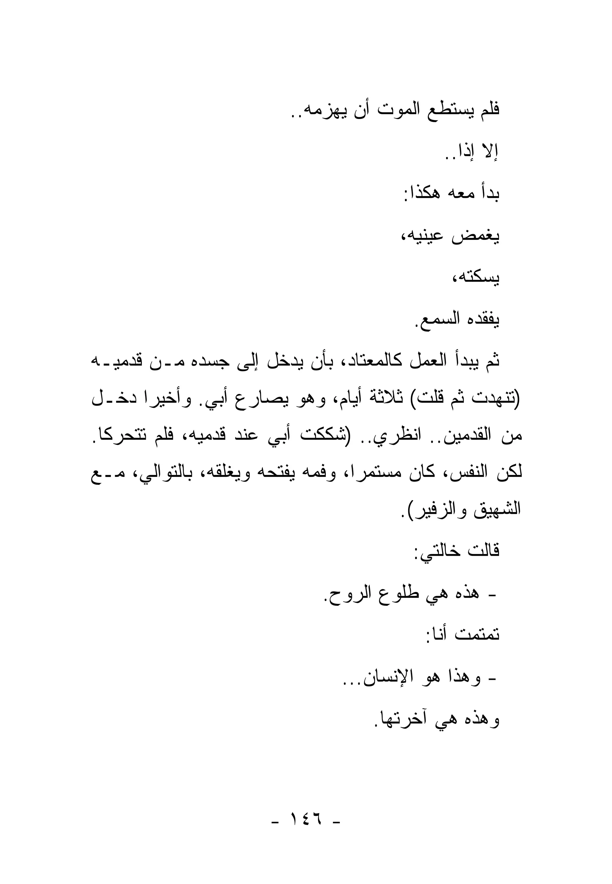 ‫ﻓﻠﻡ ﻴﺴﺘﻁﻊ ﺍﻟﻤﻭﺕ ﺃﻥ ﻴﻬﺯﻤﻪ..‬
                                             ‫ﺇﻻ ﺇﺫﺍ..‬
                                       ‫ﺒﺩﺃ ﻤﻌﻪ ﻫﻜﺫﺍ:‬
                                       ‫ﻴﻐﻤﺽ ﻋﻴﻨﻴﻪ،‬
                                              ‫ﻴﺴﻜﺘﻪ،‬
                                         ‫ﻴﻔﻘﺩﻩ ﺍﻟﺴﻤﻊ.‬
‫ﺜﻡ ﻴﺒﺩﺃ ﺍﻟﻌﻤل ﻜﺎﻟﻤﻌﺘﺎﺩ، ﺒﺄﻥ ﻴﺩﺨل ﺇﻟﻰ ﺠﺴﺩﻩ ﻤـﻥ ﻗﺩﻤﻴـﻪ‬
‫)ﺘﻨﻬﺩﺕ ﺜﻡ ﻗﻠﺕ( ﺜﻼﺜﺔ ﺃﻴﺎﻡ، ﻭﻫﻭ ﻴﺼﺎﺭﻉ ﺃﺒﻲ. ﻭﺃﺨﻴﺭﺍ ﺩﺨـل‬
‫ﻤﻥ ﺍﻟﻘﺩﻤﻴﻥ.. ﺍﻨﻅﺭﻱ.. )ﺸﻜﻜﺕ ﺃﺒﻲ ﻋﻨﺩ ﻗﺩﻤﻴﻪ، ﻓﻠﻡ ﺘﺘﺤﺭﻜﺎ.‬
‫ﻟﻜﻥ ﺍﻟﻨﻔﺱ، ﻜﺎﻥ ﻤﺴﺘﻤﺭﺍ، ﻭﻓﻤﻪ ﻴﻔﺘﺤﻪ ﻭﻴﻐﻠﻘﻪ، ﺒﺎﻟﺘﻭﺍﻟﻲ، ﻤـﻊ‬
                                       ‫ﺍﻟﺸﻬﻴﻕ ﻭﺍﻟﺯﻓﻴﺭ(.‬
                                         ‫ﻗﺎﻟﺕ ﺨﺎﻟﺘﻲ:‬
                             ‫- ﻫﺫﻩ ﻫﻲ ﻁﻠﻭﻉ ﺍﻟﺭﻭﺡ.‬
                                          ‫ﺘﻤﺘﻤﺕ ﺃﻨﺎ:‬
                                ‫- ﻭﻫﺫﺍ ﻫﻭ ﺍﻹﻨﺴﺎﻥ...‬
                                    ‫ﻭﻫﺫﻩ ﻫﻲ ﺁﺨﺭﺘﻬﺎ.‬



                      ‫- ٦٤١ -‬
 