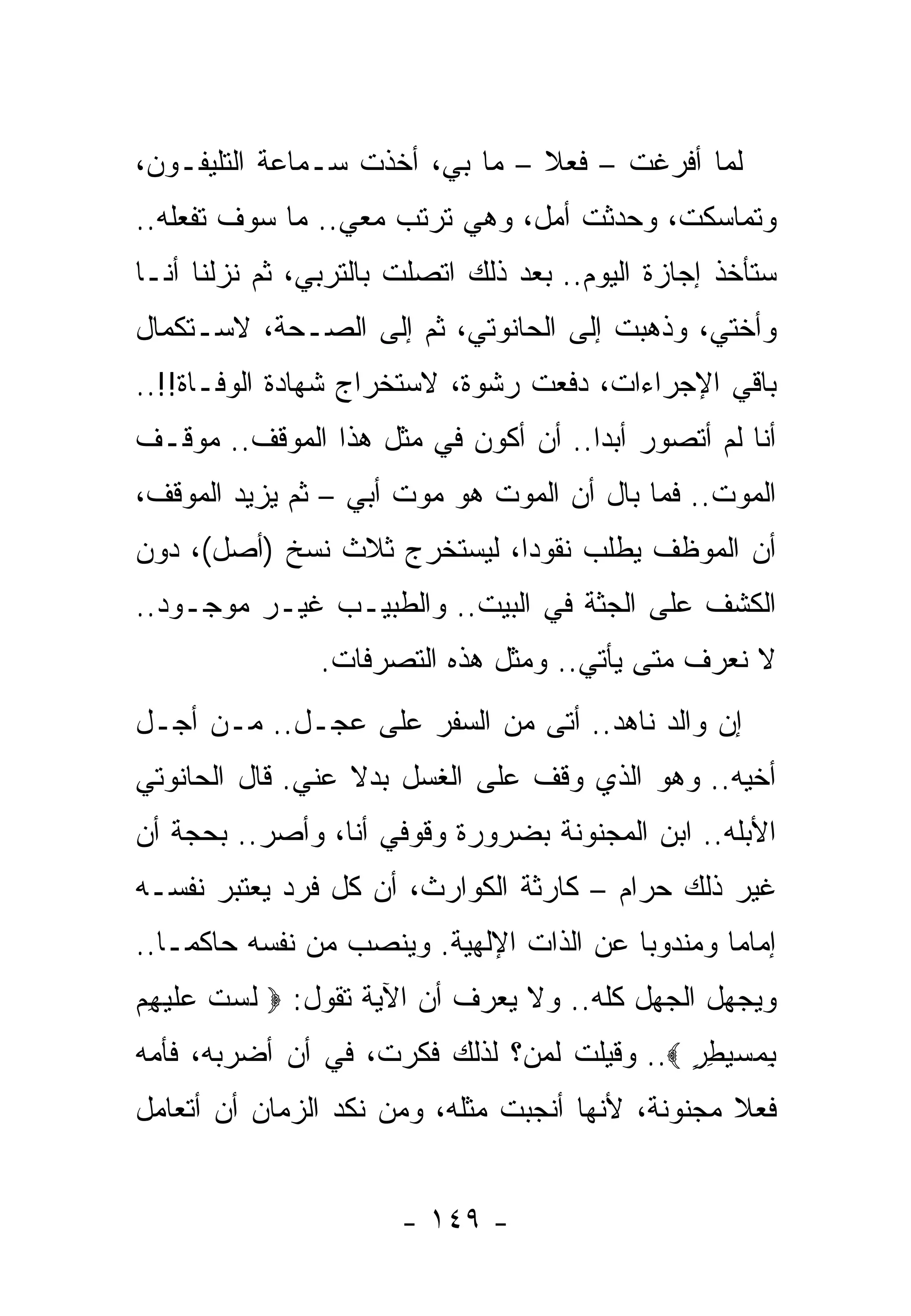 ‫ﻟﻤﺎ ﺃﻓﺭﻏﺕ – ﻓﻌﻼ – ﻤﺎ ﺒﻲ، ﺃﺨﺫﺕ ﺴـﻤﺎﻋﺔ ﺍﻟﺘﻠﻴﻔـﻭﻥ،‬
‫ﻭﺘﻤﺎﺴﻜﺕ، ﻭﺤﺩﺜﺕ ﺃﻤل، ﻭﻫﻲ ﺘﺭﺘﺏ ﻤﻌﻲ.. ﻤﺎ ﺴﻭﻑ ﺘﻔﻌﻠﻪ..‬
‫ﺴﺘﺄﺨﺫ ﺇﺠﺎﺯﺓ ﺍﻟﻴﻭﻡ.. ﺒﻌﺩ ﺫﻟﻙ ﺍﺘﺼﻠﺕ ﺒﺎﻟﺘﺭﺒﻲ، ﺜﻡ ﻨﺯﻟﻨﺎ ﺃﻨـﺎ‬
‫ﻭﺃﺨﺘﻲ، ﻭﺫﻫﺒﺕ ﺇﻟﻰ ﺍﻟﺤﺎﻨﻭﺘﻲ، ﺜﻡ ﺇﻟﻰ ﺍﻟﺼـﺤﺔ، ﻻﺴـﺘﻜﻤﺎل‬
‫ﺒﺎﻗﻲ ﺍﻹﺠﺭﺍﺀﺍﺕ، ﺩﻓﻌﺕ ﺭﺸﻭﺓ، ﻻﺴﺘﺨﺭﺍﺝ ﺸﻬﺎﺩﺓ ﺍﻟﻭﻓـﺎﺓ!!..‬
‫ﺃﻨﺎ ﻟﻡ ﺃﺘﺼﻭﺭ ﺃﺒﺩﺍ.. ﺃﻥ ﺃﻜﻭﻥ ﻓﻲ ﻤﺜل ﻫﺫﺍ ﺍﻟﻤﻭﻗﻑ.. ﻤﻭﻗـﻑ‬
‫ﺍﻟﻤﻭﺕ.. ﻓﻤﺎ ﺒﺎل ﺃﻥ ﺍﻟﻤﻭﺕ ﻫﻭ ﻤﻭﺕ ﺃﺒﻲ – ﺜﻡ ﻴﺯﻴﺩ ﺍﻟﻤﻭﻗﻑ،‬
‫ﺃﻥ ﺍﻟﻤﻭﻅﻑ ﻴﻁﻠﺏ ﻨﻘﻭﺩﺍ، ﻟﻴﺴﺘﺨﺭﺝ ﺜﻼﺙ ﻨﺴﺦ )ﺃﺼل(، ﺩﻭﻥ‬
‫ﺍﻟﻜﺸﻑ ﻋﻠﻰ ﺍﻟﺠﺜﺔ ﻓﻲ ﺍﻟﺒﻴﺕ.. ﻭﺍﻟﻁﺒﻴـﺏ ﻏﻴـﺭ ﻤﻭﺠـﻭﺩ..‬
                ‫ﻻ ﻨﻌﺭﻑ ﻤﺘﻰ ﻴﺄﺘﻲ.. ﻭﻤﺜل ﻫﺫﻩ ﺍﻟﺘﺼﺭﻓﺎﺕ.‬
‫ﺇﻥ ﻭﺍﻟﺩ ﻨﺎﻫﺩ.. ﺃﺘﻰ ﻤﻥ ﺍﻟﺴﻔﺭ ﻋﻠﻰ ﻋﺠـل.. ﻤـﻥ ﺃﺠـل‬
‫ﺃﺨﻴﻪ.. ﻭﻫﻭ ﺍﻟﺫﻱ ﻭﻗﻑ ﻋﻠﻰ ﺍﻟﻐﺴل ﺒﺩﻻ ﻋﻨﻲ. ﻗﺎل ﺍﻟﺤﺎﻨﻭﺘﻲ‬
‫ﺍﻷﺒﻠﻪ.. ﺍﺒﻥ ﺍﻟﻤﺠﻨﻭﻨﺔ ﺒﻀﺭﻭﺭﺓ ﻭﻗﻭﻓﻲ ﺃﻨﺎ، ﻭﺃﺼﺭ.. ﺒﺤﺠﺔ ﺃﻥ‬
‫ﻏﻴﺭ ﺫﻟﻙ ﺤﺭﺍﻡ – ﻜﺎﺭﺜﺔ ﺍﻟﻜﻭﺍﺭﺙ، ﺃﻥ ﻜل ﻓﺭﺩ ﻴﻌﺘﺒﺭ ﻨﻔﺴـﻪ‬
‫ﺇﻤﺎﻤﺎ ﻭﻤﻨﺩﻭﺒﺎ ﻋﻥ ﺍﻟﺫﺍﺕ ﺍﻹﻟﻬﻴﺔ. ﻭﻴﻨﺼﺏ ﻤﻥ ﻨﻔﺴﻪ ﺤﺎﻜﻤـﺎ..‬
‫ﻭﻴﺠﻬل ﺍﻟﺠﻬل ﻜﻠﻪ.. ﻭﻻ ﻴﻌﺭﻑ ﺃﻥ ﺍﻵﻴﺔ ﺘﻘﻭل: ‪ ‬ﻟﺴﺕ ﻋﻠﻴ ِﻡ‬
 ‫ﹶ ‪ ‬ﹶ ‪ ‬ﹶ ‪‬ﻬ‬
‫ﺒﻤﺴﻴﻁﺭ ‪ ..‬ﻭﻗﻴﻠﺕ ﻟﻤﻥ؟ ﻟﺫﻟﻙ ﻓﻜﺭﺕ، ﻓﻲ ﺃﻥ ﺃﻀﺭﺒﻪ، ﻓﺄﻤﻪ‬
                                            ‫ِ ‪ٍ ِ  ‬‬
‫ﻓﻌﻼ ﻤﺠﻨﻭﻨﺔ، ﻷﻨﻬﺎ ﺃﻨﺠﺒﺕ ﻤﺜﻠﻪ، ﻭﻤﻥ ﻨﻜﺩ ﺍﻟﺯﻤﺎﻥ ﺃﻥ ﺃﺘﻌﺎﻤل‬


                       ‫- ٩٤١ -‬
 