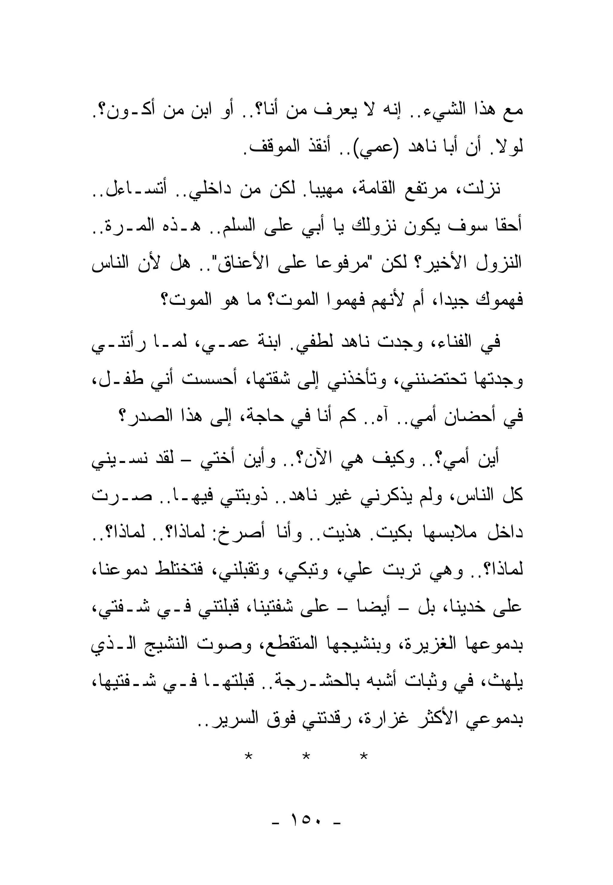 ‫ﻤﻊ ﻫﺫﺍ ﺍﻟﺸﻲﺀ.. ﺇﻨﻪ ﻻ ﻴﻌﺭﻑ ﻤﻥ ﺃﻨﺎ؟.. ﺃﻭ ﺍﺒﻥ ﻤﻥ ﺃﻜـﻭﻥ؟.‬
        ‫‪‬‬
                  ‫ﻟﻭﻻ. ﺃﻥ ﺃﺒﺎ ﻨﺎﻫﺩ )ﻋﻤﻲ(.. ﺃﻨﻘﺫ ﺍﻟﻤﻭﻗﻑ.‬
‫ﻨﺯﻟﺕ، ﻤﺭﺘﻔﻊ ﺍﻟﻘﺎﻤﺔ، ﻤﻬﻴﺒﺎ. ﻟﻜﻥ ﻤﻥ ﺩﺍﺨﻠﻲ.. ﺃﺘﺴـﺎﺀل..‬
‫ﺃﺤﻘﺎ ﺴﻭﻑ ﻴﻜﻭﻥ ﻨﺯﻭﻟﻙ ﻴﺎ ﺃﺒﻲ ﻋﻠﻰ ﺍﻟﺴﻠﻡ.. ﻫـﺫﻩ ﺍﻟﻤـﺭﺓ..‬
‫ﺍﻟﻨﺯﻭل ﺍﻷﺨﻴﺭ؟ ﻟﻜﻥ "ﻤﺭﻓﻭﻋﺎ ﻋﻠﻰ ﺍﻷﻋﻨﺎﻕ".. ﻫل ﻷﻥ ﺍﻟﻨﺎﺱ‬
        ‫ﻓﻬﻤﻭﻙ ﺠﻴﺩﺍ، ﺃﻡ ﻷﻨﻬﻡ ﻓﻬﻤﻭﺍ ﺍﻟﻤﻭﺕ؟ ﻤﺎ ﻫﻭ ﺍﻟﻤﻭﺕ؟‬
‫ﻓﻲ ﺍﻟﻔﻨﺎﺀ، ﻭﺠﺩﺕ ﻨﺎﻫﺩ ﻟﻁﻔﻲ. ﺍﺒﻨﺔ ﻋﻤـﻲ، ﻟﻤـﺎ ﺭﺃﺘﻨـﻲ‬
‫ﻭﺠﺩﺘﻬﺎ ﺘﺤﺘﻀﻨﻨﻲ، ﻭﺘﺄﺨﺫﻨﻲ ﺇﻟﻰ ﺸﻘﺘﻬﺎ، ﺃﺤﺴﺴﺕ ﺃﻨﻲ ﻁﻔـل،‬
   ‫ﻓﻲ ﺃﺤﻀﺎﻥ ﺃﻤﻲ.. ﺁﻩ.. ﻜﻡ ﺃﻨﺎ ﻓﻲ ﺤﺎﺠﺔ، ﺇﻟﻰ ﻫﺫﺍ ﺍﻟﺼﺩﺭ؟‬
‫ﺃﻴﻥ ﺃﻤﻲ؟.. ﻭﻜﻴﻑ ﻫﻲ ﺍﻵﻥ؟.. ﻭﺃﻴﻥ ﺃﺨﺘﻲ – ﻟﻘﺩ ﻨﺴـﻴﻨﻲ‬
‫ﻜل ﺍﻟﻨﺎﺱ، ﻭﻟﻡ ﻴﺫﻜﺭﻨﻲ ﻏﻴﺭ ﻨﺎﻫﺩ.. ﺫﻭﺒﺘﻨﻲ ﻓﻴﻬـﺎ.. ﺼـﺭﺕ‬
‫ﺩﺍﺨل ﻤﻼﺒﺴﻬﺎ ﺒﻜﻴﺕ. ‪‬ﺫﻴﺕ.. ﻭﺃﻨﺎ ﺃﺼﺭﺥ: ﻟﻤﺎﺫﺍ؟.. ﻟﻤﺎﺫﺍ؟..‬
                               ‫ﹸ ﻫ ﹸ‬
‫ﻟﻤﺎﺫﺍ؟.. ﻭﻫﻲ ﺘﺭﺒﺕ ﻋﻠ ‪ ،‬ﻭﺘﺒﻜﻲ، ﻭﺘﻘﺒﻠﻨﻲ، ﻓﺘﺨﺘﻠﻁ ﺩﻤﻭﻋﻨﺎ،‬
                                ‫ﻲ‬
‫ﻋﻠﻰ ﺨﺩﻴﻨﺎ، ﺒل – ﺃﻴﻀﺎ – ﻋﻠﻰ ﺸﻔﺘﻴﻨﺎ، ﻗﺒﻠﺘﻨﻲ ﻓـﻲ ﺸـﻔﺘﻲ،‬
‫ﺒﺩﻤﻭﻋﻬﺎ ﺍﻟﻐﺯﻴﺭﺓ، ﻭﺒﻨﺸﻴﺠﻬﺎ ﺍﻟﻤﺘﻘﻁﻊ، ﻭﺼﻭﺕ ﺍﻟﻨﺸﻴﺞ ﺍﻟـﺫﻱ‬
‫ﻴﻠﻬﺙ، ﻓﻲ ﻭﺜﺒﺎﺕ ﺃﺸﺒﻪ ﺒﺎﻟﺤﺸـﺭﺠﺔ.. ﻗﺒﻠﺘﻬـﺎ ﻓـﻲ ﺸـﻔﺘﻴﻬﺎ،‬
             ‫ﺒﺩﻤﻭﻋﻲ ﺍﻷﻜﺜﺭ ﻏﺯﺍﺭﺓ، ﺭﻗﺩﺘﻨﻲ ﻓﻭﻕ ﺍﻟﺴﺭﻴﺭ..‬
                   ‫*‬      ‫*‬      ‫*‬

                       ‫- ٠٥١ -‬
 