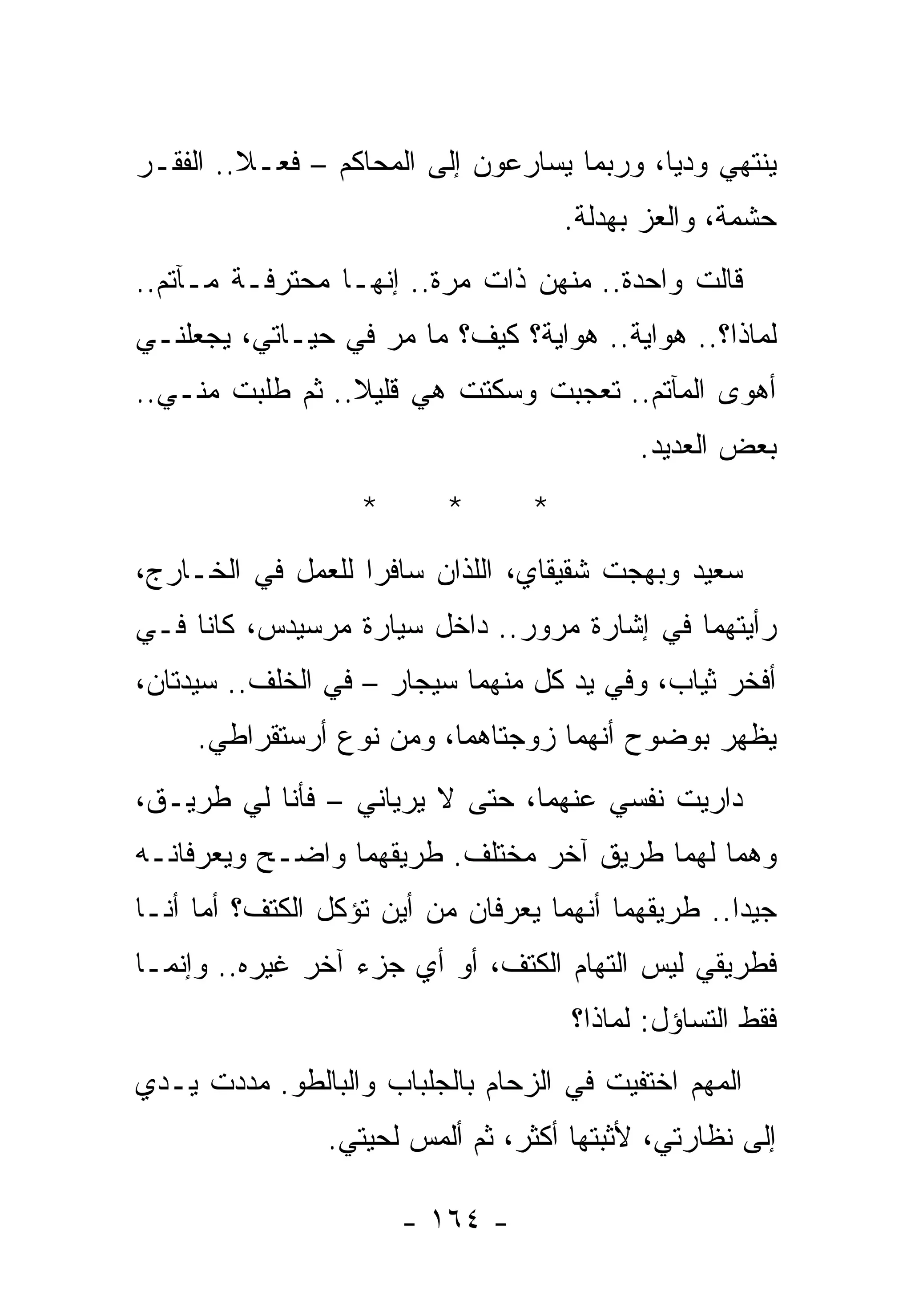 ‫ﻴﻨﺘﻬﻲ ﻭﺩﻴﺎ، ﻭﺭﺒﻤﺎ ﻴﺴﺎﺭﻋﻭﻥ ﺇﻟﻰ ﺍﻟﻤﺤﺎﻜﻡ – ﻓﻌـﻼ.. ﺍﻟﻔﻘـﺭ‬
                                      ‫ﺤﺸﻤﺔ، ﻭﺍﻟﻌﺯ ﺒﻬﺩﻟﺔ.‬
‫ﻗﺎﻟﺕ ﻭﺍﺤﺩﺓ.. ﻤﻨﻬﻥ ﺫﺍﺕ ﻤﺭﺓ.. ﺇﻨﻬـﺎ ﻤﺤﺘﺭﻓـﺔ ﻤـﺂﺘﻡ..‬
‫ﻟﻤﺎﺫﺍ؟.. ﻫﻭﺍﻴﺔ.. ﻫﻭﺍﻴﺔ؟ ﻜﻴﻑ؟ ﻤﺎ ﻤﺭ ﻓﻲ ﺤﻴـﺎﺘﻲ، ﻴﺠﻌﻠﻨـﻲ‬
‫ﺃﻫﻭﻯ ﺍﻟﻤﺂﺘﻡ.. ﺘﻌﺠﺒﺕ ﻭﺴﻜﺘﺕ ﻫﻲ ﻗﻠﻴﻼ.. ﺜﻡ ﻁﻠﺒﺕ ﻤﻨـﻲ..‬
                                            ‫ﺒﻌﺽ ﺍﻟﻌﺩﻴﺩ.‬
                   ‫*‬      ‫*‬       ‫*‬
‫ﺴﻌﻴﺩ ﻭﺒﻬﺠﺕ ﺸﻘﻴﻘﺎﻱ، ﺍﻟﻠﺫﺍﻥ ﺴﺎﻓﺭﺍ ﻟﻠﻌﻤل ﻓﻲ ﺍﻟﺨـﺎﺭﺝ،‬
‫ﺭﺃﻴﺘﻬﻤﺎ ﻓﻲ ﺇﺸﺎﺭﺓ ﻤﺭﻭﺭ.. ﺩﺍﺨل ﺴﻴﺎﺭﺓ ﻤﺭﺴﻴﺩﺱ، ﻜﺎﻨﺎ ﻓـﻲ‬
‫ﺃﻓﺨﺭ ﺜﻴﺎﺏ، ﻭﻓﻲ ﻴﺩ ﻜل ﻤﻨﻬﻤﺎ ﺴﻴﺠﺎﺭ – ﻓﻲ ﺍﻟﺨﻠﻑ.. ﺴﻴﺩﺘﺎﻥ،‬
     ‫ﻴﻅﻬﺭ ﺒﻭﻀﻭﺡ ﺃﻨﻬﻤﺎ ﺯﻭﺠﺘﺎﻫﻤﺎ، ﻭﻤﻥ ﻨﻭﻉ ﺃﺭﺴﺘﻘﺭﺍﻁﻲ.‬
‫ﺩﺍﺭﻴﺕ ﻨﻔﺴﻲ ﻋﻨﻬﻤﺎ، ﺤﺘﻰ ﻻ ﻴﺭﻴﺎﻨﻲ – ﻓﺄﻨﺎ ﻟﻲ ﻁﺭﻴـﻕ،‬
‫ﻭﻫﻤﺎ ﻟﻬﻤﺎ ﻁﺭﻴﻕ ﺁﺨﺭ ﻤﺨﺘﻠﻑ. ﻁﺭﻴﻘﻬﻤﺎ ﻭﺍﻀـﺢ ﻭﻴﻌﺭﻓﺎﻨـﻪ‬
‫ﺠﻴﺩﺍ.. ﻁﺭﻴﻘﻬﻤﺎ ﺃﻨﻬﻤﺎ ﻴﻌﺭﻓﺎﻥ ﻤﻥ ﺃﻴﻥ ﺘﺅﻜل ﺍﻟﻜﺘﻑ؟ ﺃﻤﺎ ﺃﻨـﺎ‬
‫ﻓﻁﺭﻴﻘﻲ ﻟﻴﺱ ﺍﻟﺘﻬﺎﻡ ﺍﻟﻜﺘﻑ، ﺃﻭ ﺃﻱ ﺠﺯﺀ ﺁﺨﺭ ﻏﻴﺭﻩ.. ﻭﺇﻨﻤـﺎ‬
                                      ‫ﻓﻘﻁ ﺍﻟﺘﺴﺎﺅل: ﻟﻤﺎﺫﺍ؟‬
‫ﺍﻟﻤﻬﻡ ﺍﺨﺘﻔﻴﺕ ﻓﻲ ﺍﻟﺯﺤﺎﻡ ﺒﺎﻟﺠﻠﺒﺎﺏ ﻭﺍﻟﺒﺎﻟﻁﻭ. ﻤﺩﺩﺕ ﻴـﺩﻱ‬
                ‫ﺇﻟﻰ ﻨﻅﺎﺭﺘﻲ، ﻷﺜﺒﺘﻬﺎ ﺃﻜﺜﺭ، ﺜﻡ ﺃﻟﻤﺱ ﻟﺤﻴﺘﻲ.‬

                       ‫- ٤٦١ -‬
 