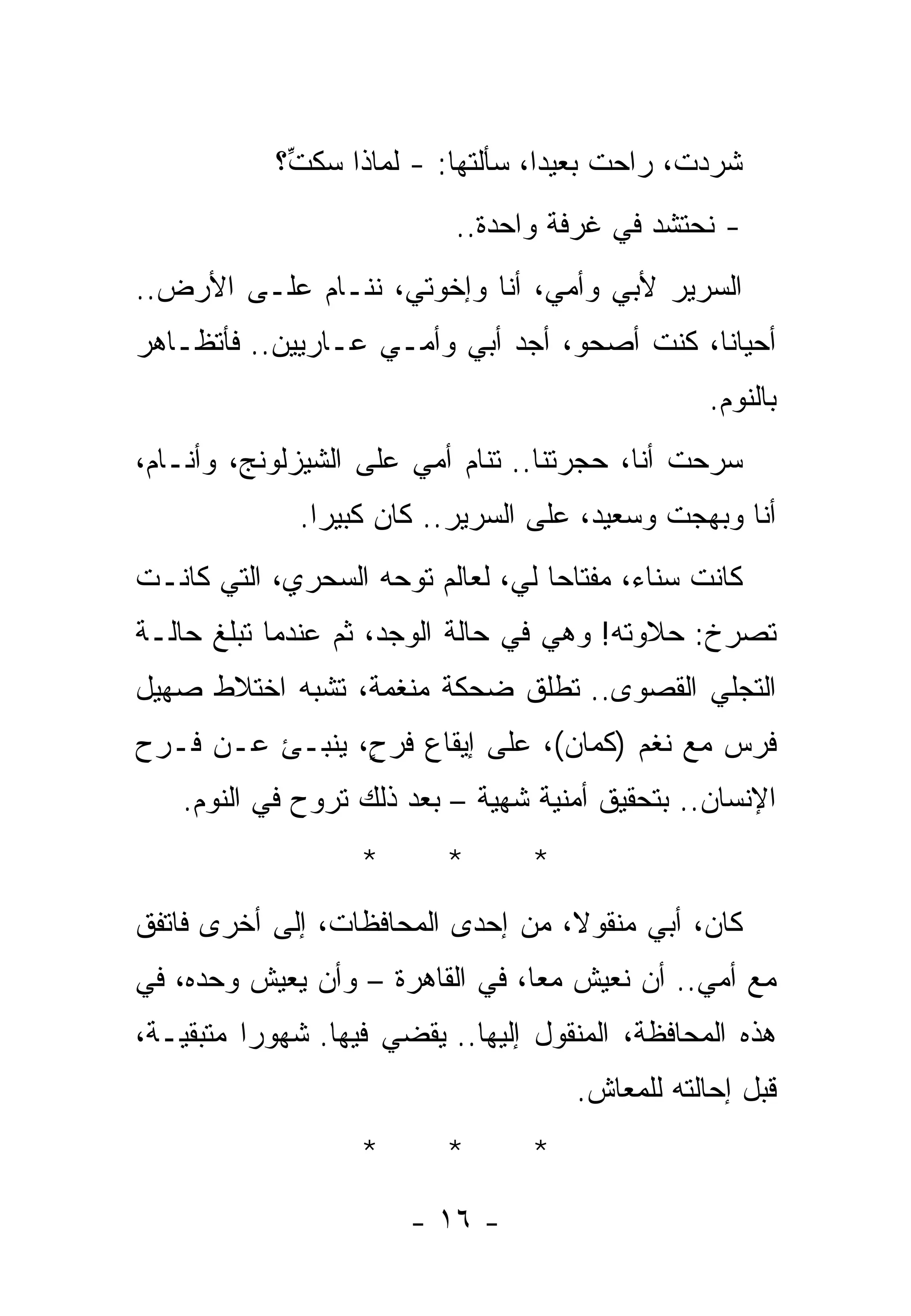 ‫ﺸﺭﺩﺕﹾ، ﺭﺍﺤﺕ ﺒﻌﻴﺩﺍ، ﺴﺄﻟﺘﻬﺎ: - ﻟﻤﺎﺫﺍ ﺴﻜ ﱢ؟‬
             ‫ﺕ‬                                   ‫‪‬‬
                           ‫- ﻨﺤﺘﺸﺩ ﻓﻲ ﻏﺭﻓﺔ ﻭﺍﺤﺩﺓ..‬
‫ﺍﻟﺴﺭﻴﺭ ﻷﺒﻲ ﻭﺃﻤﻲ، ﺃﻨﺎ ﻭﺇﺨﻭﺘﻲ، ﻨﻨـﺎﻡ ﻋﻠـﻰ ﺍﻷﺭﺽ..‬
‫ﺃﺤﻴﺎﻨﺎ، ﻜﻨﺕ ﺃﺼﺤﻭ، ﺃﺠﺩ ﺃﺒﻲ ﻭﺃﻤـﻲ ﻋـﺎﺭﻴﻴﻥ.. ﻓﺄﺘﻅـﺎﻫﺭ‬
                                                 ‫ﺒﺎﻟﻨﻭﻡ.‬
‫ﺴﺭﺤﺕ ﺃﻨﺎ، ﺤﺠﺭﺘﻨﺎ.. ﺘﻨﺎﻡ ﺃﻤﻲ ﻋﻠﻰ ﺍﻟﺸﻴﺯﻟﻭﻨﺞ، ﻭﺃﻨـﺎﻡ،‬
              ‫ﺃﻨﺎ ﻭﺒﻬﺠﺕ ﻭﺴﻌﻴﺩ، ﻋﻠﻰ ﺍﻟﺴﺭﻴﺭ.. ﻜﺎﻥ ﻜﺒﻴﺭﺍ.‬
‫ﻜﺎﻨﺕ ﺴﻨﺎﺀ، ﻤﻔﺘﺎﺤﺎ ﻟﻲ، ﻟﻌﺎﻟﻡ ﺘﻭﺤﻪ ﺍﻟﺴﺤﺭﻱ، ﺍﻟﺘﻲ ﻜﺎﻨـﺕ‬
‫ﺘﺼﺭﺥ: ﺤﻼﻭﺘﻪ! ﻭﻫﻲ ﻓﻲ ﺤﺎﻟﺔ ﺍﻟﻭﺠﺩ، ﺜﻡ ﻋﻨﺩﻤﺎ ﺘﺒﻠﻎ ﺤﺎﻟـﺔ‬
‫ﺍﻟﺘﺠﻠﻲ ﺍﻟﻘﺼﻭﻯ.. ﺘﻁﻠﻕ ﻀﺤﻜﺔ ﻤﻨﻐﻤﺔ، ﺘﺸﺒﻪ ﺍﺨﺘﻼﻁ ﺼﻬﻴل‬
‫ﻓﺭﺱ ﻤﻊ ﻨﻐﻡ )ﻜﻤﺎﻥ(، ﻋﻠﻰ ﺇﻴﻘﺎﻉ ﹶﺭ ٍ، ﻴﻨﺒـﺊ ﻋـﻥ ﻓـﺭﺡ‬
                ‫ﻓ ﺡ‬
    ‫ﺍﻹﻨﺴﺎﻥ.. ﺒﺘﺤﻘﻴﻕ ﺃﻤﻨﻴﺔ ﺸﻬﻴﺔ – ﺒﻌﺩ ﺫﻟﻙ ﺘﺭﻭﺡ ﻓﻲ ﺍﻟﻨﻭﻡ.‬
                   ‫*‬      ‫*‬       ‫*‬
‫ﻜﺎﻥ، ﺃﺒﻲ ﻤﻨﻘﻭﻻ، ﻤﻥ ﺇﺤﺩﻯ ﺍﻟﻤﺤﺎﻓﻅﺎﺕ، ﺇﻟﻰ ﺃﺨﺭﻯ ﻓﺎﺘﻔﻕ‬
‫ﻤﻊ ﺃﻤﻲ.. ﺃﻥ ﻨﻌﻴﺵ ﻤﻌﺎ، ﻓﻲ ﺍﻟﻘﺎﻫﺭﺓ – ﻭﺃﻥ ﻴﻌﻴﺵ ﻭﺤﺩﻩ، ﻓﻲ‬
‫ﻫﺫﻩ ﺍﻟﻤﺤﺎﻓﻅﺔ، ﺍﻟﻤﻨﻘﻭل ﺇﻟﻴﻬﺎ.. ﻴﻘﻀﻲ ﻓﻴﻬﺎ. ﺸﻬﻭﺭﺍ ﻤﺘﺒﻘﻴـﺔ،‬
                                      ‫ﻗﺒل ﺇﺤﺎﻟﺘﻪ ﻟﻠﻤﻌﺎﺵ.‬
                   ‫*‬      ‫*‬       ‫*‬

                       ‫- ٦١ -‬
 