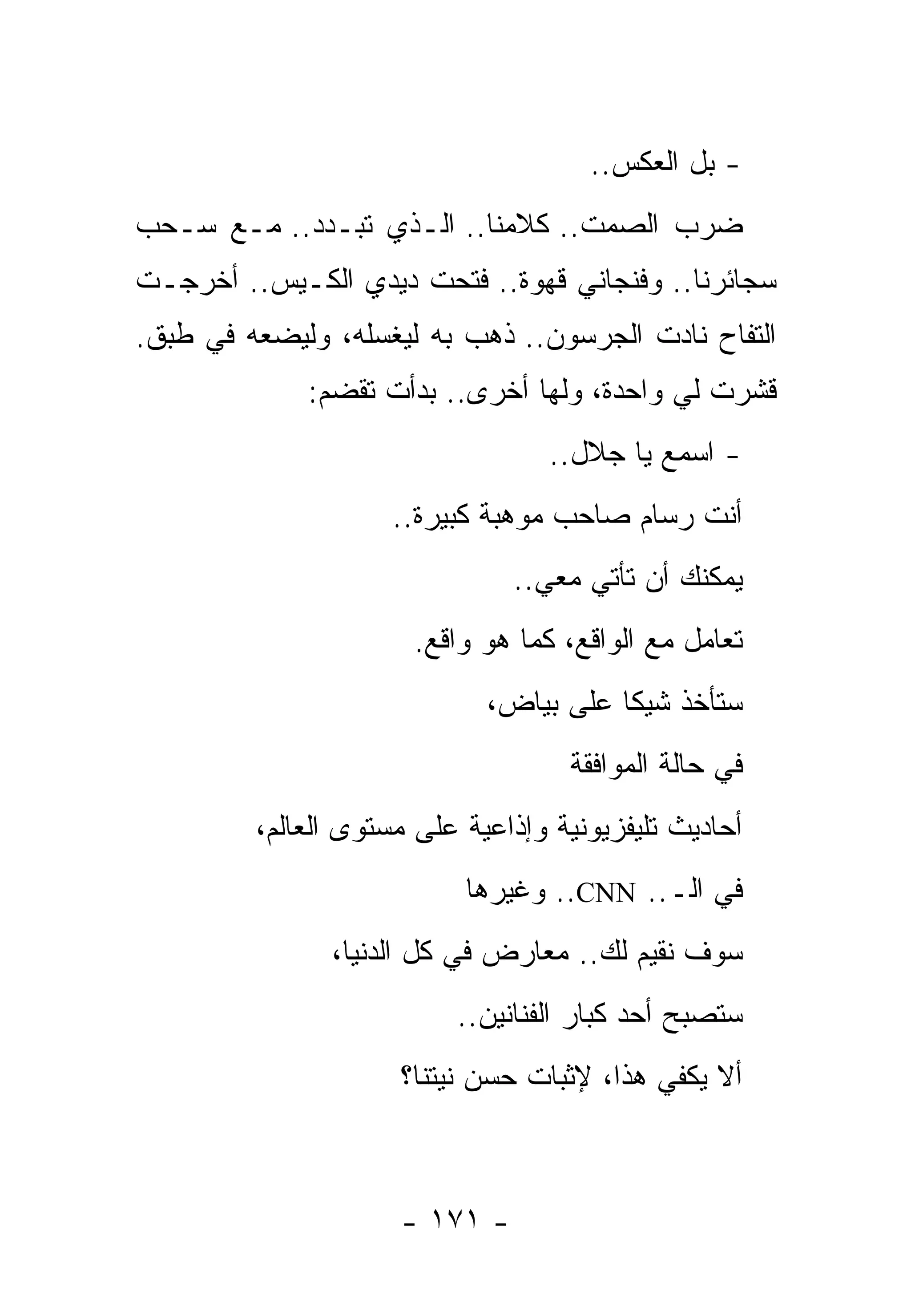 ‫- ﺒل ﺍﻟﻌﻜﺱ..‬
‫ﻀﺭﺏ ﺍﻟﺼﻤﺕ.. ﻜﻼﻤﻨﺎ.. ﺍﻟـﺫﻱ ﺘﺒـﺩﺩ.. ﻤـﻊ ﺴـﺤﺏ‬
‫ﺴﺠﺎﺌﺭﻨﺎ.. ﻭﻓﻨﺠﺎﻨﻲ ﻗﻬﻭﺓ.. ﻓﺘﺤﺕ ﺩﻴﺩﻱ ﺍﻟﻜـﻴﺱ.. ﺃﺨﺭﺠـﺕ‬
‫ﺍﻟﺘﻔﺎﺡ ﻨﺎﺩﺕ ﺍﻟﺠﺭﺴﻭﻥ.. ﺫﻫﺏ ﺒﻪ ﻟﻴﻐﺴﻠﻪ، ﻭﻟﻴﻀﻌﻪ ﻓﻲ ﻁﺒﻕ.‬
             ‫ﻗﺸﺭﺕ ﻟﻲ ﻭﺍﺤﺩﺓ، ﻭﻟﻬﺎ ﺃﺨﺭﻯ.. ﺒﺩﺃﺕ ﺘﻘﻀﻡ:‬
                                  ‫- ﺍﺴﻤﻊ ﻴﺎ ﺠﻼل..‬
                     ‫ﺃﻨﺕ ﺭﺴﺎﻡ ﺼﺎﺤﺏ ﻤﻭﻫﺒﺔ ﻜﺒﻴﺭﺓ..‬
                               ‫ﻴﻤﻜﻨﻙ ﺃﻥ ﺘﺄﺘﻲ ﻤﻌﻲ..‬
                       ‫ﺘﻌﺎﻤل ﻤﻊ ﺍﻟﻭﺍﻗﻊ، ﻜﻤﺎ ﻫﻭ ﻭﺍﻗﻊ.‬
                             ‫ﺴﺘﺄﺨﺫ ﺸﻴﻜﺎ ﻋﻠﻰ ﺒﻴﺎﺽ،‬
                                    ‫ﻓﻲ ﺤﺎﻟﺔ ﺍﻟﻤﻭﺍﻓﻘﺔ‬
         ‫ﺃﺤﺎﺩﻴﺙ ﺘﻠﻴﻔﺯﻴﻭﻨﻴﺔ ﻭﺇﺫﺍﻋﻴﺔ ﻋﻠﻰ ﻤﺴﺘﻭﻯ ﺍﻟﻌﺎﻟﻡ،‬
                           ‫ﻓﻲ ﺍﻟـ.. ‪ ..CNN‬ﻭﻏﻴﺭﻫﺎ‬
               ‫ﺴﻭﻑ ﻨﻘﻴﻡ ﻟﻙ.. ﻤﻌﺎﺭﺽ ﻓﻲ ﻜل ﺍﻟﺩﻨﻴﺎ،‬
                          ‫ﺴﺘﺼﺒﺢ ﺃﺤﺩ ﻜﺒﺎﺭ ﺍﻟﻔﻨﺎﻨﻴﻥ..‬
                     ‫ﺃﻻ ﻴﻜﻔﻲ ﻫﺫﺍ، ﻹﺜﺒﺎﺕ ﺤﺴﻥ ﻨﻴﺘﻨﺎ؟‬



                     ‫- ١٧١ -‬
 