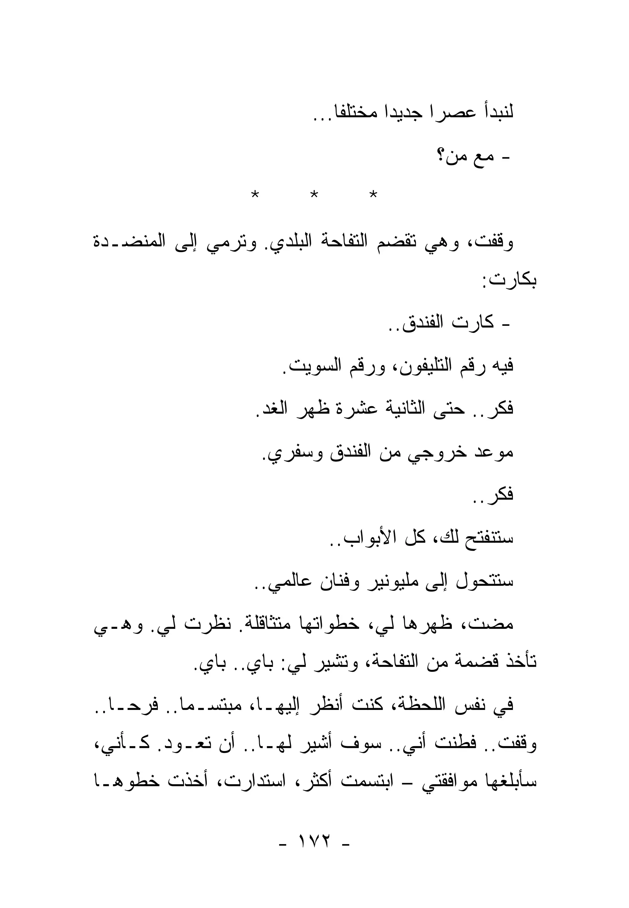 ‫ﻟﻨﺒﺩﺃ ﻋﺼﺭﺍ ﺠﺩﻴﺩﺍ ﻤﺨﺘﻠﻔﺎ...‬
                                          ‫- ﻤﻊ ﻤﻥ؟‬
                  ‫*‬      ‫*‬       ‫*‬
‫ﻭﻗﻔﺕ، ﻭﻫﻲ ﺘﻘﻀﻡ ﺍﻟﺘﻔﺎﺤﺔ ﺍﻟﺒﻠﺩﻱ. ﻭﺘﺭﻤﻲ ﺇﻟﻰ ﺍﻟﻤﻨﻀـﺩﺓ‬
                                                ‫ﺒﻜﺎﺭﺕ:‬
                                     ‫- ﻜﺎﺭﺕ ﺍﻟﻔﻨﺩﻕ..‬
                      ‫ﻓﻴﻪ ﺭﻗﻡ ﺍﻟﺘﻠﻴﻔﻭﻥ، ﻭﺭﻗﻡ ﺍﻟﺴﻭﻴﺕ.‬
                  ‫ﻓﻜﺭ.. ﺤﺘﻰ ﺍﻟﺜﺎﻨﻴﺔ ﻋﺸﺭﺓ ﻅﻬﺭ ﺍﻟﻐﺩ.‬
                   ‫ﻤﻭﻋﺩ ﺨﺭﻭﺠﻲ ﻤﻥ ﺍﻟﻔﻨﺩﻕ ﻭﺴﻔﺭﻱ.‬
                                               ‫ﻓﻜﺭ..‬
                             ‫ﺴﺘﻨﻔﺘﺢ ﻟﻙ، ﻜل ﺍﻷﺒﻭﺍﺏ..‬
                  ‫ﺴﺘﺘﺤﻭل ﺇﻟﻰ ﻤﻠﻴﻭﻨﻴﺭ ﻭﻓﻨﺎﻥ ﻋﺎﻟﻤﻲ..‬
‫ﻤﻀﺕ، ﻅﻬﺭﻫﺎ ﻟﻲ، ﺨﻁﻭﺍﺘﻬﺎ ﻤﺘﺜﺎﻗﻠﺔ. ﻨﻅﺭﺕ ﻟﻲ. ﻭﻫـﻲ‬
           ‫ﺘﺄﺨﺫ ﻗﻀﻤﺔ ﻤﻥ ﺍﻟﺘﻔﺎﺤﺔ، ﻭﺘﺸﻴﺭ ﻟﻲ: ﺒﺎﻱ.. ﺒﺎﻱ.‬
‫ﻓﻲ ﻨﻔﺱ ﺍﻟﻠﺤﻅﺔ، ﻜﻨﺕ ﺃﻨﻅﺭ ﺇﻟﻴﻬـﺎ، ﻤﺒﺘﺴـﻤﺎ.. ﻓﺭﺤـﺎ..‬
‫ﻭﻗﻔﺕ.. ﻓﻁﻨﺕ ﺃﻨﻲ.. ﺴﻭﻑ ﺃﺸﻴﺭ ﻟﻬـﺎ.. ﺃﻥ ﺘﻌـﻭﺩ. ﻜـﺄﻨﻲ،‬
‫ﺴﺄﺒﻠﻐﻬﺎ ﻤﻭﺍﻓﻘﺘﻲ – ﺍﺒﺘﺴﻤﺕ ﺃﻜﺜﺭ، ﺍﺴﺘﺩﺍﺭﺕ، ﺃﺨﺫﺕ ﺨﻁﻭﻫـﺎ‬

                      ‫- ٢٧١ -‬
 