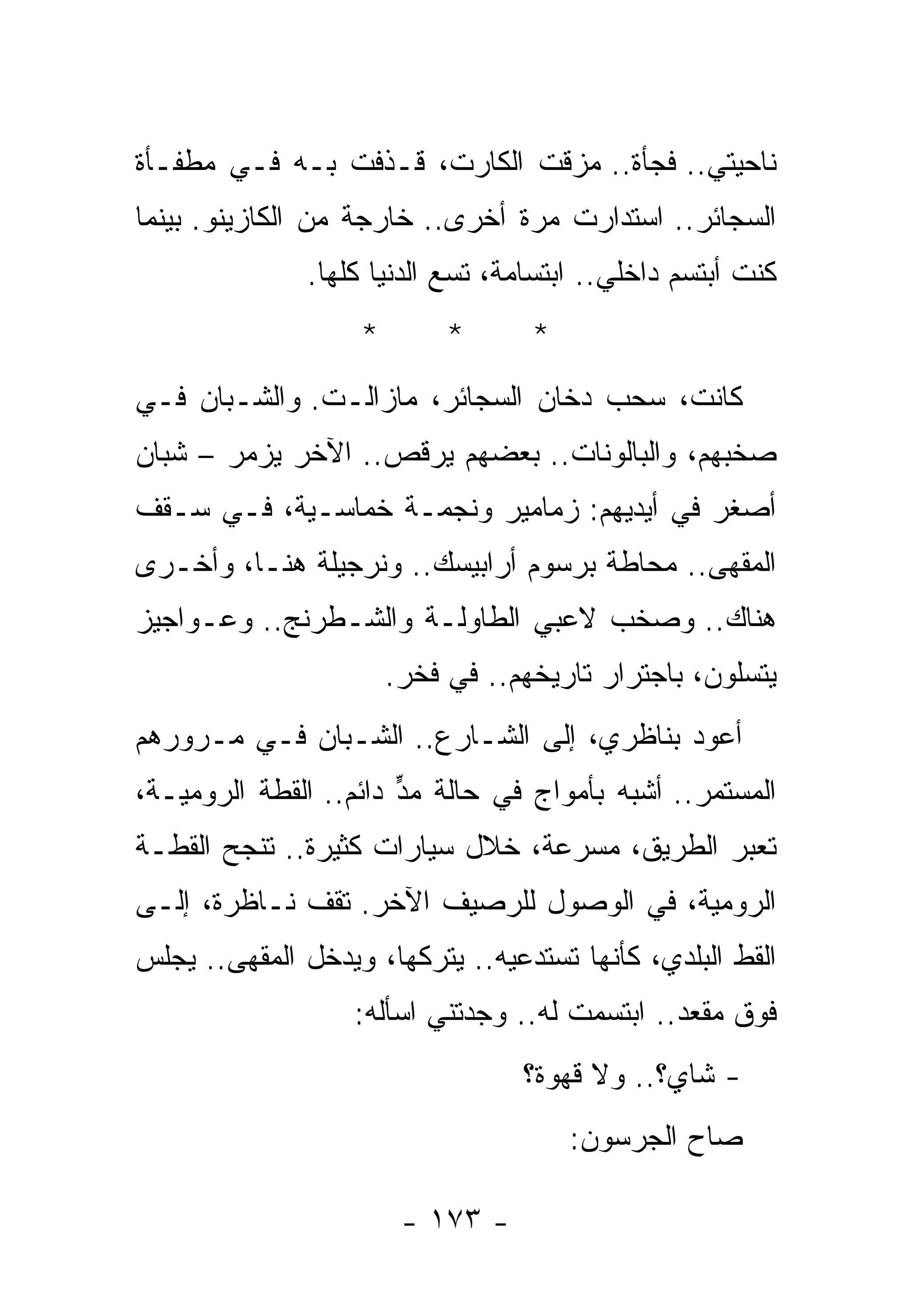 ‫ﻨﺎﺤﻴﺘﻲ.. ﻓﺠﺄﺓ.. ﻤﺯﻗﺕ ﺍﻟﻜﺎﺭﺕ، ﻗـﺫﻓﺕ ﺒـﻪ ﻓـﻲ ﻤﻁﻔـﺄﺓ‬
‫ﺍﻟﺴﺠﺎﺌﺭ.. ﺍﺴﺘﺩﺍﺭﺕ ﻤﺭﺓ ﺃﺨﺭﻯ.. ﺨﺎﺭﺠﺔ ﻤﻥ ﺍﻟﻜﺎﺯﻴﻨﻭ. ﺒﻴﻨﻤﺎ‬
               ‫ﻜﻨﺕ ﺃﺒﺘﺴﻡ ﺩﺍﺨﻠﻲ.. ﺍﺒﺘﺴﺎﻤﺔ، ﺘﺴﻊ ﺍﻟﺩﻨﻴﺎ ﻜﻠﻬﺎ.‬
                   ‫*‬        ‫*‬      ‫*‬
‫ﻜﺎﻨﺕ، ﺴﺤﺏ ﺩﺨﺎﻥ ﺍﻟﺴﺠﺎﺌﺭ، ﻤﺎﺯﺍﻟـﺕ. ﻭﺍﻟﺸـﺒﺎﻥ ﻓـﻲ‬
‫ﺼﺨﺒﻬﻡ، ﻭﺍﻟﺒﺎﻟﻭﻨﺎﺕ.. ﺒﻌﻀﻬﻡ ﻴﺭﻗﺹ.. ﺍﻵﺨﺭ ﻴﺯﻤﺭ – ﺸﺒﺎﻥ‬
‫ﺃﺼﻐﺭ ﻓﻲ ﺃﻴﺩﻴﻬﻡ: ﺯﻤﺎﻤﻴﺭ ﻭﻨﺠﻤـﺔ ﺨﻤﺎﺴـﻴﺔ، ﻓـﻲ ﺴـﻘﻑ‬
‫ﺍﻟﻤﻘﻬﻰ.. ﻤﺤﺎﻁﺔ ﺒﺭﺴﻭﻡ ﺃﺭﺍﺒﻴﺴﻙ.. ﻭﻨﺭﺠﻴﻠﺔ ﻫﻨـﺎ، ﻭﺃﺨـﺭﻯ‬
‫ﻫﻨﺎﻙ.. ﻭﺼﺨﺏ ﻻﻋﺒﻲ ﺍﻟﻁﺎﻭﻟـﺔ ﻭﺍﻟﺸـﻁﺭﻨﺞ.. ﻭﻋـﻭﺍﺠﻴﺯ‬
                       ‫ﻴﺘﺴﻠﻭﻥ، ﺒﺎﺠﺘﺭﺍﺭ ﺘﺎﺭﻴﺨﻬﻡ.. ﻓﻲ ﻓﺨﺭ.‬
‫ﺃﻋﻭﺩ ﺒﻨﺎﻅﺭﻱ، ﺇﻟﻰ ﺍﻟﺸـﺎﺭﻉ.. ﺍﻟﺸـﺒﺎﻥ ﻓـﻲ ﻤـﺭﻭﺭﻫﻡ‬
‫ﺍﻟﻤﺴﺘﻤﺭ.. ﺃﺸﺒﻪ ﺒﺄﻤﻭﺍﺝ ﻓﻲ ﺤﺎﻟﺔ ﻤﺩ ﺩﺍﺌﻡ.. ﺍﻟﻘﻁﺔ ﺍﻟﺭﻭﻤﻴـﺔ،‬
                       ‫‪‬ﱟ‬
‫ﺘﻌﺒﺭ ﺍﻟﻁﺭﻴﻕ، ﻤﺴﺭﻋﺔ، ﺨﻼل ﺴﻴﺎﺭﺍﺕ ﻜﺜﻴﺭﺓ.. ﺘﻨﺠﺢ ﺍﻟﻘﻁـﺔ‬
‫ﺍﻟﺭﻭﻤﻴﺔ، ﻓﻲ ﺍﻟﻭﺼﻭل ﻟﻠﺭﺼﻴﻑ ﺍﻵﺨﺭ. ﺘﻘﻑ ﻨـﺎﻅﺭﺓ، ﺇﻟـﻰ‬
‫ﺍﻟﻘﻁ ﺍﻟﺒﻠﺩﻱ، ﻜﺄﻨﻬﺎ ﺘﺴﺘﺩﻋﻴﻪ.. ﻴﺘﺭﻜﻬﺎ، ﻭﻴﺩﺨل ﺍﻟﻤﻘﻬﻰ.. ﻴﺠﻠﺱ‬
                   ‫ﻓﻭﻕ ﻤﻘﻌﺩ.. ﺍﺒﺘﺴﻤﺕ ﻟﻪ.. ﻭﺠﺩﺘﻨﻲ ﺍﺴﺄﻟﻪ:‬
                                      ‫ﹸ‬
                                  ‫- ﺸﺎﻱ؟.. ﻭﻻ ﻗﻬﻭﺓ؟‬
                                       ‫ﺼﺎﺡ ﺍﻟﺠﺭﺴﻭﻥ:‬

                        ‫- ٣٧١ -‬
 