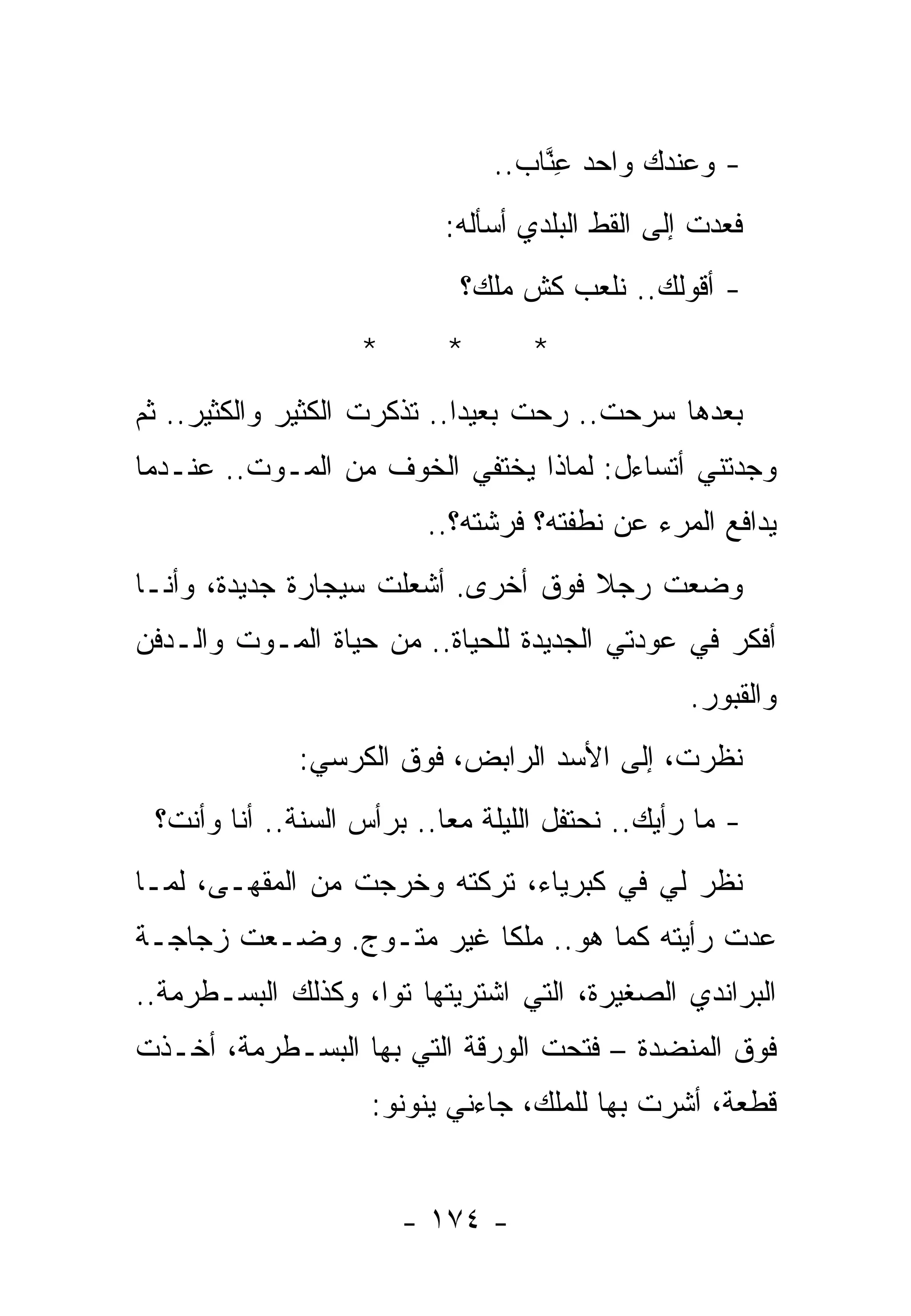 ‫- ﻭﻋﻨﺩﻙ ﻭﺍﺤﺩ ﻋ ﱠﺎﺏ..‬
                                   ‫ِﻨ‬
                           ‫ﻓﻌﺩﺕ ﺇﻟﻰ ﺍﻟﻘﻁ ﺍﻟﺒﻠﺩﻱ ﺃﺴﺄﻟﻪ:‬
                            ‫- ﺃﻗﻭﻟﻙ.. ﻨﻠﻌﺏ ﻜﺵ ﻤﻠﻙ؟‬
                   ‫*‬       ‫*‬       ‫*‬
‫ﺒﻌﺩﻫﺎ ﺴﺭﺤﺕ.. ﺭﺤﺕ ﺒﻌﻴﺩﺍ.. ﺘﺫﻜﺭﺕ ﺍﻟﻜﺜﻴﺭ ﻭﺍﻟﻜﺜﻴﺭ.. ﺜﻡ‬
‫ﻭﺠﺩﺘﻨﻲ ﺃﺘﺴﺎﺀل: ﻟﻤﺎﺫﺍ ﻴﺨﺘﻔﻲ ﺍﻟﺨﻭﻑ ﻤﻥ ﺍﻟﻤـﻭﺕ.. ﻋﻨـﺩﻤﺎ‬
                         ‫ﻴﺩﺍﻓﻊ ﺍﻟﻤﺭﺀ ﻋﻥ ﻨﻁﻔﺘﻪ؟ ﻓﺭﺸﺘﻪ؟..‬
‫ﻭﻀﻌﺕ ﺭﺠﻼ ﻓﻭﻕ ﺃﺨﺭﻯ. ﺃﺸﻌﻠﺕ ﺴﻴﺠﺎﺭﺓ ﺠﺩﻴﺩﺓ، ﻭﺃﻨـﺎ‬
‫ﺃﻓﻜﺭ ﻓﻲ ﻋﻭﺩﺘﻲ ﺍﻟﺠﺩﻴﺩﺓ ﻟﻠﺤﻴﺎﺓ.. ﻤﻥ ﺤﻴﺎﺓ ﺍﻟﻤـﻭﺕ ﻭﺍﻟـﺩﻓﻥ‬
                                                 ‫ﻭﺍﻟﻘﺒﻭﺭ.‬
             ‫ﻨﻅﺭﺕ، ﺇﻟﻰ ﺍﻷﺴﺩ ﺍﻟﺭﺍﺒﺽ، ﻓﻭﻕ ﺍﻟﻜﺭﺴﻲ:‬
 ‫- ﻤﺎ ﺭﺃﻴﻙ.. ﻨﺤﺘﻔل ﺍﻟﻠﻴﻠﺔ ﻤﻌﺎ.. ﺒﺭﺃﺱ ﺍﻟﺴﻨﺔ.. ﺃﻨﺎ ﻭﺃﻨﺕ؟‬
‫ﻨﻅﺭ ﻟﻲ ﻓﻲ ﻜﺒﺭﻴﺎﺀ، ﺘﺭﻜﺘﻪ ﻭﺨﺭﺠﺕ ﻤﻥ ﺍﻟﻤﻘﻬـﻰ، ﻟﻤـﺎ‬
‫ﻋﺩﺕ ﺭﺃﻴﺘﻪ ﻜﻤﺎ ﻫﻭ.. ﻤﻠﻜﺎ ﻏﻴﺭ ﻤﺘـﻭﺝ. ﻭﻀـﻌﺕ ﺯﺠﺎﺠـﺔ‬
‫ﺍﻟﺒﺭﺍﻨﺩﻱ ﺍﻟﺼﻐﻴﺭﺓ، ﺍﻟﺘﻲ ﺍﺸﺘﺭﻴﺘﻬﺎ ﺘﻭﺍ، ﻭﻜﺫﻟﻙ ﺍﻟﺒﺴـﻁﺭﻤﺔ..‬
‫ﻓﻭﻕ ﺍﻟﻤﻨﻀﺩﺓ – ﻓﺘﺤﺕ ﺍﻟﻭﺭﻗﺔ ﺍﻟﺘﻲ ﺒﻬﺎ ﺍﻟﺒﺴـﻁﺭﻤﺔ، ﺃﺨـﺫﺕ‬
                    ‫ﻗﻁﻌﺔ، ﺃﺸﺭﺕ ﺒﻬﺎ ﻟﻠﻤﻠﻙ، ﺠﺎﺀﻨﻲ ﻴﻨﻭﻨﻭ:‬


                       ‫- ٤٧١ -‬
 