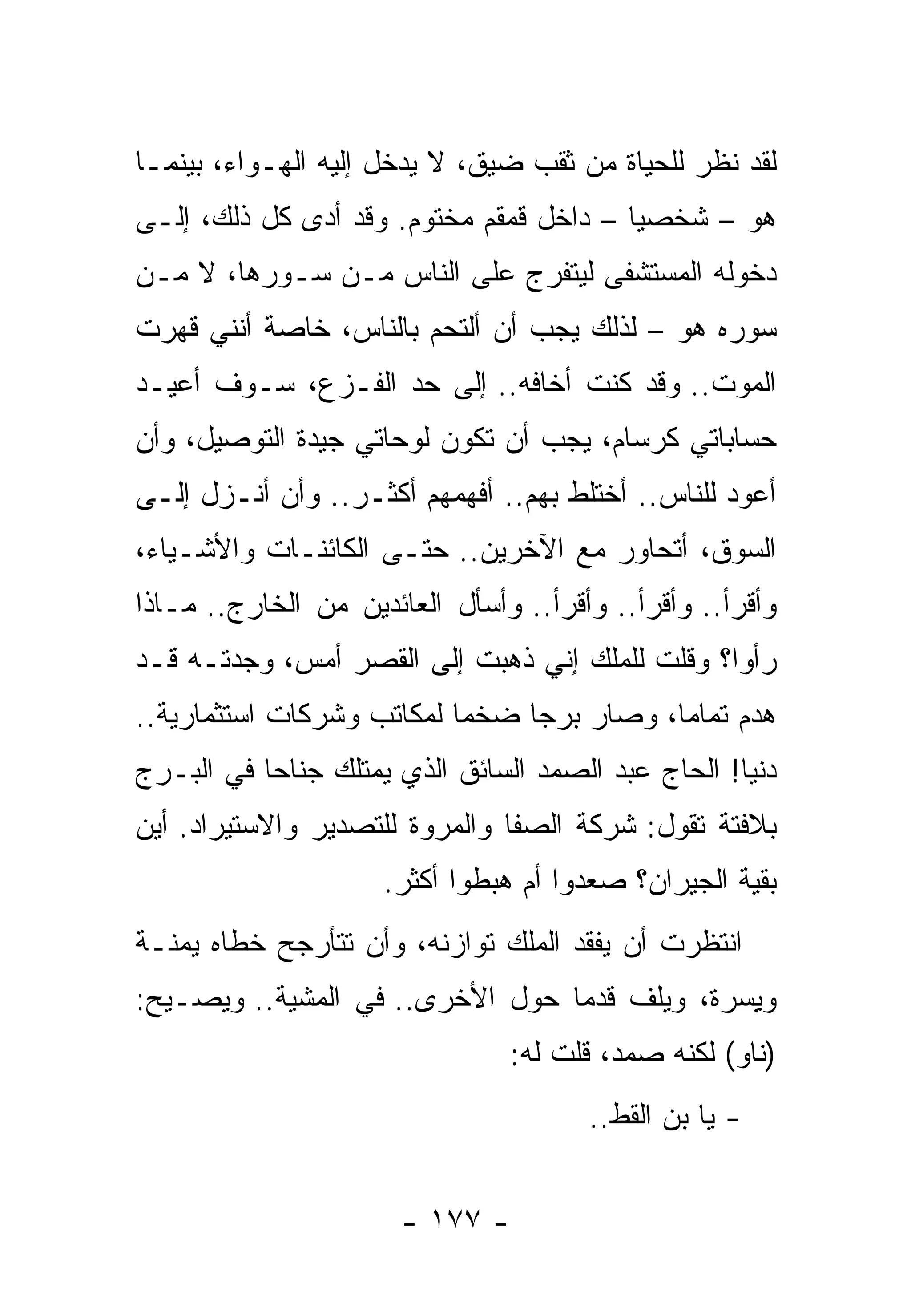 ‫ﻟﻘﺩ ﻨﻅﺭ ﻟﻠﺤﻴﺎﺓ ﻤﻥ ﺜﻘﺏ ﻀﻴﻕ، ﻻ ﻴﺩﺨل ﺇﻟﻴﻪ ﺍﻟﻬـﻭﺍﺀ، ﺒﻴﻨﻤـﺎ‬
‫ﻫﻭ – ﺸﺨﺼﻴﺎ – ﺩﺍﺨل ﻗﻤﻘﻡ ﻤﺨﺘﻭﻡ. ﻭﻗﺩ ﺃﺩﻯ ﻜل ﺫﻟﻙ، ﺇﻟـﻰ‬
‫ﺩﺨﻭﻟﻪ ﺍﻟﻤﺴﺘﺸﻔﻰ ﻟﻴﺘﻔﺭﺝ ﻋﻠﻰ ﺍﻟﻨﺎﺱ ﻤـﻥ ﺴـﻭﺭﻫﺎ، ﻻ ﻤـﻥ‬
‫ﺴﻭﺭﻩ ﻫﻭ – ﻟﺫﻟﻙ ﻴﺠﺏ ﺃﻥ ﺃﻟﺘﺤﻡ ﺒﺎﻟﻨﺎﺱ، ﺨﺎﺼﺔ ﺃﻨﻨﻲ ﻗﻬﺭﺕ‬
‫ﺍﻟﻤﻭﺕ.. ﻭﻗﺩ ﻜﻨﺕ ﺃﺨﺎﻓﻪ.. ﺇﻟﻰ ﺤﺩ ﺍﻟﻔـﺯﻉ، ﺴـﻭﻑ ﺃﻋﻴـﺩ‬
‫ﺤﺴﺎﺒﺎﺘﻲ ﻜﺭﺴﺎﻡ، ﻴﺠﺏ ﺃﻥ ﺘﻜﻭﻥ ﻟﻭﺤﺎﺘﻲ ﺠﻴﺩﺓ ﺍﻟﺘﻭﺼﻴل، ﻭﺃﻥ‬
‫ﺃﻋﻭﺩ ﻟﻠﻨﺎﺱ.. ﺃﺨﺘﻠﻁ ﺒﻬﻡ.. ﺃﻓﻬﻤﻬﻡ ﺃﻜﺜـﺭ.. ﻭﺃﻥ ﺃﻨـﺯل ﺇﻟـﻰ‬
‫ﺍﻟﺴﻭﻕ، ﺃﺘﺤﺎﻭﺭ ﻤﻊ ﺍﻵﺨﺭﻴﻥ.. ﺤﺘـﻰ ﺍﻟﻜﺎﺌﻨـﺎﺕ ﻭﺍﻷﺸـﻴﺎﺀ،‬
‫ﻭﺃﻗﺭﺃ.. ﻭﺃﻗﺭﺃ.. ﻭﺃﻗﺭﺃ.. ﻭﺃﺴﺄل ﺍﻟﻌﺎﺌﺩﻴﻥ ﻤﻥ ﺍﻟﺨﺎﺭﺝ.. ﻤـﺎﺫﺍ‬
‫ﺭﺃﻭﺍ؟ ﻭﻗﻠﺕ ﻟﻠﻤﻠﻙ ﺇﻨﻲ ﺫﻫﺒﺕ ﺇﻟﻰ ﺍﻟﻘﺼﺭ ﺃﻤﺱ، ﻭﺠﺩﺘـﻪ ﻗـﺩ‬
‫ﻫﺩﻡ ﺘﻤﺎﻤﺎ، ﻭﺼﺎﺭ ﺒﺭﺠﺎ ﻀﺨﻤﺎ ﻟﻤﻜﺎﺘﺏ ﻭﺸﺭﻜﺎﺕ ﺍﺴﺘﺜﻤﺎﺭﻴﺔ..‬
‫ﺩﻨﻴﺎ! ﺍﻟﺤﺎﺝ ﻋﺒﺩ ﺍﻟﺼﻤﺩ ﺍﻟﺴﺎﺌﻕ ﺍﻟﺫﻱ ﻴﻤﺘﻠﻙ ﺠﻨﺎﺤﺎ ﻓﻲ ﺍﻟﺒـﺭﺝ‬
‫ﺒﻼﻓﺘﺔ ﺘﻘﻭل: ﺸﺭﻜﺔ ﺍﻟﺼﻔﺎ ﻭﺍﻟﻤﺭﻭﺓ ﻟﻠﺘﺼﺩﻴﺭ ﻭﺍﻻﺴﺘﻴﺭﺍﺩ. ﺃﻴﻥ‬
                     ‫ﺒﻘﻴﺔ ﺍﻟﺠﻴﺭﺍﻥ؟ ﺼﻌﺩﻭﺍ ﺃﻡ ﻫﺒﻁﻭﺍ ﺃﻜﺜﺭ.‬
‫ﺍﻨﺘﻅﺭﺕ ﺃﻥ ﻴﻔﻘﺩ ﺍﻟﻤﻠﻙ ﺘﻭﺍﺯﻨﻪ، ﻭﺃﻥ ﺘﺘﺄﺭﺠﺢ ﺨﻁﺎﻩ ﻴﻤﻨـﺔ‬
‫ﹰ‬
‫ﻭ ِﺴﺭ ﹰ، ﻭﻴﻠﻑ ﻗﺩﻤﺎ ﺤﻭل ﺍﻷﺨﺭﻯ.. ﻓﻲ ﺍﻟﻤﺸﻴﺔ.. ﻭﻴﺼـﻴﺢ:‬
                                           ‫ﻴ ‪‬ﺓ‬
                                ‫)ﻨﺎﻭ( ﻟﻜﻨﻪ ﺼﻤﺩ، ﻗﻠﺕ ﻟﻪ:‬
                                       ‫- ﻴﺎ ﺒﻥ ﺍﻟﻘﻁ..‬


                       ‫- ٧٧١ -‬
 