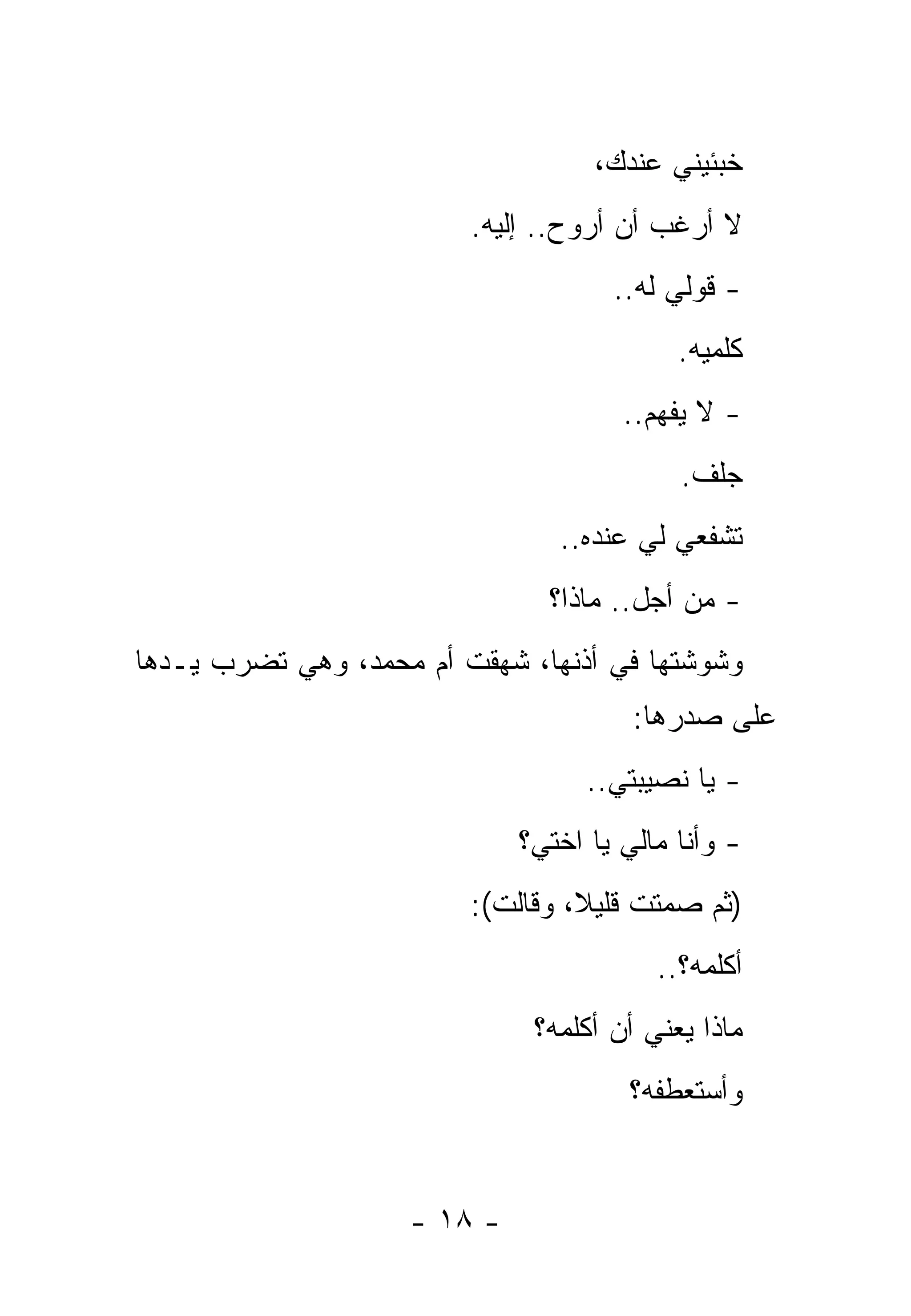 ‫ﺨﺒﺌﻴﻨﻲ ﻋﻨﺩﻙ،‬
                         ‫ﻻ ﺃﺭﻏﺏ ﺃﻥ ﺃﺭﻭﺡ.. ﺇﻟﻴﻪ.‬
                                     ‫- ﻗﻭﻟﻲ ﻟﻪ..‬
                                           ‫ﻜﻠﻤﻴﻪ.‬
                                      ‫- ﻻ ﻴﻔﻬﻡ..‬
                                           ‫ﺠﻠﻑ.‬
                                ‫ﺘﺸﻔﻌﻲ ﻟﻲ ﻋﻨﺩﻩ..‬
                               ‫- ﻤﻥ ﺃﺠل.. ﻤﺎﺫﺍ؟‬
‫ﻭﺸﻭﺸﺘﻬﺎ ﻓﻲ ﺃﺫﻨﻬﺎ، ﺸﻬﻘﺕ ﺃﻡ ﻤﺤﻤﺩ، ﻭﻫﻲ ﺘﻀﺭﺏ ﻴـﺩﻫﺎ‬
                                       ‫ﻋﻠﻰ ﺼﺩﺭﻫﺎ:‬
                                   ‫- ﻴﺎ ﻨﺼﻴﺒﺘﻲ..‬
                             ‫- ﻭﺃﻨﺎ ﻤﺎﻟﻲ ﻴﺎ ﺍﺨﺘﻲ؟‬
                         ‫)ﺜﻡ ﺼﻤﺘﺕ ﻗﻠﻴﻼ، ﻭﻗﺎﻟﺕ(:‬
                                         ‫ﺃﻜﻠﻤﻪ؟..‬
                              ‫ﻤﺎﺫﺍ ﻴﻌﻨﻲ ﺃﻥ ﺃﻜﻠﻤﻪ؟‬
                                      ‫ﻭﺃﺴﺘﻌﻁﻔﻪ؟‬


                    ‫- ٨١ -‬
 