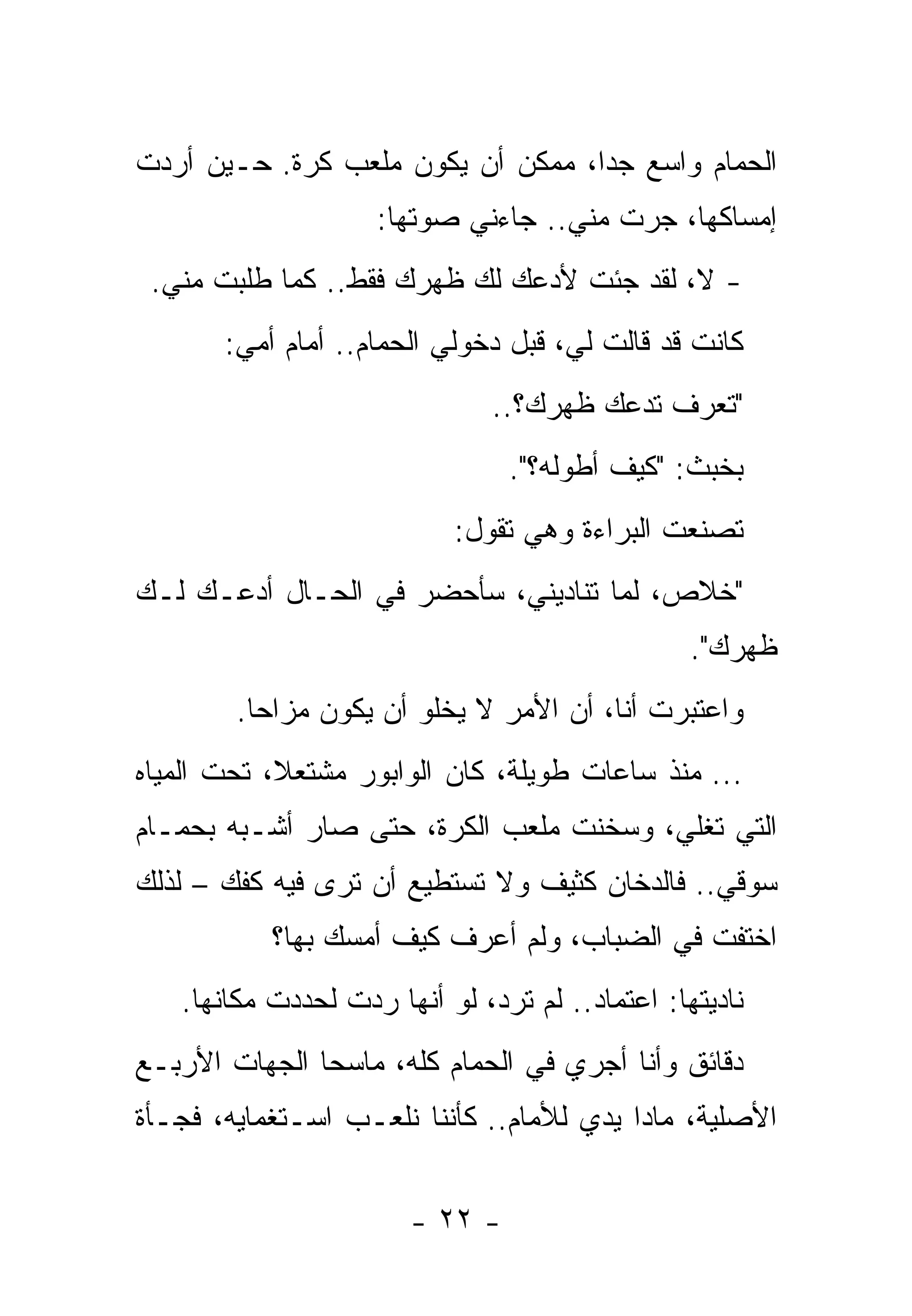 ‫ﺍﻟﺤﻤﺎﻡ ﻭﺍﺴﻊ ﺠﺩﺍ، ﻤﻤﻜﻥ ﺃﻥ ﻴﻜﻭﻥ ﻤﻠﻌﺏ ﻜﺭﺓ. ﺤـﻴﻥ ﺃﺭﺩﺕ‬
                    ‫ﺇﻤﺴﺎﻜﻬﺎ، ﺠﺭﺕ ﻤﻨﻲ.. ﺠﺎﺀﻨﻲ ﺼﻭﺘﻬﺎ:‬
 ‫- ﻻ، ﻟﻘﺩ ﺠﺌﺕ ﻷﺩﻋﻙ ﻟﻙ ﻅﻬﺭﻙ ﻓﻘﻁ.. ﻜﻤﺎ ﻁﻠﺒﺕ ﻤﻨﻲ.‬
      ‫ﹶ‬              ‫‪‬‬    ‫‪ ‬‬    ‫ﹸ‬
       ‫ﻜﺎﻨﺕ ﻗﺩ ﻗﺎﻟﺕ ﻟﻲ، ﻗﺒل ﺩﺨﻭﻟﻲ ﺍﻟﺤﻤﺎﻡ.. ﺃﻤﺎﻡ ﺃﻤﻲ:‬
                               ‫"ﺘﻌﺭﻑ ﺘﺩﻋﻙ ﻅﻬﺭﻙ؟..‬
                                ‫ﺒﺨﺒﺙ: "ﻜﻴﻑ ﺃﻁﻭﻟﻪ؟".‬
                           ‫ﺘﺼﻨﻌﺕ ﺍﻟﺒﺭﺍﺀﺓ ﻭﻫﻲ ﺘﻘﻭل:‬
‫"ﺨﻼﺹ، ﻟﻤﺎ ﺘﻨﺎﺩﻴﻨﻲ، ﺴﺄﺤﻀﺭ ﻓﻲ ﺍﻟﺤـﺎل ﺃﺩﻋـﻙ ﻟـﻙ‬
                                                 ‫ﻅﻬﺭﻙ".‬
        ‫ﻭﺍﻋﺘﺒﺭﺕ ﺃﻨﺎ، ﺃﻥ ﺍﻷﻤﺭ ﻻ ﻴﺨﻠﻭ ﺃﻥ ﻴﻜﻭﻥ ﻤﺯﺍﺤﺎ.‬
‫... ﻤﻨﺫ ﺴﺎﻋﺎﺕ ﻁﻭﻴﻠﺔ، ﻜﺎﻥ ﺍﻟﻭﺍﺒﻭﺭ ﻤﺸﺘﻌﻼ، ﺘﺤﺕ ﺍﻟﻤﻴﺎﻩ‬
‫ﺍﻟﺘﻲ ﺘﻐﻠﻲ، ﻭﺴﺨﻨﺕ ﻤﻠﻌﺏ ﺍﻟﻜﺭﺓ، ﺤﺘﻰ ﺼﺎﺭ ﺃﺸـﺒﻪ ﺒﺤﻤـﺎﻡ‬
‫ﺴﻭﻗﻲ.. ﻓﺎﻟﺩﺨﺎﻥ ﻜﺜﻴﻑ ﻭﻻ ﺘﺴﺘﻁﻴﻊ ﺃﻥ ﺘﺭﻯ ﻓﻴﻪ ﻜﻔﻙ – ﻟﺫﻟﻙ‬
           ‫ﺍﺨﺘﻔﺕ ﻓﻲ ﺍﻟﻀﺒﺎﺏ، ﻭﻟﻡ ﺃﻋﺭﻑ ﻜﻴﻑ ﺃﻤﺴﻙ ﺒﻬﺎ؟‬
   ‫ﻨﺎﺩﻴﺘﻬﺎ: ﺍﻋﺘﻤﺎﺩ.. ﻟﻡ ﺘﺭﺩ، ﻟﻭ ﺃﻨﻬﺎ ﺭﺩﺕ ﻟﺤﺩﺩﺕ ﻤﻜﺎﻨﻬﺎ.‬
                 ‫‪ ‬ﹾ‬
‫ﺩﻗﺎﺌﻕ ﻭﺃﻨﺎ ﺃﺠﺭﻱ ﻓﻲ ﺍﻟﺤﻤﺎﻡ ﻜﻠﻪ، ﻤﺎﺴﺤﺎ ﺍﻟﺠﻬﺎﺕ ﺍﻷﺭﺒـﻊ‬
‫ﺍﻷﺼﻠﻴﺔ، ‪‬ﺎﺩﺍ ﻴﺩﻱ ﻟﻸﻤﺎﻡ.. ﻜﺄﻨﻨﺎ ﻨﻠﻌـﺏ ﺍﺴـﺘﻐﻤﺎﻴﻪ، ﻓﺠـﺄﺓ‬
                                          ‫ﻤ‪‬‬


                       ‫- ٢٢ -‬
 
