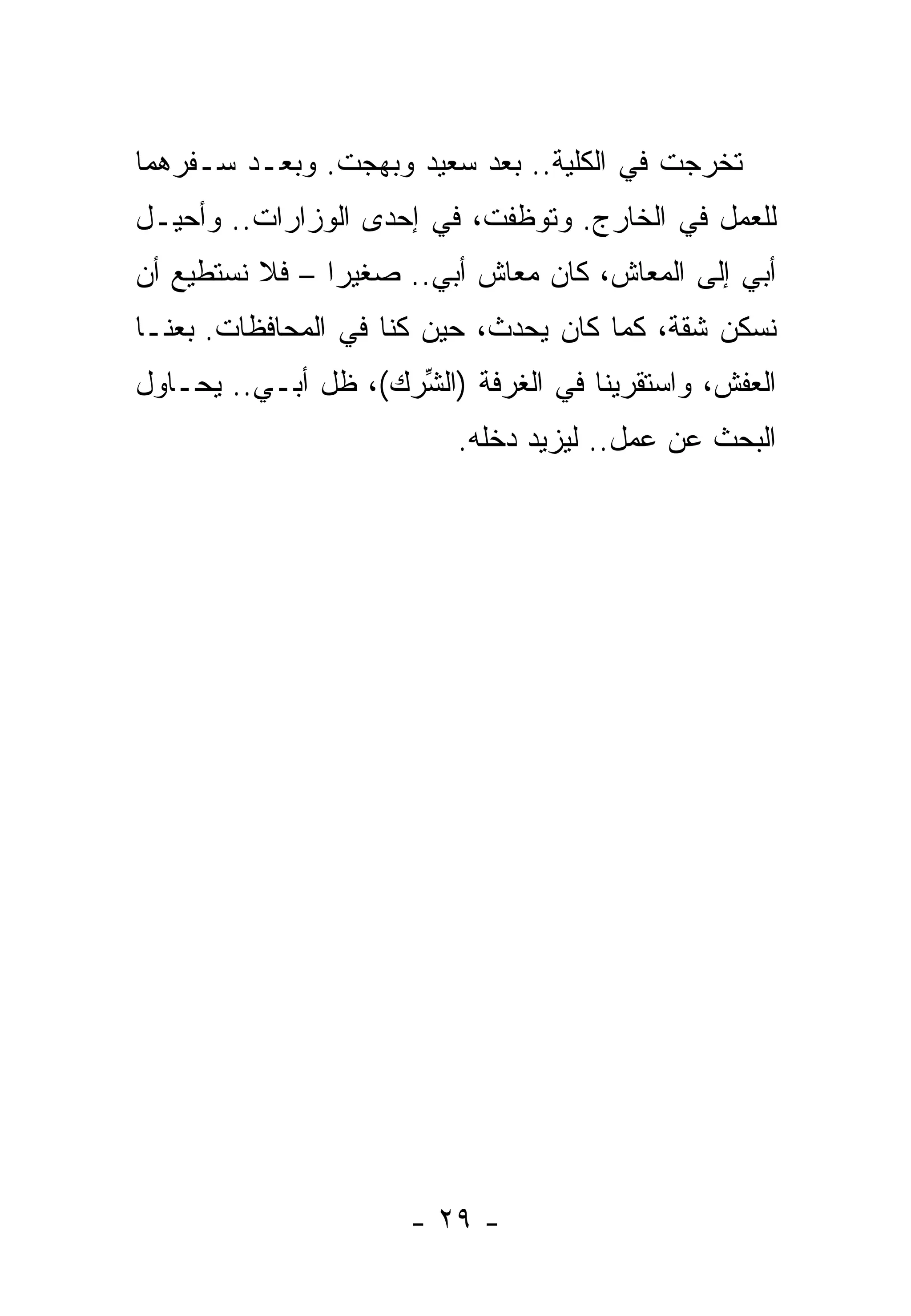 ‫ﺘﺨﺭﺠﺕ ﻓﻲ ﺍﻟﻜﻠﻴﺔ.. ﺒﻌﺩ ﺴﻌﻴﺩ ﻭﺒﻬﺠﺕ. ﻭﺒﻌـﺩ ﺴـﻔﺭﻫﻤﺎ‬
‫ﻟﻠﻌﻤل ﻓﻲ ﺍﻟﺨﺎﺭﺝ. ﻭﺘﻭﻅﻔﺕ، ﻓﻲ ﺇﺤﺩﻯ ﺍﻟﻭﺯﺍﺭﺍﺕ.. ﻭﺃﺤﻴـل‬
‫ﺃﺒﻲ ﺇﻟﻰ ﺍﻟﻤﻌﺎﺵ، ﻜﺎﻥ ﻤﻌﺎﺵ ﺃﺒﻲ.. ﺼﻐﻴﺭﺍ – ﻓﻼ ﻨﺴﺘﻁﻴﻊ ﺃﻥ‬
‫ﻨﺴﻜﻥ ﺸﻘﺔ، ﻜﻤﺎ ﻜﺎﻥ ﻴﺤﺩﺙ، ﺤﻴﻥ ﻜﻨﺎ ﻓﻲ ﺍﻟﻤﺤﺎﻓﻅﺎﺕ. ﺒﻌﻨـﺎ‬
‫ﺍﻟﻌﻔﺵ، ﻭﺍﺴﺘﻘﺭﻴﻨﺎ ﻓﻲ ﺍﻟﻐﺭﻓﺔ )ﺍﻟ ﱢﺭﻙ(، ﻅل ﺃﺒـﻲ.. ﻴﺤـﺎﻭل‬
                     ‫ﺸ‬
                          ‫ﺍﻟﺒﺤﺙ ﻋﻥ ﻋﻤل.. ﻟﻴﺯﻴﺩ ﺩﺨﻠﻪ.‬




                      ‫- ٩٢ -‬
 