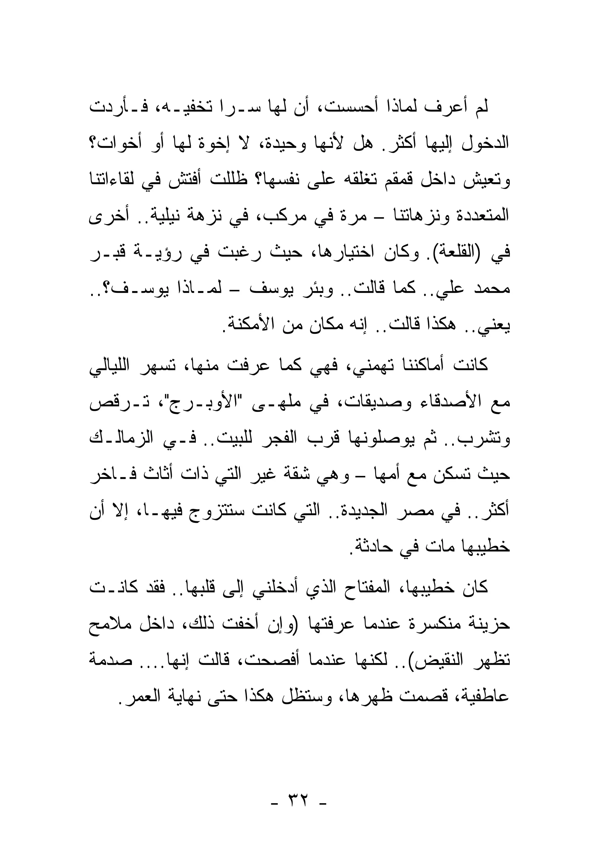 ‫ﻟﻡ ﺃﻋﺭﻑ ﻟﻤﺎﺫﺍ ﺃﺤﺴﺴﺕ، ﺃﻥ ﻟﻬﺎ ﺴـﺭﺍ ﺘﺨﻔﻴـﻪ، ﻓـﺄﺭﺩﺕ‬
‫ﺍﻟﺩﺨﻭل ﺇﻟﻴﻬﺎ ﺃﻜﺜﺭ. ﻫل ﻷﻨﻬﺎ ﻭﺤﻴﺩﺓ، ﻻ ﺇﺨﻭﺓ ﻟﻬﺎ ﺃﻭ ﺃﺨﻭﺍﺕ؟‬
‫ﻭﺘﻌﻴﺵ ﺩﺍﺨل ﻗﻤﻘﻡ ﺘﻐﻠﻘﻪ ﻋﻠﻰ ﻨﻔﺴﻬﺎ؟ ﻅﻠﻠﺕ ﺃﻓﺘﺵ ﻓﻲ ﻟﻘﺎﺀﺍﺘﻨﺎ‬
‫ﺍﻟﻤﺘﻌﺩﺩﺓ ﻭﻨﺯﻫﺎﺘﻨﺎ – ﻤﺭﺓ ﻓﻲ ﻤﺭﻜﺏ، ﻓﻲ ﻨﺯﻫﺔ ﻨﻴﻠﻴﺔ.. ﺃﺨﺭﻯ‬
‫ﻓﻲ )ﺍﻟﻘﻠﻌﺔ(. ﻭﻜﺎﻥ ﺍﺨﺘﻴﺎﺭﻫﺎ، ﺤﻴﺙ ﺭﻏﺒﺕ ﻓﻲ ﺭﺅﻴـﺔ ﻗﺒـﺭ‬
‫ﻤﺤﻤﺩ ﻋﻠﻲ.. ﻜﻤﺎ ﻗﺎﻟﺕ.. ﻭﺒﺌﺭ ﻴﻭﺴﻑ – ﻟﻤـﺎﺫﺍ ﻴﻭﺴـﻑ؟..‬
                 ‫ﻴﻌﻨﻲ.. ﻫﻜﺫﺍ ﻗﺎﻟﺕ.. ﺇﻨﻪ ﻤﻜﺎﻥ ﻤﻥ ﺍﻷﻤﻜﻨﺔ.‬
‫ﻜﺎﻨﺕ ﺃﻤﺎﻜﻨﻨﺎ ﺘﻬﻤﻨﻲ، ﻓﻬﻲ ﻜﻤﺎ ﻋﺭﻓﺕ ﻤﻨﻬﺎ، ﺘﺴﻬﺭ ﺍﻟﻠﻴﺎﻟﻲ‬
‫ﻤﻊ ﺍﻷﺼﺩﻗﺎﺀ ﻭﺼﺩﻴﻘﺎﺕ، ﻓﻲ ﻤﻠﻬـﻰ "ﺍﻷﻭﺒـﺭﺝ"، ﺘـﺭﻗﺹ‬
‫ﻭﺘﺸﺭﺏ.. ﺜﻡ ﻴﻭﺼﻠﻭﻨﻬﺎ ﻗﺭﺏ ﺍﻟﻔﺠﺭ ﻟﻠﺒﻴﺕ.. ﻓـﻲ ﺍﻟﺯﻤﺎﻟـﻙ‬
‫ﺤﻴﺙ ﺘﺴﻜﻥ ﻤﻊ ﺃﻤﻬﺎ – ﻭﻫﻲ ﺸﻘﺔ ﻏﻴﺭ ﺍﻟﺘﻲ ﺫﺍﺕ ﺃﺜﺎﺙ ﻓـﺎﺨﺭ‬
‫ﺃﻜﺜﺭ.. ﻓﻲ ﻤﺼﺭ ﺍﻟﺠﺩﻴﺩﺓ.. ﺍﻟﺘﻲ ﻜﺎﻨﺕ ﺴﺘﺘﺯﻭﺝ ﻓﻴﻬـﺎ، ﺇﻻ ﺃﻥ‬
                                  ‫ﺨﻁﻴﺒﻬﺎ ﻤﺎﺕ ﻓﻲ ﺤﺎﺩﺜﺔ.‬
‫ﻜﺎﻥ ﺨﻁﻴﺒﻬﺎ، ﺍﻟﻤﻔﺘﺎﺡ ﺍﻟﺫﻱ ﺃﺩﺨﻠﻨﻲ ﺇﻟﻰ ﻗﻠﺒﻬﺎ.. ﻓﻘﺩ ﻜﺎﻨـﺕ‬
‫ﺤﺯﻴﻨﺔ ﻤﻨﻜﺴﺭﺓ ﻋﻨﺩﻤﺎ ﻋﺭﻓﺘﻬﺎ )ﻭﺇﻥ ﺃﺨﻔﺕ ﺫﻟﻙ، ﺩﺍﺨل ﻤﻼﻤﺢ‬
‫ﺘﻅﻬﺭ ﺍﻟﻨﻘﻴﺽ(.. ﻟﻜﻨﻬﺎ ﻋﻨﺩﻤﺎ ﺃﻓﺼﺤﺕ، ﻗﺎﻟﺕ ﺇﻨﻬﺎ.... ﺼﺩﻤﺔ‬
   ‫ﻋﺎﻁﻔﻴﺔ، ﻗﺼﻤﺕ ﻅﻬﺭﻫﺎ، ﻭﺴﺘﻅل ﻫﻜﺫﺍ ﺤﺘﻰ ﻨﻬﺎﻴﺔ ﺍﻟﻌﻤﺭ.‬



                       ‫- ٢٣ -‬
 