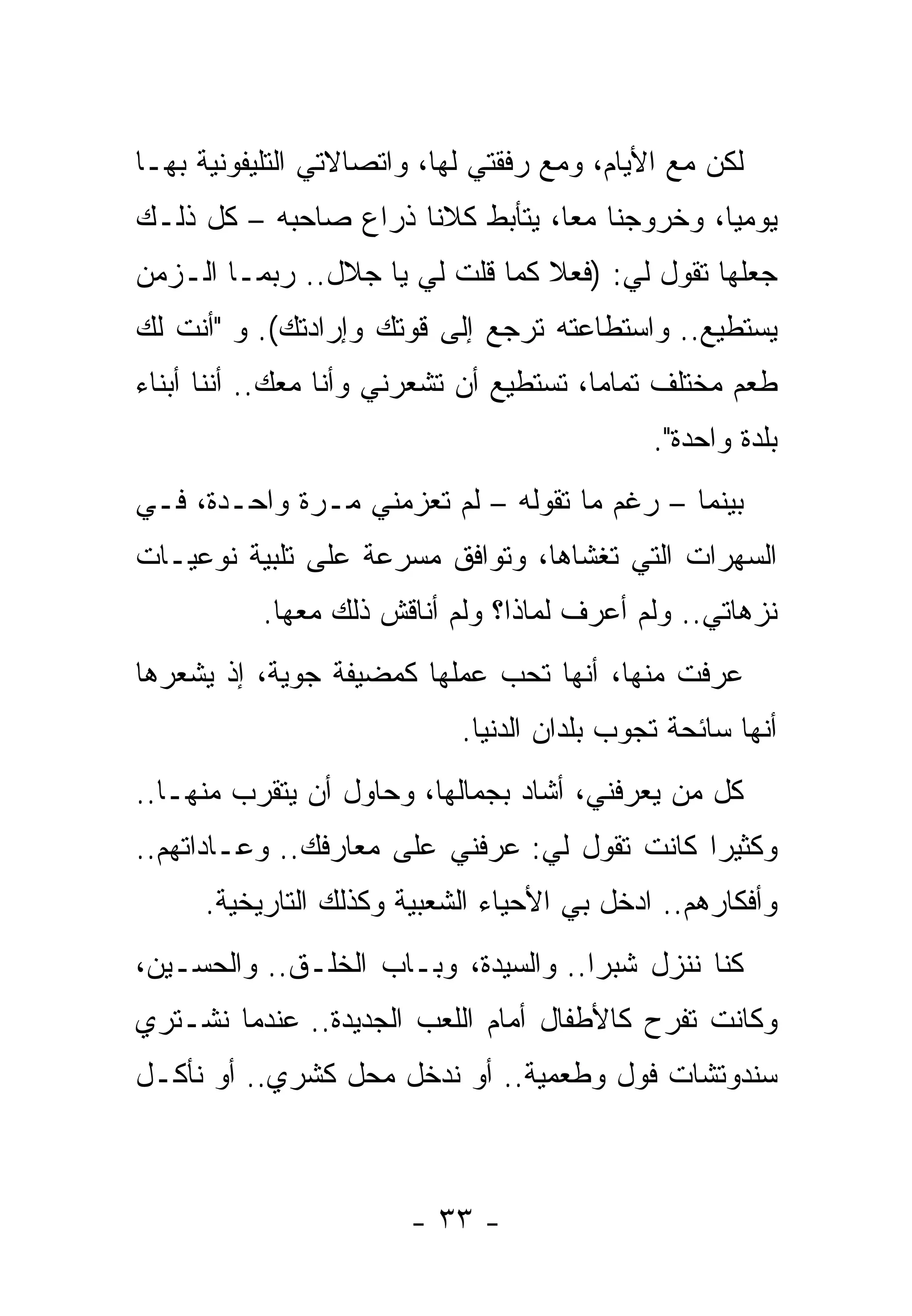 ‫ﻟﻜﻥ ﻤﻊ ﺍﻷﻴﺎﻡ، ﻭﻤﻊ ﺭﻓﻘﺘﻲ ﻟﻬﺎ، ﻭﺍﺘﺼﺎﻻﺘﻲ ﺍﻟﺘﻠﻴﻔﻭﻨﻴﺔ ﺒﻬـﺎ‬
‫ﻴﻭﻤﻴﺎ، ﻭﺨﺭﻭﺠﻨﺎ ﻤﻌﺎ، ﻴﺘﺄﺒﻁ ﻜﻼﻨﺎ ﺫﺭﺍﻉ ﺼﺎﺤﺒﻪ – ﻜل ﺫﻟـﻙ‬
‫ﺠﻌﻠﻬﺎ ﺘﻘﻭل ﻟﻲ: )ﻓﻌﻼ ﻜﻤﺎ ﻗﻠﺕ ﻟﻲ ﻴﺎ ﺠﻼل.. ﺭﺒﻤـﺎ ﺍﻟـﺯﻤﻥ‬
‫ﻴﺴﺘﻁﻴﻊ.. ﻭﺍﺴﺘﻁﺎﻋﺘﻪ ﺘﺭﺠﻊ ﺇﻟﻰ ﻗﻭﺘﻙ ﻭﺇﺭﺍﺩﺘﻙ(. ﻭ "ﺃﻨﺕ ﻟﻙ‬
‫ﻁﻌﻡ ﻤﺨﺘﻠﻑ ﺘﻤﺎﻤﺎ، ﺘﺴﺘﻁﻴﻊ ﺃﻥ ﺘﺸﻌﺭﻨﻲ ﻭﺃﻨﺎ ﻤﻌﻙ.. ﺃﻨﻨﺎ ﺃﺒﻨﺎﺀ‬
                                             ‫ﺒﻠﺩﺓ ﻭﺍﺤﺩﺓ".‬
‫ﺒﻴﻨﻤﺎ – ﺭﻏﻡ ﻤﺎ ﺘﻘﻭﻟﻪ – ﻟﻡ ﺘﻌﺯﻤﻨﻲ ﻤـﺭﺓ ﻭﺍﺤـﺩﺓ، ﻓـﻲ‬
‫ﺍﻟﺴﻬﺭﺍﺕ ﺍﻟﺘﻲ ﺘﻐﺸﺎﻫﺎ، ﻭﺘﻭﺍﻓﻕ ﻤﺴﺭﻋﺔ ﻋﻠﻰ ﺘﻠﺒﻴﺔ ﻨﻭﻋﻴـﺎﺕ‬
           ‫ﻨﺯﻫﺎﺘﻲ.. ﻭﻟﻡ ﺃﻋﺭﻑ ﻟﻤﺎﺫﺍ؟ ﻭﻟﻡ ﺃﻨﺎﻗﺵ ﺫﻟﻙ ﻤﻌﻬﺎ.‬
‫ﻋﺭﻓﺕ ﻤﻨﻬﺎ، ﺃﻨﻬﺎ ﺘﺤﺏ ﻋﻤﻠﻬﺎ ﻜﻤﻀﻴﻔﺔ ﺠﻭﻴﺔ، ﺇﺫ ﻴﺸﻌﺭﻫﺎ‬
                            ‫ﺃﻨﻬﺎ ﺴﺎﺌﺤﺔ ﺘﺠﻭﺏ ﺒﻠﺩﺍﻥ ﺍﻟﺩﻨﻴﺎ.‬
‫ﻜل ﻤﻥ ﻴﻌﺭﻓﻨﻲ، ﺃﺸﺎﺩ ﺒﺠﻤﺎﻟﻬﺎ، ﻭﺤﺎﻭل ﺃﻥ ﻴﺘﻘﺭﺏ ﻤﻨﻬـﺎ..‬
‫ﻭﻜﺜﻴﺭﺍ ﻜﺎﻨﺕ ﺘﻘﻭل ﻟﻲ: ﻋﺭﻓﻨﻲ ﻋﻠﻰ ﻤﻌﺎﺭﻓﻙ.. ﻭﻋـﺎﺩﺍﺘﻬﻡ..‬
      ‫ﻭﺃﻓﻜﺎﺭﻫﻡ.. ﺍﺩﺨل ﺒﻲ ﺍﻷﺤﻴﺎﺀ ﺍﻟﺸﻌﺒﻴﺔ ﻭﻜﺫﻟﻙ ﺍﻟﺘﺎﺭﻴﺨﻴﺔ.‬
‫ﻜﻨﺎ ﻨﻨﺯل ﺸﺒﺭﺍ.. ﻭﺍﻟﺴﻴﺩﺓ، ﻭﺒـﺎﺏ ﺍﻟﺨﻠـﻕ.. ﻭﺍﻟﺤﺴـﻴﻥ،‬
‫ﻭﻜﺎﻨﺕ ﺘﻔﺭﺡ ﻜﺎﻷﻁﻔﺎل ﺃﻤﺎﻡ ﺍﻟﻠﻌﺏ ﺍﻟﺠﺩﻴﺩﺓ.. ﻋﻨﺩﻤﺎ ﻨﺸـﺘﺭﻱ‬
‫ﺴﻨﺩﻭﺘﺸﺎﺕ ﻓﻭل ﻭﻁﻌﻤﻴﺔ.. ﺃﻭ ﻨﺩﺨل ﻤﺤل ﻜﺸﺭﻱ.. ﺃﻭ ﻨﺄﻜـل‬



                       ‫- ٣٣ -‬
 