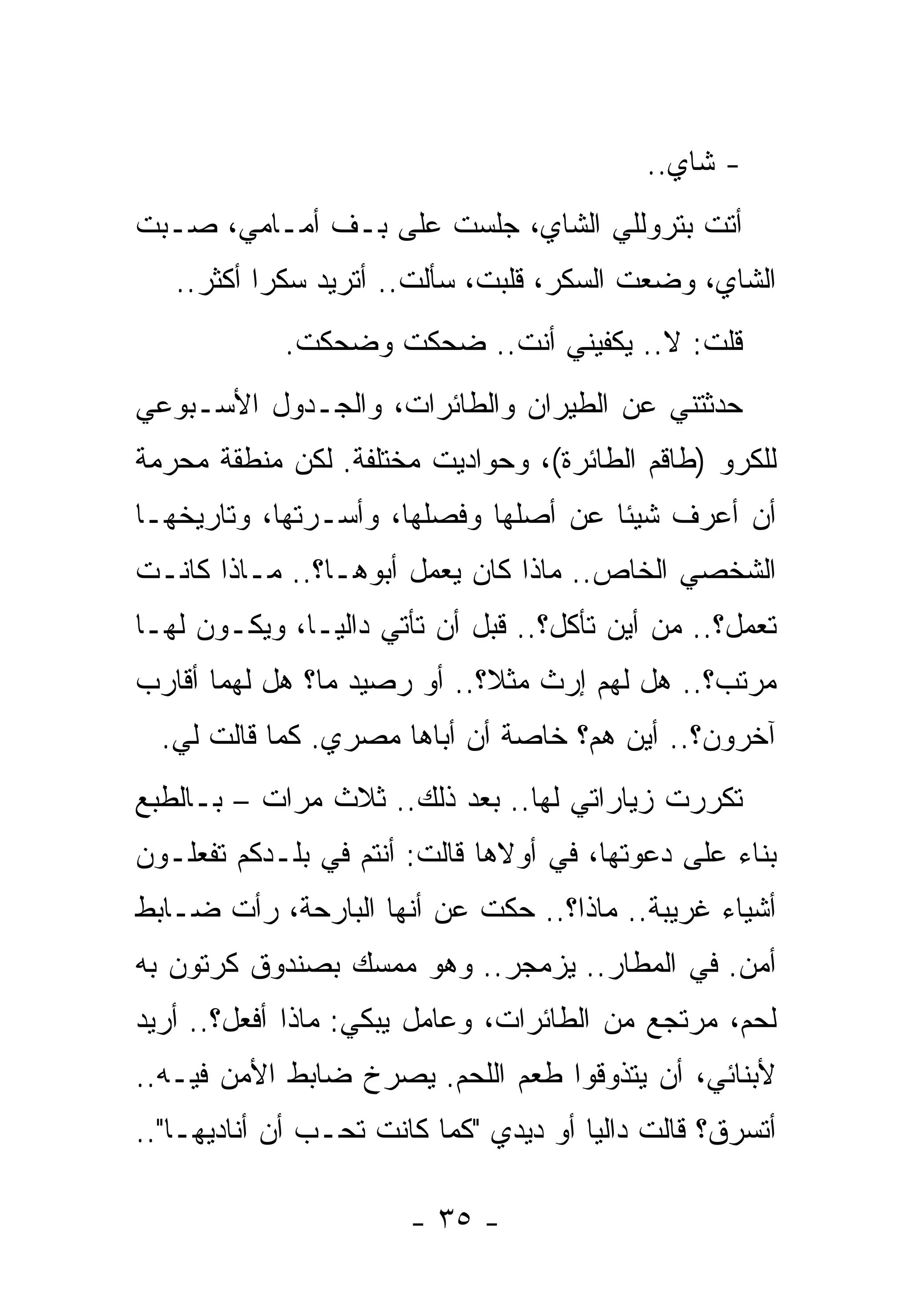 ‫- ﺸﺎﻱ..‬
‫ﺃﺘﺕ ﺒﺘﺭﻭﻟﻠﻲ ﺍﻟﺸﺎﻱ، ﺠﻠﺴﺕ ﻋﻠﻰ ‪‬ـﻑ ﺃﻤـﺎﻤﻲ، ﺼـﺒﺕ‬
               ‫ﺒ‬
   ‫ﺍﻟﺸﺎﻱ، ﻭﻀﻌﺕ ﺍﻟﺴﻜﺭ، ﻗﻠﺒﺕ، ﺴﺄﻟﺕ.. ﺃﺘﺭﻴﺩ ﺴﻜﺭﺍ ﺃﻜﺜﺭ..‬
            ‫ﻗﻠﺕ: ﻻ.. ﻴﻜﻔﻴﻨﻲ ﺃﻨﺕ.. ﻀﺤﻜﺕ ﻭﻀﺤﻜﺕ.‬
             ‫ﹸ‬
‫ﺤﺩﺜﺘﻨﻲ ﻋﻥ ﺍﻟﻁﻴﺭﺍﻥ ﻭﺍﻟﻁﺎﺌﺭﺍﺕ، ﻭﺍﻟﺠـﺩﻭل ﺍﻷﺴـﺒﻭﻋﻲ‬
‫ﻟﻠﻜﺭﻭ )ﻁﺎﻗﻡ ﺍﻟﻁﺎﺌﺭﺓ(، ﻭﺤﻭﺍﺩﻴﺕ ﻤﺨﺘﻠﻔﺔ. ﻟﻜﻥ ﻤﻨﻁﻘﺔ ﻤﺤﺭﻤﺔ‬
‫ﺃﻥ ﺃﻋﺭﻑ ﺸﻴﺌﺎ ﻋﻥ ﺃﺼﻠﻬﺎ ﻭﻓﺼﻠﻬﺎ، ﻭﺃﺴـﺭﺘﻬﺎ، ﻭﺘﺎﺭﻴﺨﻬـﺎ‬
‫ﺍﻟﺸﺨﺼﻲ ﺍﻟﺨﺎﺹ.. ﻤﺎﺫﺍ ﻜﺎﻥ ﻴﻌﻤل ﺃﺒﻭﻫـﺎ؟.. ﻤـﺎﺫﺍ ﻜﺎﻨـﺕ‬
‫ﺘﻌﻤل؟.. ﻤﻥ ﺃﻴﻥ ﺘﺄﻜل؟.. ﻗﺒل ﺃﻥ ﺘﺄﺘﻲ ﺩﺍﻟﻴـﺎ، ﻭﻴﻜـﻭﻥ ﻟﻬـﺎ‬
‫ﻤﺭﺘﺏ؟.. ﻫل ﻟﻬﻡ ﺇﺭﺙ ﻤﺜﻼ؟.. ﺃﻭ ﺭﺼﻴﺩ ﻤﺎ؟ ﻫل ﻟﻬﻤﺎ ﺃﻗﺎﺭﺏ‬
  ‫ﺁﺨﺭﻭﻥ؟.. ﺃﻴﻥ ﻫﻡ؟ ﺨﺎﺼﺔ ﺃﻥ ﺃﺒﺎﻫﺎ ﻤﺼﺭﻱ. ﻜﻤﺎ ﻗﺎﻟﺕ ﻟﻲ.‬
‫ﺘﻜﺭﺭﺕ ﺯﻴﺎﺭﺍﺘﻲ ﻟﻬﺎ.. ﺒﻌﺩ ﺫﻟﻙ.. ﺜﻼﺙ ﻤﺭﺍﺕ – ﺒـﺎﻟﻁﺒﻊ‬
‫ﺒﻨﺎﺀ ﻋﻠﻰ ﺩﻋﻭﺘﻬﺎ، ﻓﻲ ﺃﻭﻻﻫﺎ ﻗﺎﻟﺕ: ﺃﻨﺘﻡ ﻓﻲ ﺒﻠـﺩﻜﻡ ﺘﻔﻌﻠـﻭﻥ‬
‫ﺃﺸﻴﺎﺀ ﻏﺭﻴﺒﺔ.. ﻤﺎﺫﺍ؟.. ﺤﻜﺕ ﻋﻥ ﺃﻨﻬﺎ ﺍﻟﺒﺎﺭﺤﺔ، ﺭﺃﺕ ﻀـﺎﺒﻁ‬
‫ﺃﻤﻥ. ﻓﻲ ﺍﻟﻤﻁﺎﺭ.. ﻴﺯﻤﺠﺭ.. ﻭﻫﻭ ﻤﻤﺴﻙ ﺒﺼﻨﺩﻭﻕ ﻜﺭﺘﻭﻥ ﺒﻪ‬
‫ﻟﺤﻡ، ﻤﺭﺘﺠﻊ ﻤﻥ ﺍﻟﻁﺎﺌﺭﺍﺕ، ﻭﻋﺎﻤل ﻴﺒﻜﻲ: ﻤﺎﺫﺍ ﺃﻓﻌل؟.. ﺃﺭﻴﺩ‬
‫ﻷﺒﻨﺎﺌﻲ، ﺃﻥ ﻴﺘﺫﻭﻗﻭﺍ ﻁﻌﻡ ﺍﻟﻠﺤﻡ. ﻴﺼﺭﺥ ﻀﺎﺒﻁ ﺍﻷﻤﻥ ﻓﻴـﻪ..‬
‫ﺃﺘﺴﺭﻕ؟ ﻗﺎﻟﺕ ﺩﺍﻟﻴﺎ ﺃﻭ ﺩﻴﺩﻱ "ﻜﻤﺎ ﻜﺎﻨﺕ ﺘﺤـﺏ ﺃﻥ ﺃﻨﺎﺩﻴﻬـﺎ"..‬

                       ‫- ٥٣ -‬
 