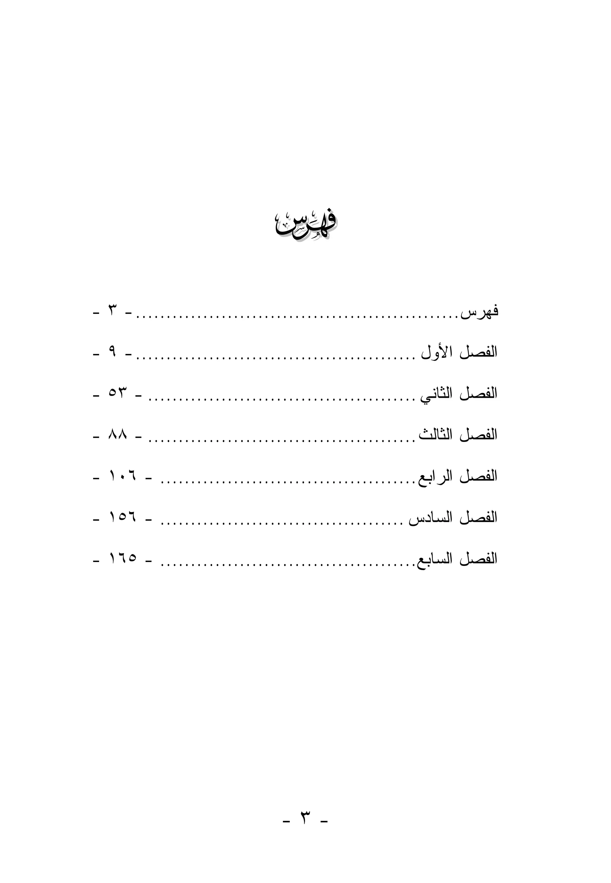 ‫‪‬‬
‫ﻓﻬﺭﺱ..................................................... - ٣ -‬

‫ﺍﻟﻔﺼل ﺍﻷﻭل .............................................. - ٩ -‬

‫ﺍﻟﻔﺼل ﺍﻟﺜﺎﻨﻲ ............................................ - ٣٥ -‬

‫ﺍﻟﻔﺼل ﺍﻟﺜﺎﻟﺙ ............................................ - ٨٨ -‬

‫ﺍﻟﻔﺼل ﺍﻟﺭﺍﺒﻊ .......................................... - ٦٠١ -‬

‫ﺍﻟﻔﺼل ﺍﻟﺴﺎﺩﺱ ........................................ - ٦٥١ -‬

‫ﺍﻟﻔﺼل ﺍﻟﺴﺎﺒﻊ.......................................... - ٥٦١ -‬




                             ‫-٣-‬
 