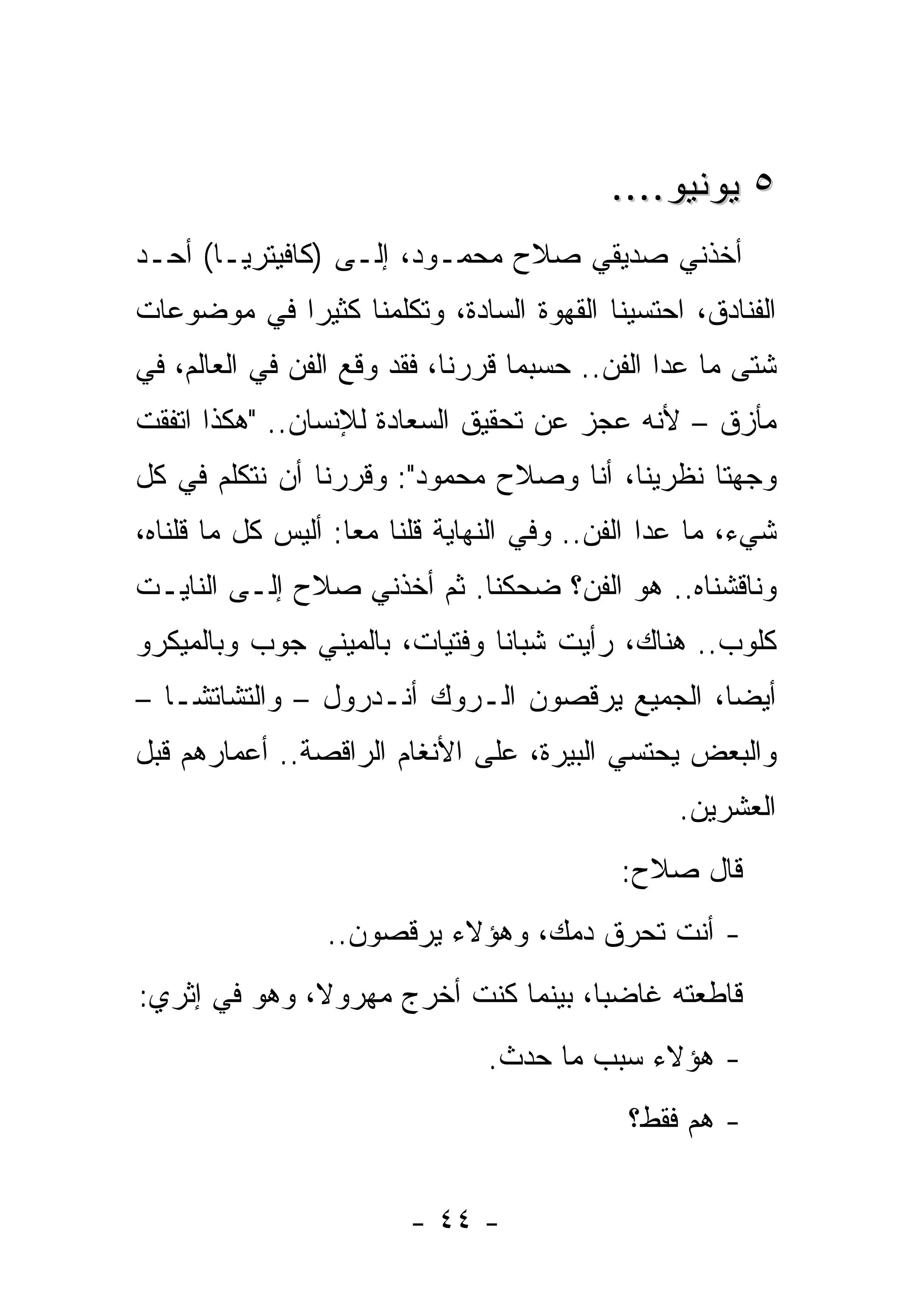 ‫٥ ﻴﻭﻨﻴﻭ....‬
‫ﺃﺨﺫﻨﻲ ﺼﺩﻴﻘﻲ ﺼﻼﺡ ﻤﺤﻤـﻭﺩ، ﺇﻟـﻰ )ﻜﺎﻓﻴﺘﺭﻴـﺎ( ﺃﺤـﺩ‬
‫ﺍﻟﻔﻨﺎﺩﻕ، ﺍﺤﺘﺴﻴﻨﺎ ﺍﻟﻘﻬﻭﺓ ﺍﻟﺴﺎﺩﺓ، ﻭﺘﻜﻠﻤﻨﺎ ﻜﺜﻴﺭﺍ ﻓﻲ ﻤﻭﻀﻭﻋﺎﺕ‬
‫ﺸﺘﻰ ﻤﺎ ﻋﺩﺍ ﺍﻟﻔﻥ.. ﺤﺴﺒﻤﺎ ﻗﺭﺭﻨﺎ، ﻓﻘﺩ ﻭﻗﻊ ﺍﻟﻔﻥ ﻓﻲ ﺍﻟﻌﺎﻟﻡ، ﻓﻲ‬
‫ﻤﺄﺯﻕ – ﻷﻨﻪ ﻋﺠﺯ ﻋﻥ ﺘﺤﻘﻴﻕ ﺍﻟﺴﻌﺎﺩﺓ ﻟﻺﻨﺴﺎﻥ.. "ﻫﻜﺫﺍ ﺍﺘﻔﻘﺕ‬
‫ﻭﺠﻬﺘﺎ ﻨﻅﺭﻴﻨﺎ، ﺃﻨﺎ ﻭﺼﻼﺡ ﻤﺤﻤﻭﺩ": ﻭﻗﺭﺭﻨﺎ ﺃﻥ ﻨﺘﻜﻠﻡ ﻓﻲ ﻜل‬
‫ﺸﻲﺀ، ﻤﺎ ﻋﺩﺍ ﺍﻟﻔﻥ.. ﻭﻓﻲ ﺍﻟﻨﻬﺎﻴﺔ ﻗﻠﻨﺎ ﻤﻌﺎ: ﺃﻟﻴﺱ ﻜل ﻤﺎ ﻗﻠﻨﺎﻩ،‬
‫ﻭﻨﺎﻗﺸﻨﺎﻩ.. ﻫﻭ ﺍﻟﻔﻥ؟ ﻀﺤﻜﻨﺎ. ﺜﻡ ﺃﺨﺫﻨﻲ ﺼﻼﺡ ﺇﻟـﻰ ﺍﻟﻨﺎﻴـﺕ‬
‫ﻜﻠﻭﺏ.. ﻫﻨﺎﻙ، ﺭﺃﻴﺕ ﺸﺒﺎﻨﺎ ﻭﻓﺘﻴﺎﺕ، ﺒﺎﻟﻤﻴﻨﻲ ﺠﻭﺏ ﻭﺒﺎﻟﻤﻴﻜﺭﻭ‬
‫ﺃﻴﻀﺎ، ﺍﻟﺠﻤﻴﻊ ﻴﺭﻗﺼﻭﻥ ﺍﻟـﺭﻭﻙ ﺃﻨـﺩﺭﻭل – ﻭﺍﻟﺘﺸﺎﺘﺸـﺎ –‬
‫ﻭﺍﻟﺒﻌﺽ ﻴﺤﺘﺴﻲ ﺍﻟﺒﻴﺭﺓ، ﻋﻠﻰ ﺍﻷﻨﻐﺎﻡ ﺍﻟﺭﺍﻗﺼﺔ.. ﺃﻋﻤﺎﺭﻫﻡ ﻗﺒل‬
                                                 ‫ﺍﻟﻌﺸﺭﻴﻥ.‬
                                           ‫ﻗﺎل ﺼﻼﺡ:‬
                 ‫- ﺃﻨﺕ ﺘﺤﺭﻕ ﺩﻤﻙ، ﻭﻫﺅﻻﺀ ﻴﺭﻗﺼﻭﻥ..‬
‫ﻗﺎﻁﻌﺘﻪ ﻏﺎﻀﺒﺎ، ﺒﻴﻨﻤﺎ ﻜﻨﺕ ﺃﺨﺭﺝ ﻤﻬﺭﻭﻻ، ﻭﻫﻭ ﻓﻲ ﺇﺜﺭﻱ:‬
                               ‫- ﻫﺅﻻﺀ ﺴﺒﺏ ﻤﺎ ﺤﺩﺙ.‬
                                            ‫- ﻫﻡ ﻓﻘﻁ؟‬


                        ‫- ٤٤ -‬
 