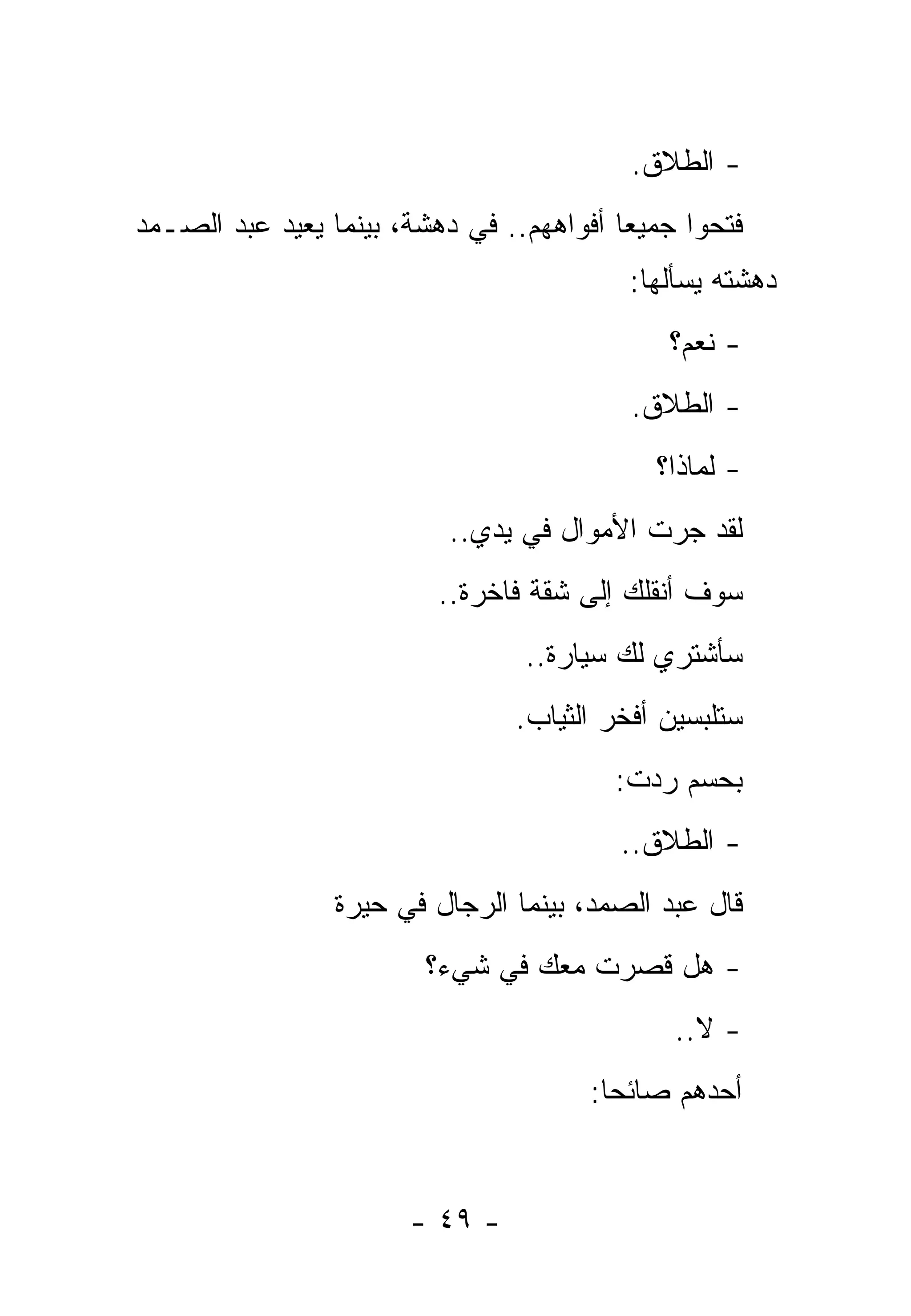‫- ﺍﻟﻁﻼﻕ.‬
‫ﻓﺘﺤﻭﺍ ﺠﻤﻴﻌﺎ ﺃﻓﻭﺍﻫﻬﻡ.. ﻓﻲ ﺩﻫﺸﺔ، ﺒﻴﻨﻤﺎ ﻴﻌﻴﺩ ﻋﺒﺩ ﺍﻟﺼـﻤﺩ‬
                                          ‫ﺩﻫﺸﺘﻪ ﻴﺴﺄﻟﻬﺎ:‬
                                             ‫- ﻨﻌﻡ؟‬
                                          ‫- ﺍﻟﻁﻼﻕ.‬
                                            ‫- ﻟﻤﺎﺫﺍ؟‬
                          ‫ﻟﻘﺩ ﺠﺭﺕ ﺍﻷﻤﻭﺍل ﻓﻲ ﻴﺩﻱ..‬
                         ‫ﺴﻭﻑ ﺃﻨﻘﻠﻙ ﺇﻟﻰ ﺸﻘﺔ ﻓﺎﺨﺭﺓ..‬
                                 ‫ﺴﺄﺸﺘﺭﻱ ﻟﻙ ﺴﻴﺎﺭﺓ..‬
                                ‫ﺴﺘﻠﺒﺴﻴﻥ ﺃﻓﺨﺭ ﺍﻟﺜﻴﺎﺏ.‬
                                         ‫ﺒﺤﺴﻡ ﺭﺩﺕ:‬
                                         ‫- ﺍﻟﻁﻼﻕ..‬
                 ‫ﻗﺎل ﻋﺒﺩ ﺍﻟﺼﻤﺩ، ﺒﻴﻨﻤﺎ ﺍﻟﺭﺠﺎل ﻓﻲ ﺤﻴﺭﺓ‬
                        ‫- ﻫل ﻗ ‪‬ﺭﺕ ﻤﻌﻙ ﻓﻲ ﺸﻲﺀ؟‬
                                    ‫ﺼ‪ ‬ﹸ‬
                                              ‫- ﻻ..‬
                                      ‫ﺃﺤﺩﻫﻡ ﺼﺎﺌﺤﺎ:‬


                       ‫- ٩٤ -‬
 