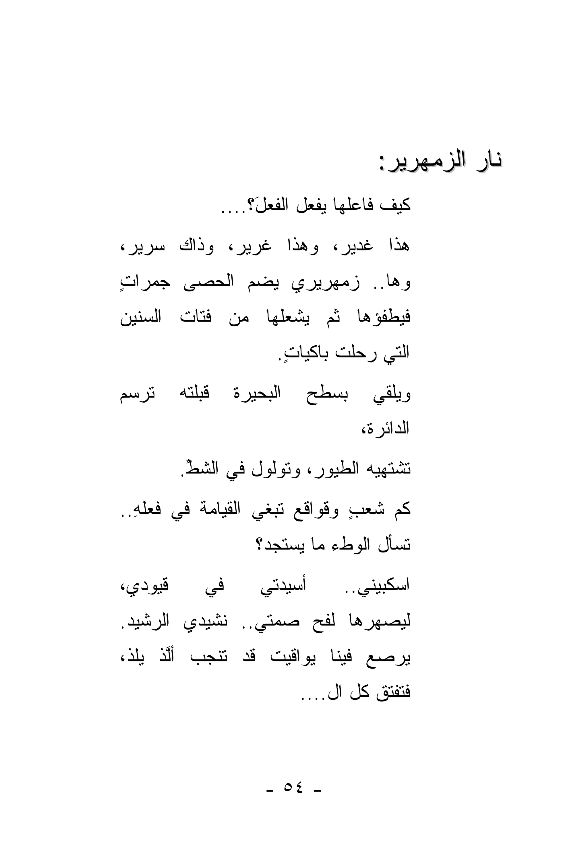 ‫ﻨﺎﺭ ﺍﻟﺯﻤﻬﺭﻴﺭ:‬
                  ‫ﻜﻴﻑ ﻓﺎﻋﻠﻬﺎ ﻴﻔﻌل ﺍﻟﻔﻌ َ؟....‬
                       ‫ل‬
‫ﻫﺫﺍ ﻏﺩﻴ ‪ ،‬ﻭﻫﺫﺍ ﻏﺭﻴ ‪ ،‬ﻭﺫﺍﻙ ﺴﺭﻴ ‪،‬‬
 ‫ﺭ‬           ‫ﺭ‬           ‫ﺭ‬
‫ﻭﻫﺎ.. ﺯﻤﻬﺭﻴﺭﻱ ﻴﻀﻡ ﺍﻟﺤﺼﻰ ﺠﻤﺭﺍﺕ‬
‫ٍ‬
‫ﻓﻴﻁﻔﺅﻫﺎ ﺜﻡ ﻴﺸﻌﻠﻬﺎ ﻤﻥ ﻓﺘﺎﺕ ﺍﻟﺴﻨﻴﻥ‬
‫‪‬‬
                          ‫ﺍﻟﺘﻲ ﺭﺤﻠﺕ ﺒﺎﻜﻴﺎﺕ.‬
                           ‫ٍ‬
‫ﺘﺭﺴﻡ‬     ‫ﻗﺒ‪‬ﻠﺘﻪ‬
         ‫ﹸ ﹶ‪‬‬      ‫ﺍﻟﺒﺤﻴﺭﺓ‬      ‫ﺒﺴﻁﺢ‬     ‫ﻭﻴﻠﻘﻲ‬
                                       ‫ﺍﻟﺩﺍﺌﺭﺓﹾ،‬
         ‫ﺘﺸﺘﻬﻴﻪ ﺍﻟﻁﻴﻭ ‪ ،‬ﻭﺘﻭﻟﻭل ﻓﻲ ﺍﻟﺸﻁ.‬
          ‫ﱢ‬               ‫ﺭ‬
‫ﻜﻡ ﺸﻌﺏ ﻭﻗﻭﺍﻗﻊ ﺘﺒﻐﻲ ﺍﻟﻘﻴﺎﻤﺔ ﻓﻲ ﻓﻌﻠﻪ..‬
  ‫ِ‬       ‫ﹶ‬            ‫‪‬‬      ‫‪ٍ ‬‬
                       ‫ﺘﺴﺄل ﺍﻟﻭﻁﺀ ﻤﺎ ﻴﺴﺘﺠﺩ‪‬؟‬
‫ﻗﻴﻭﺩﻱ،‬        ‫ﻓﻲ‬       ‫ﺃﺴﻴﺩﺘﻲ‬      ‫ﺍﺴﻜﺒﻴﻨﻲ..‬
‫ﻟﻴﺼﻬﺭﻫﺎ ﻟﻔﺢ ﺼﻤﺘﻲ.. ﻨﺸﻴﺩﻱ ﺍﻟﺭﺸﻴﺩ.‬
 ‫‪‬‬                   ‫‪‬‬
‫ﻴ ‪‬ﺼﻊ ﻓﻴﻨﺎ ﻴﻭﺍﻗﻴﺕ ﻗﺩ ﺘﻨﺠﺏ ﺃﻟﺫ ﻴﻠﺫ،‬
 ‫ﱠ ﹾ ‪‬ﹸ ﹾ‬        ‫ﹶ‬           ‫‪‬ﺭ ‪‬‬
                             ‫ﻓﺘﻔﺘﻕ ﻜل ﺍل....‬
                                       ‫ﹸ‬



                        ‫- ٤٥ -‬
 