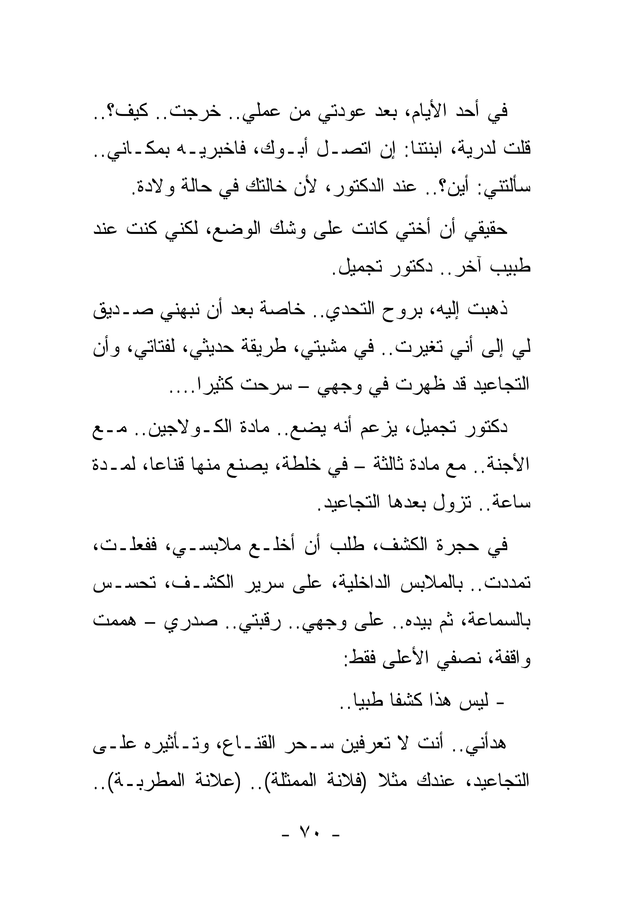 ‫ﻓﻲ ﺃﺤﺩ ﺍﻷﻴﺎﻡ، ﺒﻌﺩ ﻋﻭﺩﺘﻲ ﻤﻥ ﻋﻤﻠﻲ.. ﺨﺭﺠﺕ.. ﻜﻴﻑ؟..‬
         ‫ﹸ‬
‫ﻗﻠﺕ ﻟﺩﺭﻴﺔ، ﺍﺒﻨﺘﻨﺎ: ﺇﻥ ﺍﺘﺼـل ﺃﺒـﻭﻙ، ﻓﺎﺨﺒﺭﻴـﻪ ﺒﻤﻜـﺎﻨﻲ..‬
    ‫ﺴﺄﻟﺘﻨﻲ: ﺃﻴﻥ؟.. ﻋﻨﺩ ﺍﻟﺩﻜﺘﻭﺭ، ﻷﻥ ﺨﺎﻟﺘﻙ ﻓﻲ ﺤﺎﻟﺔ ﻭﻻﺩﺓ.‬
‫ﺤﻘﻴﻘﻲ ﺃﻥ ﺃﺨﺘﻲ ﻜﺎﻨﺕ ﻋﻠﻰ ﻭﺸﻙ ﺍﻟﻭﻀﻊ، ﻟﻜﻨﻲ ﻜﻨﺕ ﻋﻨﺩ‬
                             ‫ﻁﺒﻴﺏ ﺁﺨﺭ.. ﺩﻜﺘﻭﺭ ﺘﺠﻤﻴل.‬
‫ﺫﻫﺒﺕ ﺇﻟﻴﻪ، ﺒﺭﻭﺡ ﺍﻟﺘﺤﺩﻱ.. ﺨﺎﺼﺔ ﺒﻌﺩ ﺃﻥ ﻨﺒﻬﻨﻲ ﺼـﺩﻴﻕ‬
‫ﻟﻲ ﺇﻟﻰ ﺃﻨﻲ ﺘﻐﻴﺭﺕ.. ﻓﻲ ﻤﺸﻴﺘﻲ، ﻁﺭﻴﻘﺔ ﺤﺩﻴﺜﻲ، ﻟ ﹶﺘﺎﺘﻲ، ﻭﺃﻥ‬
         ‫ﹶﻔ‬
         ‫ﺍﻟﺘﺠﺎﻋﻴﺩ ﻗﺩ ﻅﻬﺭﺕ ﻓﻲ ﻭﺠﻬﻲ – ﺴﺭﺤﺕ ﻜﺜﻴﺭﺍ....‬
‫ﺩﻜﺘﻭﺭ ﺘﺠﻤﻴل، ﻴﺯﻋﻡ ﺃﻨﻪ ﻴﻀﻊ.. ﻤﺎﺩﺓ ﺍﻟﻜـﻭﻻﺠﻴﻥ.. ﻤـﻊ‬
‫ﺍﻷﺠﻨﺔ.. ﻤﻊ ﻤﺎﺩﺓ ﺜﺎﻟﺜﺔ – ﻓﻲ ﺨﻠﻁﺔ، ﻴﺼﻨﻊ ﻤﻨﻬﺎ ﻗﻨﺎﻋﺎ، ﻟﻤـﺩﺓ‬
                            ‫ﺴﺎﻋﺔ.. ﺘﺯﻭل ﺒﻌﺩﻫﺎ ﺍﻟﺘﺠﺎﻋﻴﺩ.‬
‫ﻓﻲ ﺤﺠﺭﺓ ﺍﻟﻜﺸﻑ، ﻁﻠﺏ ﺃﻥ ﺃﺨﻠـﻊ ﻤﻼﺒﺴـﻲ، ﻓﻔﻌﻠـﺕ،‬
‫ﺘﻤﺩﺩﺕ.. ﺒﺎﻟﻤﻼﺒﺱ ﺍﻟﺩﺍﺨﻠﻴﺔ، ﻋﻠﻰ ﺴﺭﻴﺭ ﺍﻟﻜﺸـﻑ، ﺘﺤﺴـﺱ‬
‫ﺒﺎﻟﺴﻤﺎﻋﺔ، ﺜﻡ ﺒﻴﺩﻩ.. ﻋﻠﻰ ﻭﺠﻬﻲ.. ﺭﻗﺒﺘﻲ.. ﺼﺩﺭﻱ – ﻫﻤﻤﺕ‬
‫ﹸ‬
                                ‫ﻭﺍﻗﻔﺔ، ﻨﺼﻔﻲ ﺍﻷﻋﻠﻰ ﻓﻘﻁ:‬
                              ‫- ﻟﻴﺱ ﻫﺫﺍ ﻜﺸﻔﺎ ﻁﺒﻴﺎ..‬
‫ﻫ ‪‬ﺃﻨﻲ.. ﺃﻨﺕ ﻻ ﺘﻌﺭﻓﻴﻥ ﺴـﺤﺭ ﺍﻟﻘﻨـﺎﻉ، ﻭﺘـﺄﺜﻴﺭﻩ ﻋﻠـﻰ‬
                                              ‫ﺩ‬
‫ﺍﻟﺘﺠﺎﻋﻴﺩ، ﻋﻨﺩﻙ ﻤﺜﻼ )ﻓﻼﻨﺔ ﺍﻟﻤﻤﺜﻠﺔ(.. )ﻋﻼﻨﺔ ﺍﻟﻤﻁﺭﺒـﺔ(..‬

                       ‫- ٠٧ -‬
 