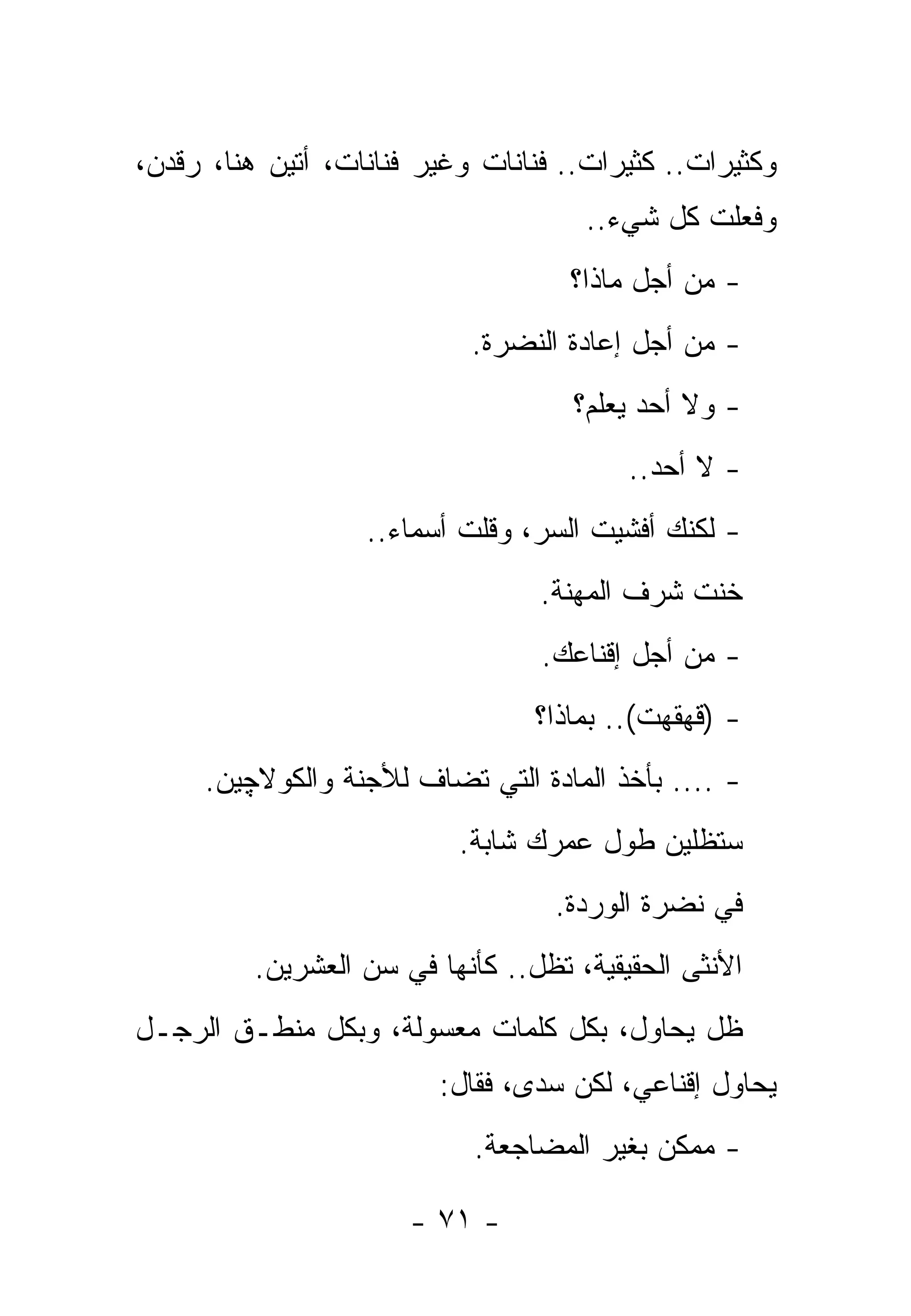 ‫ﻭﻜﺜﻴﺭﺍﺕ.. ﻜﺜﻴﺭﺍﺕ.. ﻓﻨﺎﻨﺎﺕ ﻭﻏﻴﺭ ﻓﻨﺎﻨﺎﺕ، ﺃﺘﻴﻥ ﻫﻨﺎ، ﺭﻗﺩﻥ،‬
                                      ‫ﻭﻓﻌﻠﺕ ﻜل ﺸﻲﺀ..‬
                                               ‫ﹸ‬
                                     ‫- ﻤﻥ ﺃﺠل ﻤﺎﺫﺍ؟‬
                            ‫- ﻤﻥ ﺃﺠل ﺇﻋﺎﺩﺓ ﺍﻟﻨﻀﺭﺓ.‬
                                     ‫- ﻭﻻ ﺃﺤﺩ ﻴﻌﻠﻡ؟‬
                                          ‫- ﻻ ﺃﺤﺩ..‬
                   ‫- ﻟﻜﻨﻙ ﺃﻓﺸﻴﺕ ﺍﻟﺴﺭ، ﻭﻗﻠﺕ ﺃﺴﻤﺎﺀ..‬
                                  ‫ﺨﻨﺕ ﺸﺭﻑ ﺍﻟﻤﻬﻨﺔ.‬
                                  ‫- ﻤﻥ ﺃﺠل ﺇﻗﻨﺎﻋﻙ.‬
                                  ‫- )ﻗﻬﻘﻬﺕ(.. ﺒﻤﺎﺫﺍ؟‬
     ‫- .... ﺒﺄﺨﺫ ﺍﻟﻤﺎﺩﺓ ﺍﻟﺘﻲ ﺘﻀﺎﻑ ﻟﻸﺠﻨﺔ ﻭﺍﻟﻜﻭﻻﭽﻴﻥ.‬
                           ‫ﺴﺘﻅﻠﻴﻥ ﻁﻭل ﻋﻤﺭﻙ ﺸﺎﺒﺔ.‬
                                   ‫ﻓﻲ ﻨﻀﺭﺓ ﺍﻟﻭﺭﺩﺓ.‬
          ‫ﺍﻷﻨﺜﻰ ﺍﻟﺤﻘﻴﻘﻴﺔ، ﺘﻅل.. ﻜﺄﻨﻬﺎ ﻓﻲ ﺴﻥ ﺍﻟﻌﺸﺭﻴﻥ.‬
‫ﻅل ﻴﺤﺎﻭل، ﺒﻜل ﻜﻠﻤﺎﺕ ﻤﻌﺴﻭﻟﺔ، ﻭﺒﻜل ﻤﻨﻁـﻕ ﺍﻟﺭﺠـل‬
                         ‫ﻴﺤﺎﻭل ﺇﻗﻨﺎﻋﻲ، ﻟﻜﻥ ﺴﺩﻯ، ﻓﻘﺎل:‬
                            ‫- ﻤﻤﻜﻥ ﺒﻐﻴﺭ ﺍﻟﻤﻀﺎﺠﻌﺔ.‬

                       ‫- ١٧ -‬
 