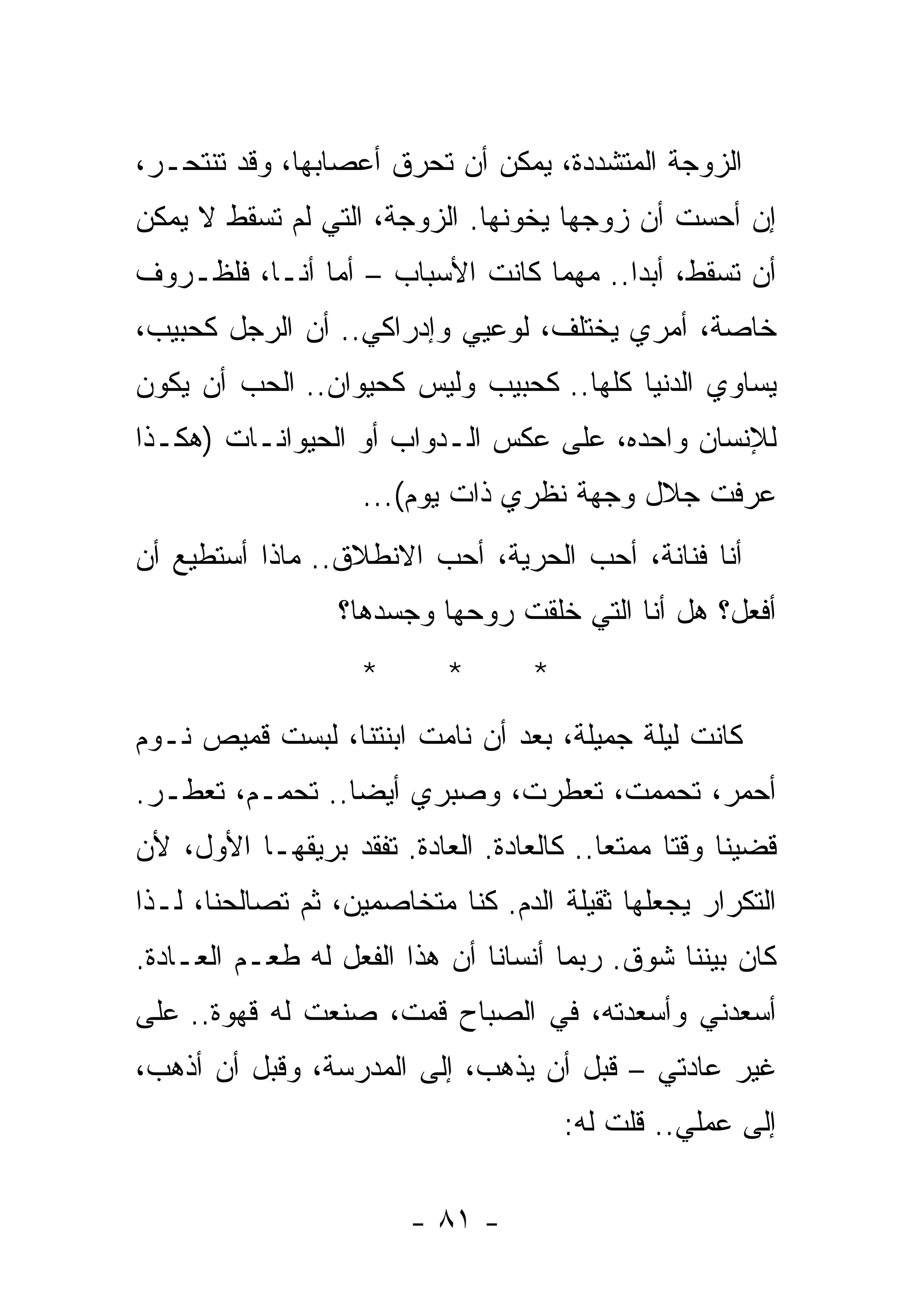 ‫ﺍﻟﺯﻭﺠﺔ ﺍﻟﻤﺘﺸﺩﺩﺓ، ﻴﻤﻜﻥ ﺃﻥ ﺘﺤﺭﻕ ﺃﻋﺼﺎﺒﻬﺎ، ﻭﻗﺩ ﺘﻨﺘﺤـﺭ،‬
‫ﺇﻥ ﺃﺤﺴﺕ ﺃﻥ ﺯﻭﺠﻬﺎ ﻴﺨﻭﻨﻬﺎ. ﺍﻟﺯﻭﺠﺔ، ﺍﻟﺘﻲ ﻟﻡ ﺘﺴﻘﻁ ﻻ ﻴﻤﻜﻥ‬
‫ﺃﻥ ﺘﺴﻘﻁ، ﺃﺒﺩﺍ.. ﻤﻬﻤﺎ ﻜﺎﻨﺕ ﺍﻷﺴﺒﺎﺏ – ﺃﻤﺎ ﺃﻨـﺎ، ﻓﻠﻅـﺭﻭﻑ‬
‫ﺨﺎﺼﺔ، ﺃﻤﺭﻱ ﻴﺨﺘﻠﻑ، ﻟﻭﻋﻴﻲ ﻭﺇﺩﺭﺍﻜﻲ.. ﺃﻥ ﺍﻟﺭﺠل ﻜﺤﺒﻴﺏ،‬
‫ﻴﺴﺎﻭﻱ ﺍﻟﺩﻨﻴﺎ ﻜﻠﻬﺎ.. ﻜﺤﺒﻴﺏ ﻭﻟﻴﺱ ﻜﺤﻴﻭﺍﻥ.. ﺍﻟﺤﺏ ﺃﻥ ﻴﻜﻭﻥ‬
‫ﻟﻺﻨﺴﺎﻥ ﻭﺍﺤﺩ ‪ ،‬ﻋﻠﻰ ﻋﻜﺱ ﺍﻟـﺩﻭﺍﺏ ﺃﻭ ﺍﻟﺤﻴﻭﺍﻨـﺎﺕ )ﻫﻜـﺫﺍ‬
                                      ‫ﻩ‬
                    ‫ﻋﺭﻓﺕ ﺠﻼل ﻭﺠﻬﺔ ﻨﻅﺭﻱ ﺫﺍﺕ ﻴﻭﻡ(...‬
‫ﺃﻨﺎ ﻓﻨﺎﻨﺔ، ﺃﺤﺏ ﺍﻟﺤﺭﻴﺔ، ﺃﺤﺏ ﺍﻻﻨﻁﻼﻕ.. ﻤﺎﺫﺍ ﺃﺴﺘﻁﻴﻊ ﺃﻥ‬
                  ‫ﺃﻓﻌل؟ ﻫل ﺃﻨﺎ ﺍﻟﺘﻲ ﺨﻠﻘﺕ ﺭﻭﺤﻬﺎ ﻭﺠﺴﺩﻫﺎ؟‬
                                ‫ﹾ‬
                    ‫*‬      ‫*‬       ‫*‬
‫ﻜﺎﻨﺕ ﻟﻴﻠﺔ ﺠﻤﻴﻠﺔ، ﺒﻌﺩ ﺃﻥ ﻨﺎﻤﺕ ﺍﺒﻨﺘﻨﺎ، ﻟﺒﺴﺕ ﻗﻤﻴﺹ ﻨـﻭﻡ‬
‫ﺃﺤﻤﺭ، ﺘﺤﻤﻤﺕ، ﺘﻌﻁﺭﺕ، ﻭﺼﺒﺭﻱ ﺃﻴﻀﺎ.. ﺘﺤﻤـﻡ، ﺘﻌﻁـﺭ.‬
‫ﻗﻀﻴﻨﺎ ﻭﻗﺘﺎ ﻤﻤﺘﻌﺎ.. ﻜﺎﻟﻌﺎﺩﺓ. ﺍﻟﻌﺎﺩﺓ. ﺘﻔﻘﺩ ﺒﺭﻴﻘﻬـﺎ ﺍﻷﻭل، ﻷﻥ‬
‫ﺍﻟﺘﻜﺭﺍﺭ ﻴﺠﻌﻠﻬﺎ ﺜﻘﻴﻠﺔ ﺍﻟﺩﻡ. ﻜﻨﺎ ﻤﺘﺨﺎﺼﻤﻴﻥ، ﺜﻡ ﺘﺼﺎﻟﺤﻨﺎ، ﻟـﺫﺍ‬
‫ﻜﺎﻥ ﺒﻴﻨﻨﺎ ﺸﻭﻕ. ﺭﺒﻤﺎ ﺃﻨﺴﺎﻨﺎ ﺃﻥ ﻫﺫﺍ ﺍﻟﻔﻌل ﻟﻪ ﻁﻌـﻡ ﺍﻟﻌـﺎﺩﺓ.‬
‫ﺃﺴﻌﺩﻨﻲ ﻭﺃﺴﻌﺩﺘﻪ، ﻓﻲ ﺍﻟﺼﺒﺎﺡ ﻗﻤﺕ، ﺼﻨﻌﺕ ﻟﻪ ﻗﻬﻭﺓ.. ﻋﻠﻰ‬
‫ﻏﻴﺭ ﻋﺎﺩﺘﻲ – ﻗﺒل ﺃﻥ ﻴﺫﻫﺏ، ﺇﻟﻰ ﺍﻟﻤﺩﺭﺴﺔ، ﻭﻗﺒل ﺃﻥ ﺃﺫﻫﺏ،‬
                                       ‫ﺇﻟﻰ ﻋﻤﻠﻲ.. ﻗﻠﺕ ﻟﻪ:‬

                        ‫- ١٨ -‬
 