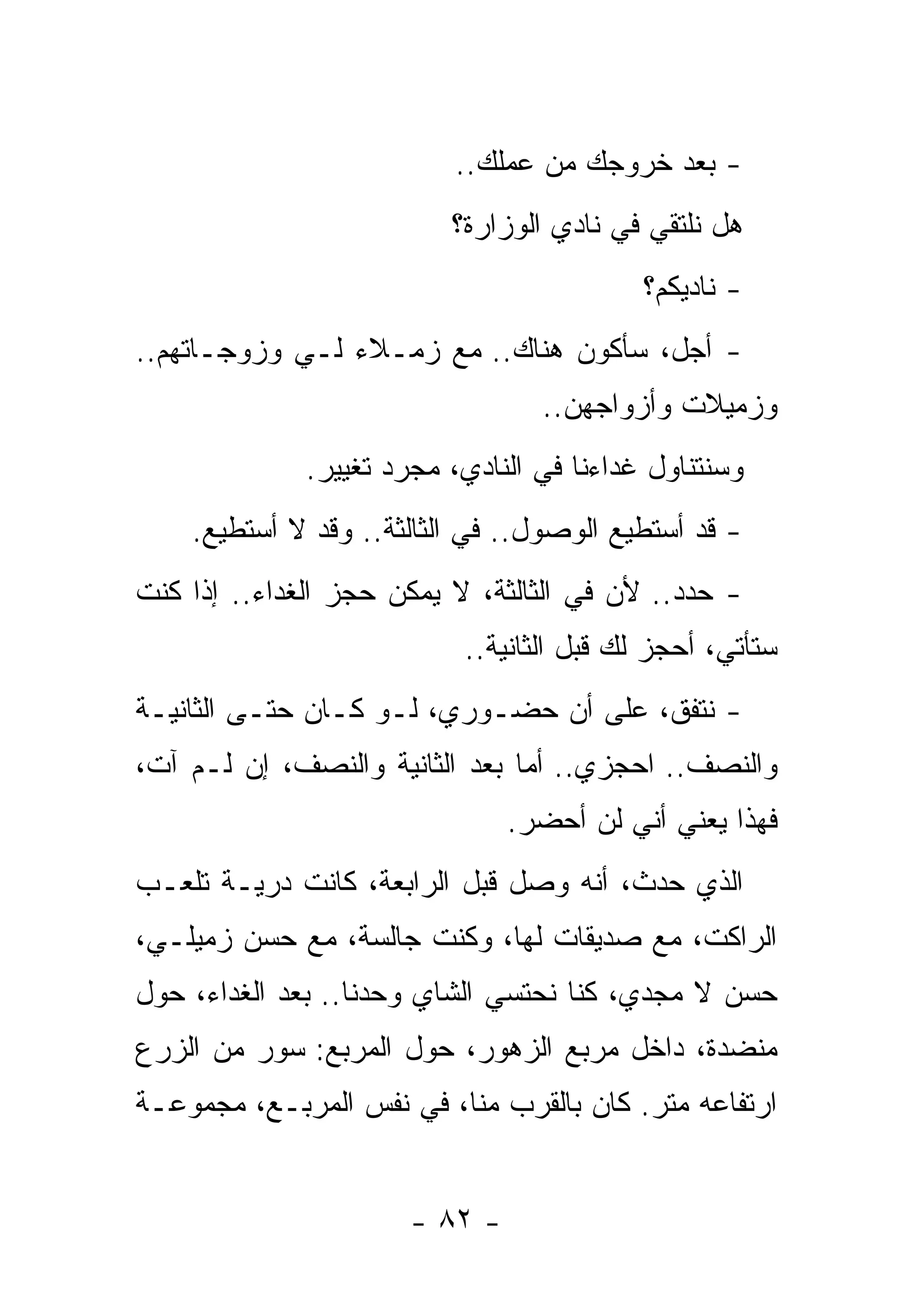 ‫- ﺒﻌﺩ ﺨﺭﻭﺠﻙ ﻤﻥ ﻋﻤﻠﻙ..‬
                          ‫ﻫل ﻨﻠﺘﻘﻲ ﻓﻲ ﻨﺎﺩﻱ ﺍﻟﻭﺯﺍﺭﺓ؟‬
                                           ‫- ﻨﺎﺩﻴﻜﻡ؟‬
‫- ﺃﺠل، ﺴﺄﻜﻭﻥ ﻫﻨﺎﻙ.. ﻤﻊ ﺯﻤـﻼﺀ ﻟـﻲ ﻭﺯﻭﺠـﺎﺘﻬﻡ..‬
                                  ‫ﻭﺯﻤﻴﻼﺕ ﻭﺃﺯﻭﺍﺠﻬﻥ..‬
              ‫ﻭﺴﻨﺘﻨﺎﻭل ﻏﺩﺍﺀﻨﺎ ﻓﻲ ﺍﻟﻨﺎﺩﻱ، ﻤﺠﺭﺩ ﺘﻐﻴﻴﺭ.‬
    ‫- ﻗﺩ ﺃﺴﺘﻁﻴﻊ ﺍﻟﻭﺼﻭل.. ﻓﻲ ﺍﻟﺜﺎﻟﺜﺔ.. ﻭﻗﺩ ﻻ ﺃﺴﺘﻁﻴﻊ.‬
‫- ﺤﺩﺩ.. ﻷﻥ ﻓﻲ ﺍﻟﺜﺎﻟﺜﺔ، ﻻ ﻴﻤﻜﻥ ﺤﺠﺯ ﺍﻟﻐﺩﺍﺀ.. ﺇﺫﺍ ﻜﻨﺕ‬
                                             ‫‪ ‬‬
                           ‫ﺴﺘﺄﺘﻲ، ﺃﺤﺠﺯ ﻟﻙ ﻗﺒل ﺍﻟﺜﺎﻨﻴﺔ..‬
‫- ﻨﺘﻔﻕ، ﻋﻠﻰ ﺃﻥ ﺤﻀـﻭﺭﻱ، ﻟـﻭ ﻜـﺎﻥ ﺤﺘـﻰ ﺍﻟﺜﺎﻨﻴـﺔ‬
‫ﻭﺍﻟﻨﺼﻑ.. ﺍﺤﺠﺯﻱ.. ﺃﻤﺎ ﺒﻌﺩ ﺍﻟﺜﺎﻨﻴﺔ ﻭﺍﻟﻨﺼﻑ، ﺇﻥ ﻟـﻡ ﺁﺕ،‬
                                ‫ﻓﻬﺫﺍ ﻴﻌﻨﻲ ﺃﻨﻲ ﻟﻥ ﺃﺤﻀﺭ.‬
‫ﺍﻟﺫﻱ ﺤﺩﺙ، ﺃﻨﻪ ﻭﺼل ﻗﺒل ﺍﻟﺭﺍﺒﻌﺔ، ﻜﺎﻨﺕ ﺩﺭﻴـﺔ ﺘﻠﻌـﺏ‬
‫ﺍﻟﺭﺍﻜﺕ، ﻤﻊ ﺼﺩﻴﻘﺎﺕ ﻟﻬﺎ، ﻭﻜﻨﺕ ﺠﺎﻟﺴﺔ، ﻤﻊ ﺤﺴﻥ ﺯﻤﻴﻠـﻲ،‬
‫ﺤﺴﻥ ﻻ ﻤﺠﺩﻱ، ﻜﻨﺎ ﻨﺤﺘﺴﻲ ﺍﻟﺸﺎﻱ ﻭﺤﺩﻨﺎ.. ﺒﻌﺩ ﺍﻟﻐﺩﺍﺀ، ﺤﻭل‬
‫ﻤﻨﻀﺩﺓ، ﺩﺍﺨل ﻤﺭﺒﻊ ﺍﻟﺯﻫﻭﺭ، ﺤﻭل ﺍﻟﻤﺭﺒﻊ: ﺴﻭﺭ ﻤﻥ ﺍﻟﺯﺭﻉ‬
‫ﺍﺭﺘﻔﺎﻋﻪ ﻤﺘﺭ. ﻜﺎﻥ ﺒﺎﻟﻘﺭﺏ ﻤﻨﺎ، ﻓﻲ ﻨﻔﺱ ﺍﻟﻤﺭﺒـﻊ، ﻤﺠﻤﻭﻋـﺔ‬


                       ‫- ٢٨ -‬
 