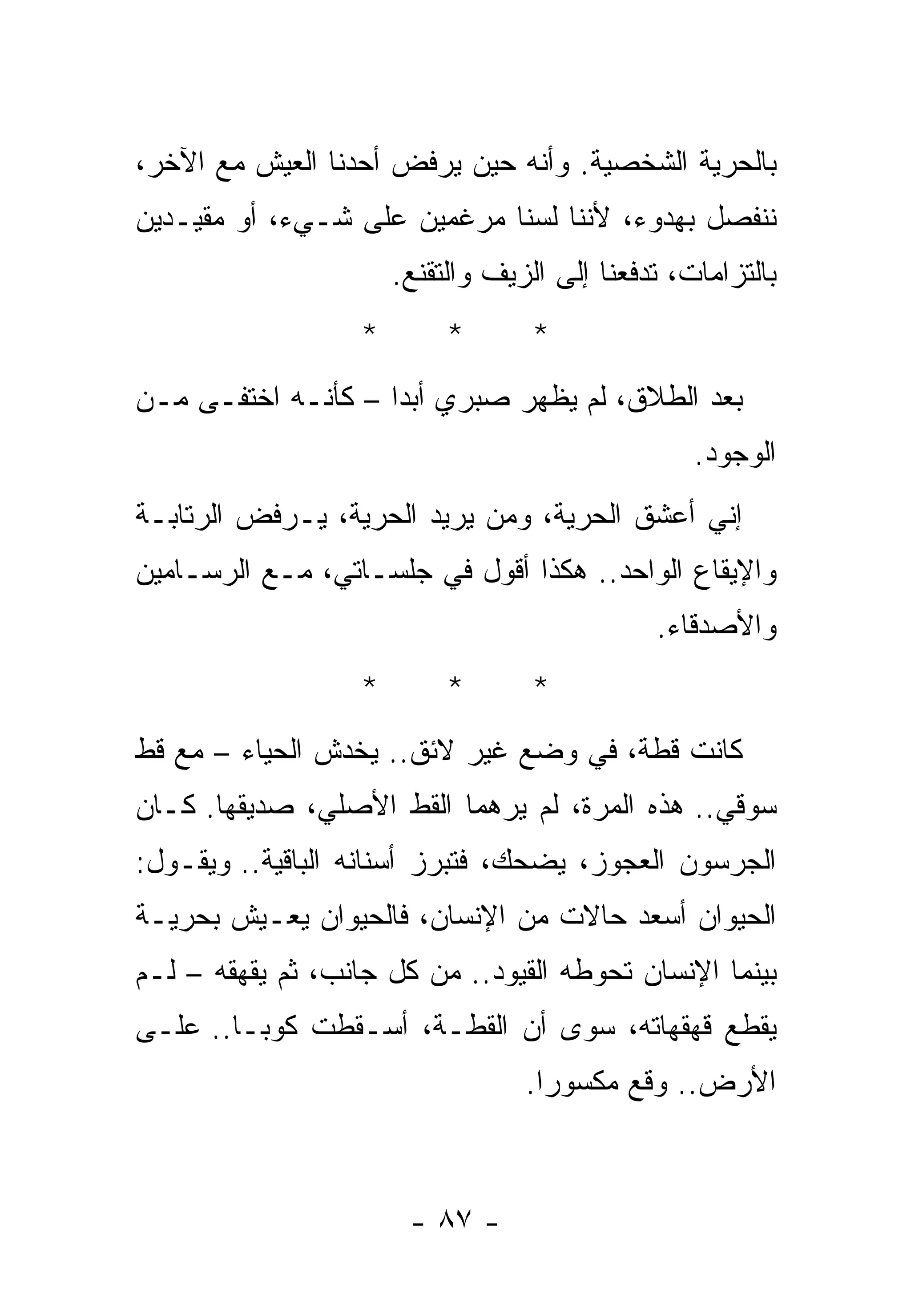 ‫ﺒﺎﻟﺤﺭﻴﺔ ﺍﻟﺸﺨﺼﻴﺔ. ﻭﺃﻨﻪ ﺤﻴﻥ ﻴﺭﻓﺽ ﺃﺤﺩﻨﺎ ﺍﻟﻌﻴﺵ ﻤﻊ ﺍﻵﺨﺭ،‬
‫ﻨﻨﻔﺼل ﺒﻬﺩﻭﺀ، ﻷﻨﻨﺎ ﻟﺴﻨﺎ ﻤﺭﻏﻤﻴﻥ ﻋﻠﻰ ﺸـﻲﺀ، ﺃﻭ ﻤﻘﻴـﺩﻴﻥ‬
                       ‫ﺒﺎﻟﺘﺯﺍﻤﺎﺕ، ﺘﺩﻓﻌﻨﺎ ﺇﻟﻰ ﺍﻟﺯﻴﻑ ﻭﺍﻟﺘﻘﻨﻊ.‬
                   ‫*‬        ‫*‬       ‫*‬
‫ﺒﻌﺩ ﺍﻟﻁﻼﻕ، ﻟﻡ ﻴﻅﻬﺭ ﺼﺒﺭﻱ ﺃﺒﺩﺍ – ﻜﺄﻨـﻪ ﺍﺨﺘﻔـﻰ ﻤـﻥ‬
                                                   ‫ﺍﻟﻭﺠﻭﺩ.‬
‫ﺇﻨﻲ ﺃﻋﺸﻕ ﺍﻟﺤﺭﻴﺔ، ﻭﻤﻥ ﻴﺭﻴﺩ ﺍﻟﺤﺭﻴﺔ، ﻴـﺭﻓﺽ ﺍﻟﺭﺘﺎﺒـﺔ‬
‫ﻭﺍﻹﻴﻘﺎﻉ ﺍﻟﻭﺍﺤﺩ.. ﻫﻜﺫﺍ ﺃﻗﻭل ﻓﻲ ﺠﻠﺴـﺎﺘﻲ، ﻤـﻊ ﺍﻟﺭﺴـﺎﻤﻴﻥ‬
                                               ‫ﻭﺍﻷﺼﺩﻗﺎﺀ.‬
                   ‫*‬        ‫*‬       ‫*‬
‫ﻜﺎﻨﺕ ﻗﻁﺔ، ﻓﻲ ﻭﻀﻊ ﻏﻴﺭ ﻻﺌﻕ.. ﻴﺨﺩﺵ ﺍﻟﺤﻴﺎﺀ – ﻤﻊ ﻗﻁ‬
‫ﺴﻭﻗﻲ.. ﻫﺫﻩ ﺍﻟﻤﺭﺓ، ﻟﻡ ﻴﺭﻫﻤﺎ ﺍﻟﻘﻁ ﺍﻷﺼﻠﻲ، ﺼﺩﻴﻘﻬﺎ. ﻜـﺎﻥ‬
‫ﺍﻟﺠﺭﺴﻭﻥ ﺍﻟﻌﺠﻭﺯ، ﻴﻀﺤﻙ، ﻓﺘﺒﺭﺯ ﺃﺴﻨﺎﻨﻪ ﺍﻟﺒﺎﻗﻴﺔ.. ﻭﻴﻘـﻭل:‬
‫ﺍﻟﺤﻴﻭﺍﻥ ﺃﺴﻌﺩ ﺤﺎﻻﺕ ﻤﻥ ﺍﻹﻨﺴﺎﻥ، ﻓﺎﻟﺤﻴﻭﺍﻥ ﻴﻌـﻴﺵ ﺒﺤﺭﻴـﺔ‬
‫ﺒﻴﻨﻤﺎ ﺍﻹﻨﺴﺎﻥ ﺘﺤﻭﻁﻪ ﺍﻟﻘﻴﻭﺩ.. ﻤﻥ ﻜل ﺠﺎﻨﺏ، ﺜﻡ ﻴﻘﻬﻘﻪ – ﻟـﻡ‬
‫ﻴﻘﻁﻊ ﻗﻬﻘﻬﺎﺘﻪ، ﺴﻭﻯ ﺃﻥ ﺍﻟﻘﻁـﺔ، ﺃﺴـﻘﻁﺕ ﻜﻭﺒـﺎ.. ﻋﻠـﻰ‬
                                   ‫ﺍﻷﺭﺽ.. ﻭﻗﻊ ﻤﻜﺴﻭﺭﺍ.‬



                        ‫- ٧٨ -‬
 