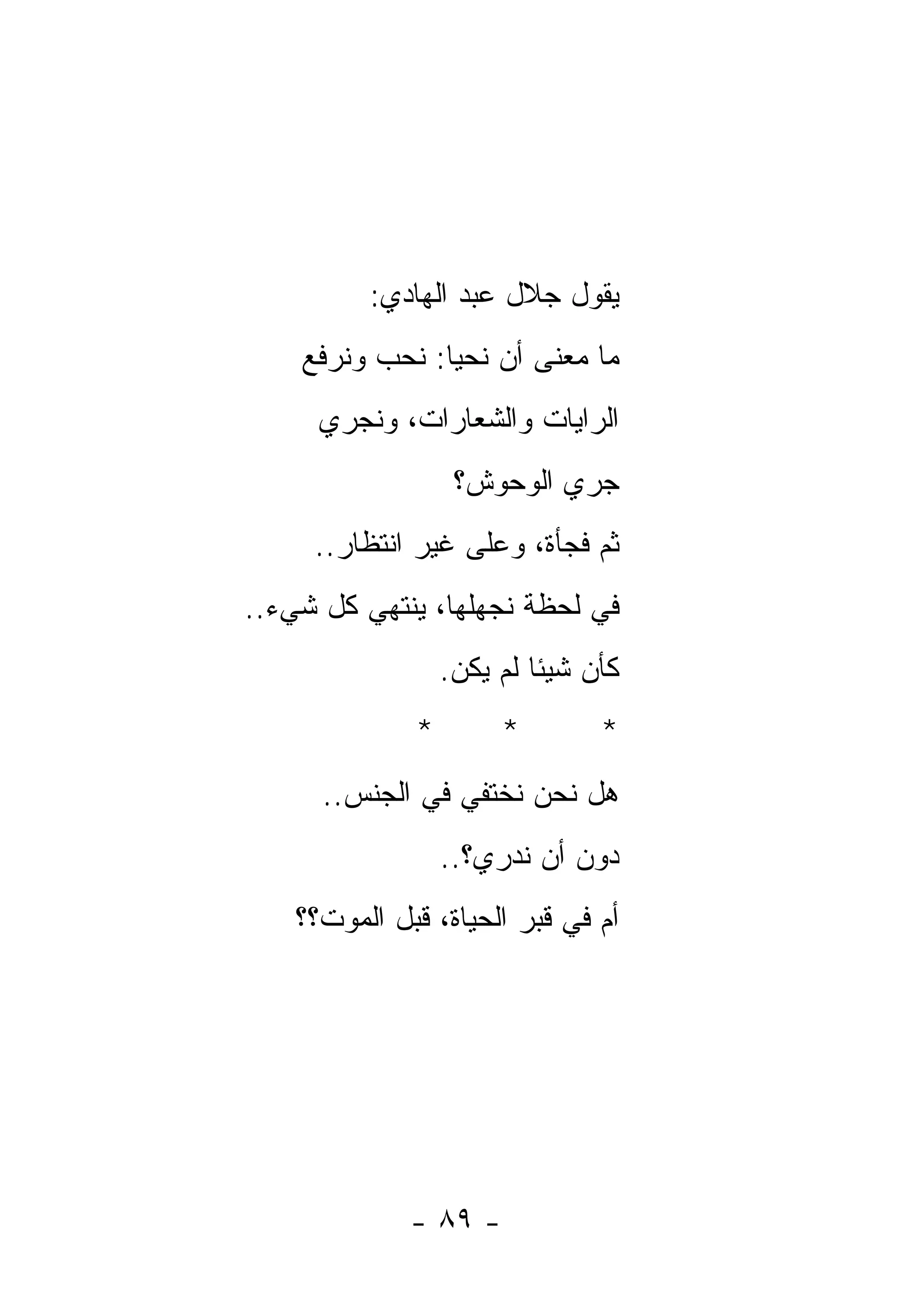 ‫ﻴﻘﻭل ﺠﻼل ﻋﺒﺩ ﺍﻟﻬﺎﺩﻱ:‬
    ‫ﻤﺎ ﻤﻌﻨﻰ ﺃﻥ ﻨﺤﻴﺎ: ﻨﺤﺏ ﻭﻨﺭﻓﻊ‬
      ‫ﺍﻟﺭﺍﻴﺎﺕ ﻭﺍﻟﺸﻌﺎﺭﺍﺕ، ﻭﻨﺠﺭﻱ‬
                   ‫ﺠﺭﻱ ﺍﻟﻭﺤﻭﺵ؟‬
     ‫ﺜﻡ ﻓﺠﺄﺓ، ﻭﻋﻠﻰ ﻏﻴﺭ ﺍﻨﺘﻅﺎﺭ..‬
‫ﻓﻲ ﻟﺤﻅﺔ ﻨﺠﻬﻠﻬﺎ، ﻴﻨﺘﻬﻲ ﻜل ﺸﻲﺀ..‬
                  ‫ﻜﺄﻥ ﺸﻴﺌﺎ ﻟﻡ ﻴﻜﻥ.‬
              ‫*‬        ‫*‬        ‫*‬
      ‫ﻫل ﻨﺤﻥ ﻨﺨﺘﻔﻲ ﻓﻲ ﺍﻟﺠﻨﺱ..‬
                  ‫ﺩﻭﻥ ﺃﻥ ﻨﺩﺭﻱ؟..‬
    ‫ﺃﻡ ﻓﻲ ﻗﺒﺭ ﺍﻟﺤﻴﺎﺓ، ﻗﺒل ﺍﻟﻤﻭﺕ؟؟‬




              ‫- ٩٨ -‬
 